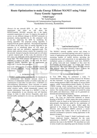IJSRD - International Journal for Scientific Research & Development| Vol. 1, Issue 8, 2013 | ISSN (online): 2321-0613
All rights reserved by www.ijsrd.com 1665
Route Optimization to make Energy Efficient MANET using Vishal
Fuzzy Genetic Approach
Vishal Gupta1
1
M. Tech(Student)
1
Electronics & Communication Engineering Department
1
Kurukshetra University, Kurukshetra
Abstract—In any network QOS is one the basic
requirement and when we talk about the
MANET(mobile AD-HOC network) this is the highly
constraint requirement of a user. To improve the quality of
service we use different changes in MANET protocols, its
parameter, routing algorithm etc. In this proposed work
we are also improving the QOS by modifying the
routing algorithm. The proposed routing algorithm is
inspired from the genetic approach. The proposed algorithm
will follow all the basic steps of routing algorithm in the
sequence. As in initializing phase we will select the
shortest path and one alternative aggregative path. The
shortest path selection always returns the congestion over
the network. Instead of using the shortest path we will select
a genetic inspired path. In this work, the selection of the
next cross over child path will be identified based on cyclic
fuzzy logic. The whole process will optimize the routing
algorithm to improve the QOS. In this work, the fuzzy-
improved Genetic algorithm will be implemented on
MATLAB 7.1 for the route generation.
Key words: QOS (quality of service), MANET (mobile ad-
hoc network), ROUTE, Fuzzy, MATLAB (Matrix in
Laboratory)
I. INTRODUCTION
A MANET (mobile ad-hoc network) may be introduced as
an infrastructure- less dynamic network which is a
collection of independent number of mobile nodes that can
communicate to each other via radio wave. A MANET is a
self-configuring infrastructure, fewer networks of mobile
devices connected by wireless. It is a set of wireless devices
called wireless nodes, which dynamically connect and
transfer information. Each node in a MANET is free to
move independently in any direction, and will therefore
change its links to other devices frequently; each must
forward traffic unrelated to its own use, and therefore be a
router.
Fig. 1: Basic MANET
Fig. 2: A random network of 100 nodes.
The MANET network enables servers and clients to
communicate in a non-fixed topology area and it’s used in a
variety of applications and fast growing networks. With the
increasing number of mobile devices, providing the
computing power and connectivity to run applications like
multiplayer games or collaborative work tools, MANETs
are getting more and more important as they meet the
requirements of today’s users to connect and interact
spontaneously. The figure1 below shows the basic network
with different nodes for MANET. Figure 2 shows the
MATLAB generated random network of 60 nodes.
II. LITERATURE WORK
In Year 2009, Ming Yu performed a work, “A
Trustworthiness-Based QoS Routing Protocol for Wireless
Ad Hoc Networks”. In this paper, Author present a new
secure routing protocol (SRP) with quality of service (QoS)
support, called Trustworthiness-based Quality Of Service
(TQOS) routing, which includes secure route discovery,
secure route setup, and trustworthiness-based QoS routing
metrics. The routing control messages are secured by using
both public and shared keys, which can be generated on-
demand and maintained dynamically.
In Year 2009, Stephen Dabideen performed a
work,” The Case for End-to-End Solutions to Secure
Routing in MANETs”. Author argues that secure routing in
MANETs must be based on the end-to-end verification of
physical-path characteristics aided by the exploitation of
path diversity to find secure paths. Author apply this
approach to the design of the Secure Routing through
Diversity and Verification (SRDV) protocol, a secure
routing protocol that Author show to be as efficient as
unsecure on-demand or proactive routing approaches in the
absence of attacks.
In year 2013, Gupta V, Jindal J performed a work,
“Fuzzy improved Genetic Approach for the route
optimization in MANET”. We performed a work which
optimizes the route in the MANET. We described our work
in terms of path cost, depending upon the distance travelled
 