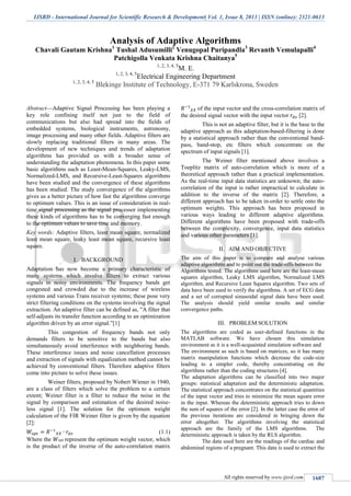 IJSRD - International Journal for Scientific Research & Development| Vol. 1, Issue 8, 2013 | ISSN (online): 2321-0613
All rights reserved by www.ijsrd.com 1687
Analysis of Adaptive Algorithms
Chavali Gautam Krishna1
Tushal Adusumilli2
Venugopal Puripandla3
Revanth Vemulapalli4
Patchigolla Venkata Krishna Chaitanya5
1, 2, 3, 4, 5
M. E.
1, 2, 3, 4, 5
Electrical Engineering Department
1, 2, 3, 4, 5
Blekinge Institute of Technology, E-371 79 Karlskrona, Sweden
Abstract—Adaptive Signal Processing has been playing a
key role confining itself not just to the field of
communications but also had spread into the fields of
embedded systems, biological instruments, astronomy,
image processing and many other fields. Adaptive filters are
slowly replacing traditional filters in many areas. The
development of new techniques and trends of adaptation
algorithms has provided us with a broader sense of
understanding the adaptation phenomena. In this paper some
basic algorithms such as Least-Mean-Squares, Leaky-LMS,
Normalized-LMS, and Recursive-Least-Squares algorithms
have been studied and the convergence of these algorithms
has been studied. The study convergence of the algorithms
gives us a better picture of how fast the algorithms converge
to optimum values. This is an issue of consideration in real-
time signal processing as the signal processor implementing
these kinds of algorithms has to be converging fast enough
to the optimum values to save time and memory.
Key words: Adaptive filters, least mean square, normalized
least mean square, leaky least mean square, recursive least
square.
I. BACKGROUND
Adaptation has now become a primary characteristic of
many systems which involve filters to extract various
signals in noisy environments. The frequency bands get
congested and crowded due to the increase of wireless
systems and various Trans receiver systems; these pose very
strict filtering conditions on the systems involving the signal
extraction. An adaptive filter can be defined as, "A filter that
self-adjusts its transfer function according to an optimization
algorithm driven by an error signal.”[1]
This congestion of frequency bands not only
demands filters to be sensitive to the bands but also
simultaneously avoid interference with neighboring bands.
These interference issues and noise cancellation processes
and extraction of signals with equalization method cannot be
achieved by conventional filters. Therefore adaptive filters
come into picture to solve these issues.
Weiner filters, proposed by Nobert Wiener in 1940,
are a class of filters which solve the problem to a certain
extent; Weiner filter is a filter to reduce the noise in the
signal by comparison and estimation of the desired noise-
less signal [1]. The solution for the optimum weight
calculation of the FIR Weiner filter is given by the equation
[2]:
(1.1)
Where the represent the optimum weight vector, which
is the product of the inverse of the auto-correlation matrix
of the input vector and the cross-correlation matrix of
the desired signal vector with the input vector [2].
This is not an adaptive filter, but it is the base to the
adaptive approach as this adaptation-based-filtering is done
by a statistical approach rather than the conventional band-
pass, band-stop, etc filters which concentrate on the
spectrum of input signals [1].
The Weiner filter mentioned above involves a
Toeplitz matrix of auto-correlation which is more of a
theoretical approach rather than a practical implementation.
As the real-time input data statistics are unknown; the auto-
correlation of the input is rather impractical to calculate in
addition to the inverse of the matrix [2]. Therefore, a
different approach has to be taken in-order to settle onto the
optimum weights. This approach has been proposed in
various ways leading to different adaptive algorithms.
Different algorithms have been proposed with trade-offs
between the complexity, convergence, input data statistics
and various other parameters [1].
II. AIM AND OBJECTIVE
The aim of this paper is to compare and analyse various
adaptive algorithms and to point out the trade-offs between the
Algorithms tested. The algorithms used here are the least-mean
squares algorithm, Leaky LMS algorithm, Normalized LMS
algorithm, and Recursive Least Squares algorithm. Two sets of
data have been used to verify the algorithms. A set of ECG data
and a set of corrupted sinusoidal signal data have been used.
The analysis should yield similar results and similar
convergence paths.
III. PROBLEM SOLUTION
The algorithms are coded as user-defined functions in the
MATLAB software. We have chosen this simulation
environment as it is a well-acquainted simulation software and
The environment as such is based on matrices, so it has many
matrix manipulation functions which decrease the code-size
leading to a simpler code, thereby concentrating on the
algorithms rather than the coding structures [4].
The adaptation algorithms can be classified into two major
groups: statistical adaptation and the deterministic adaptation.
The statistical approach concentrates on the statistical quantities
of the input vector and tries to minimize the mean square error
in the input. Whereas the deterministic approach tries to down
the sum of squares of the error [2]. In the latter case the error of
the previous iterations are considered in bringing down the
error altogether. The algorithms involving the statistical
approach are the family of the LMS algorithms. The
deterministic approach is taken by the RLS algorithm.
The data used here are the readings of the cardiac and
abdominal regions of a pregnant. This data is used to extract the
 