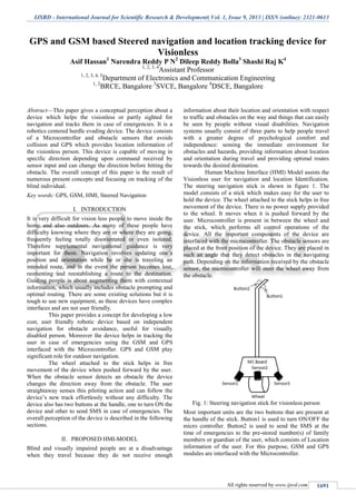 IJSRD - International Journal for Scientific Research & Development| Vol. 1, Issue 9, 2013 | ISSN (online): 2321-0613
All rights reserved by www.ijsrd.com 1691
GPS and GSM based Steered navigation and location tracking device for
Visionless
Asif Hassan1
Narendra Reddy P N2
Dileep Reddy Bolla3
Shashi Raj K4
1, 2, 3, 4
Assistant Professor
1, 2, 3, 4, 5
Department of Electronics and Communication Engineering
1, 2
BRCE, Bangalore 3
SVCE, Bangalore 4
DSCE, Bangalore
Abstract—This paper gives a conceptual perception about a
device which helps the visionless or partly sighted for
navigation and tracks them in case of emergencies. It is a
robotics centered hurdle evading device. The device consists
of a Microcontroller and obstacle sensors that avoids
collision and GPS which provides location information of
the visionless person. This device is capable of moving in
specific direction depending upon command received by
sensor input and can change the direction before hitting the
obstacle. The overall concept of this paper is the result of
numerous present concepts and focusing on tracking of the
blind individual.
Key words: GPS, GSM, HMI, Steered Navigation
I. INTRODUCTION
It is very difficult for vision less people to move inside the
home and also outdoors. As many of these people have
difficulty knowing where they are or where they are going,
frequently feeling totally disorientated or even isolated.
Therefore supplemental navigational guidance is very
important for them. Navigation involves updating one’s
position and orientation while he or she is traveling an
intended route, and in the event the person becomes lost,
reorienting and reestablishing a route to the destination.
Guiding people is about augmenting them with contextual
information, which usually includes obstacle prompting and
optimal routing. There are some existing solutions but it is
tough to use new equipment, as these devices have complex
interfaces and are not user friendly.
This paper provides a concept for developing a low
cost, user friendly robotic device based on independent
navigation for obstacle avoidance, useful for visually
disabled person. Moreover the device helps in tracking the
user in case of emergencies using the GSM and GPS
interfaced with the Microcontroller. GPS and GSM play
significant role for outdoor navigation.
The wheel attached to the stick helps in free
movement of the device when pushed forward by the user.
When the obstacle sensor detects an obstacle the device
changes the direction away from the obstacle. The user
straightaway senses this piloting action and can follow the
device’s new track effortlessly without any difficulty. The
device also has two buttons at the handle, one to turn ON the
device and other to send SMS in case of emergencies. The
overall perception of the device is described in the following
sections.
II. PROPOSED HMI-MODEL
Blind and visually impaired people are at a disadvantage
when they travel because they do not receive enough
information about their location and orientation with respect
to traffic and obstacles on the way and things that can easily
be seen by people without visual disabilities. Navigation
systems usually consist of three parts to help people travel
with a greater degree of psychological comfort and
independence: sensing the immediate environment for
obstacles and hazards, providing information about location
and orientation during travel and providing optimal routes
towards the desired destination.
Human Machine Interface (HMI) Model assists the
Visionless user for navigation and location Identification.
The steering navigation stick is shown in figure 1. The
model consists of a stick which makes easy for the user to
hold the device. The wheel attached to the stick helps in free
movement of the device. There is no power supply provided
to the wheel. It moves when it is pushed forward by the
user. Microcontroller is present in between the wheel and
the stick, which performs all control operations of the
device. All the important components of the device are
interfaced with the microcontroller. The obstacle sensors are
placed at the front position of the device. They are placed in
such an angle that they detect obstacles in the navigating
path. Depending on the information received by the obstacle
sensor, the microcontroller will steer the wheel away from
the obstacle.
Fig. 1: Steering navigation stick for visionless person
Most important units are the two buttons that are present at
the handle of the stick. Button1 is used to turn ON/OFF the
micro controller. Button2 is used to send the SMS at the
time of emergencies to the pre-stored number(s) of family
members or guardian of the user, which consists of Location
information of the user. For this purpose, GSM and GPS
modules are interfaced with the Microcontroller.
 
