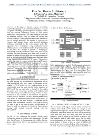 IJSRD - International Journal for Scientific Research & Development| Vol. 1, Issue 9, 2013 | ISSN (online): 2321-0613
All rights reserved by www.ijsrd.com 1694
Five Port Router Architecture
E. Nagaraju1
A. Umma Maheswari2
1
M. Tech(VLSI) 2
Associate Professor
1, 2
Department of Electronics and Communication Engineering
1, 2
Siddharatha Institute of Engineering and Technology
Abstract—In this paper we attempt to give a networking
solution by applying VLSI architecture techniques to router
design for networking systems to provide intelligent control
over the network. Networking routers to have limited
input/output configurations, which we attempt to overcome
by adopting bridging loops to reduce the latency and
security concerns. Other techniques we explore include the
use of multiple protocols. We attempt to overcome the
security and latency issues with protocol switching
technique embedded in the router engine itself. The
approach is based on hardware coding to reduce the impact
of latency issues as the hardware itself is designed according
to the need. We attempt to provide a multipurpose
networking router by means of Verilog code, thus we can
maintain the same switching speed with more security we
embed the packet storage buffer on chip and generate the
code as self-independent VLSI based router. Our main focus
is the implementation of hardware IP .router. The approach
enables the router to process multiple incoming IP packets
with different versions of protocols simultaneously, e.g. for
IPv4 and IPv6. The approach will results in increased
switching speed of routing per packet for both current trend
protocols, which we believe would result inconsiderable
enhancement in networking systems.
Key words: router, packets, FPGA, RTL, IP
I. INTRODUCTION
Our approach here is to design a variable hard router code
by using Verilog and the same to be implemented for the
SOC (system on chip) level router. In this paper we are
making a VLSI design for the implementation at the
synthesizable level the same can be further enhanced to
SOC level, but our main aim is limited to t6he netlist
generation level which would give the result prediction and
workable module vision. Our focus being in this is to make
this router as much variable as we can which will give the
Robust router in which we can make the same router to not
only go for N number of connection but also to detect all
variety of packets and route the same. To do so we have to
add the code with specific case’s for every type of packets
we want to add to our router to route, with this pa[per of
hardware code our approach is to get the basic packets
routing with multiple protocols starting with the
IPv4andIPv6.
II. LITERATURE SURVEY
In this we are comparing the existing generic router
architecture and our new robust router architecture. This will
give the difference in the designing and would reflect our
paper enhancements that we are upgrading in our robust
router paper.
Generic Router ArchitectureA.
Fig. 1: Generic architecture
In the architecture we can look that the generic architecture
is processing a single packet of a specific protocol at a given
time and the output queue buffer also one for one egress
channel ring by which there is the overloading of the queue
and will result in the congestion. The congestion flow is as
shown below.
Fig. 2: Congestion Flow
III. A NEW FIVE PORT ROUTER ARCHITECTURE
The architecture of five port router is totally based on the
Verilog code which would enable our design in the
implementation of parallel packet processing for N number
of channels. The intern enables the multi packet processing
at the same time. With the Verilog code being the base of
design we have an option for the addition of protocol case
and respective look-up table makes us go for the multi-
protocol processing at the same time. With the Verilog code
being the base of design we have an option for addition of
protocol case and respective look-up table makes us go for
the multi-protocol processing at the same time. By which we
 