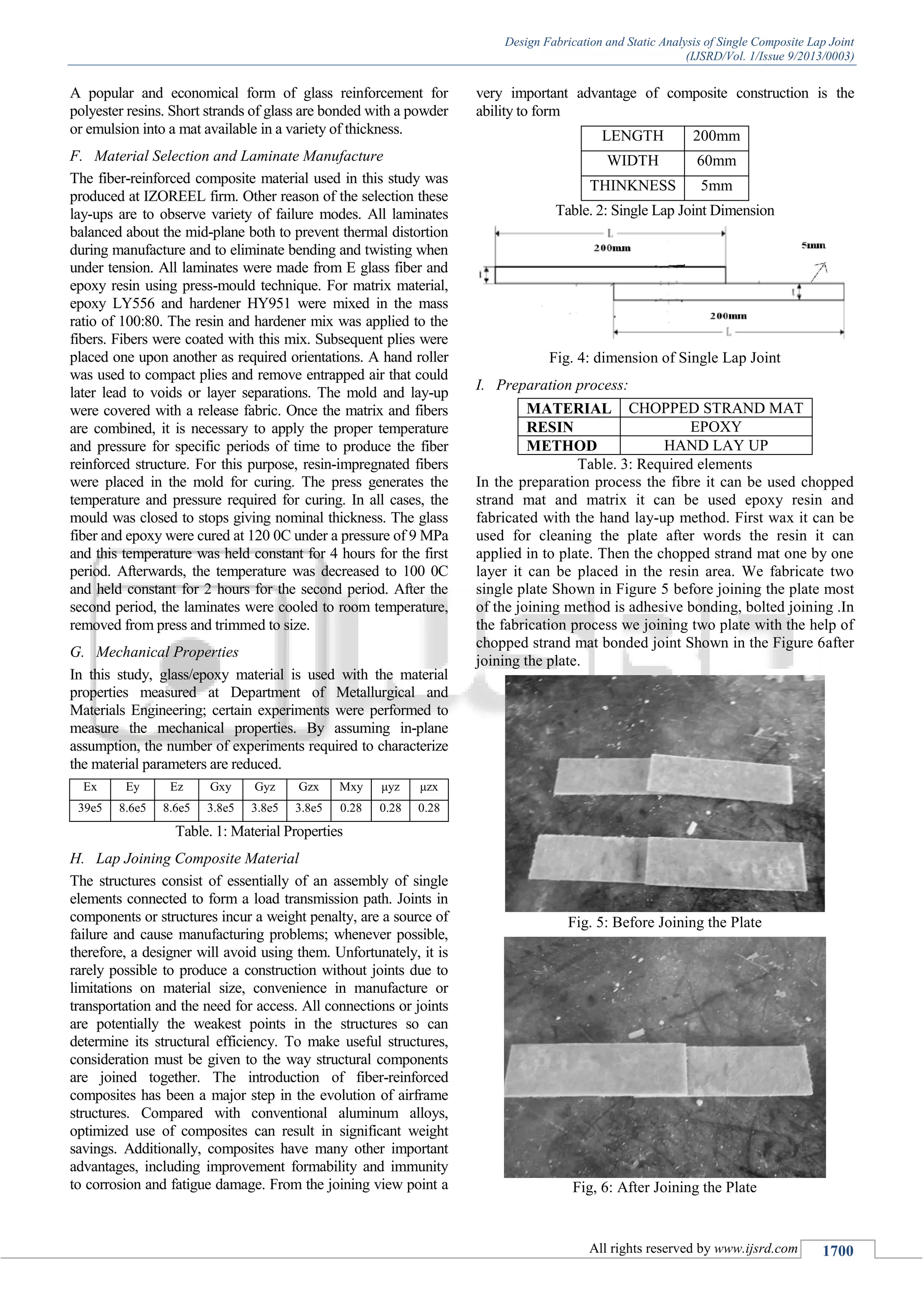 Design Fabrication and Static Analysis of Single Composite Lap Joint
(IJSRD/Vol. 1/Issue 9/2013/0003)
All rights reserved by www.ijsrd.com 1700
A popular and economical form of glass reinforcement for
polyester resins. Short strands of glass are bonded with a powder
or emulsion into a mat available in a variety of thickness.
Material Selection and Laminate ManufactureF.
The fiber-reinforced composite material used in this study was
produced at IZOREEL firm. Other reason of the selection these
lay-ups are to observe variety of failure modes. All laminates
balanced about the mid-plane both to prevent thermal distortion
during manufacture and to eliminate bending and twisting when
under tension. All laminates were made from E glass fiber and
epoxy resin using press-mould technique. For matrix material,
epoxy LY556 and hardener HY951 were mixed in the mass
ratio of 100:80. The resin and hardener mix was applied to the
fibers. Fibers were coated with this mix. Subsequent plies were
placed one upon another as required orientations. A hand roller
was used to compact plies and remove entrapped air that could
later lead to voids or layer separations. The mold and lay-up
were covered with a release fabric. Once the matrix and fibers
are combined, it is necessary to apply the proper temperature
and pressure for specific periods of time to produce the fiber
reinforced structure. For this purpose, resin-impregnated fibers
were placed in the mold for curing. The press generates the
temperature and pressure required for curing. In all cases, the
mould was closed to stops giving nominal thickness. The glass
fiber and epoxy were cured at 120 0C under a pressure of 9 MPa
and this temperature was held constant for 4 hours for the first
period. Afterwards, the temperature was decreased to 100 0C
and held constant for 2 hours for the second period. After the
second period, the laminates were cooled to room temperature,
removed from press and trimmed to size.
Mechanical PropertiesG.
In this study, glass/epoxy material is used with the material
properties measured at Department of Metallurgical and
Materials Engineering; certain experiments were performed to
measure the mechanical properties. By assuming in-plane
assumption, the number of experiments required to characterize
the material parameters are reduced.
Ex Ey Ez Gxy Gyz Gzx Μxy μyz μzx
39e5 8.6e5 8.6e5 3.8e5 3.8e5 3.8e5 0.28 0.28 0.28
Table. 1: Material Properties
Lap Joining Composite MaterialH.
The structures consist of essentially of an assembly of single
elements connected to form a load transmission path. Joints in
components or structures incur a weight penalty, are a source of
failure and cause manufacturing problems; whenever possible,
therefore, a designer will avoid using them. Unfortunately, it is
rarely possible to produce a construction without joints due to
limitations on material size, convenience in manufacture or
transportation and the need for access. All connections or joints
are potentially the weakest points in the structures so can
determine its structural efficiency. To make useful structures,
consideration must be given to the way structural components
are joined together. The introduction of fiber-reinforced
composites has been a major step in the evolution of airframe
structures. Compared with conventional aluminum alloys,
optimized use of composites can result in significant weight
savings. Additionally, composites have many other important
advantages, including improvement formability and immunity
to corrosion and fatigue damage. From the joining view point a
very important advantage of composite construction is the
ability to form
LENGTH 200mm
WIDTH 60mm
THINKNESS 5mm
Table. 2: Single Lap Joint Dimension
Fig. 4: dimension of Single Lap Joint
Preparation process:I.
MATERIAL CHOPPED STRAND MAT
RESIN EPOXY
METHOD HAND LAY UP
Table. 3: Required elements
In the preparation process the fibre it can be used chopped
strand mat and matrix it can be used epoxy resin and
fabricated with the hand lay-up method. First wax it can be
used for cleaning the plate after words the resin it can
applied in to plate. Then the chopped strand mat one by one
layer it can be placed in the resin area. We fabricate two
single plate Shown in Figure 5 before joining the plate most
of the joining method is adhesive bonding, bolted joining .In
the fabrication process we joining two plate with the help of
chopped strand mat bonded joint Shown in the Figure 6after
joining the plate.
Fig. 5: Before Joining the Plate
Fig, 6: After Joining the Plate
 