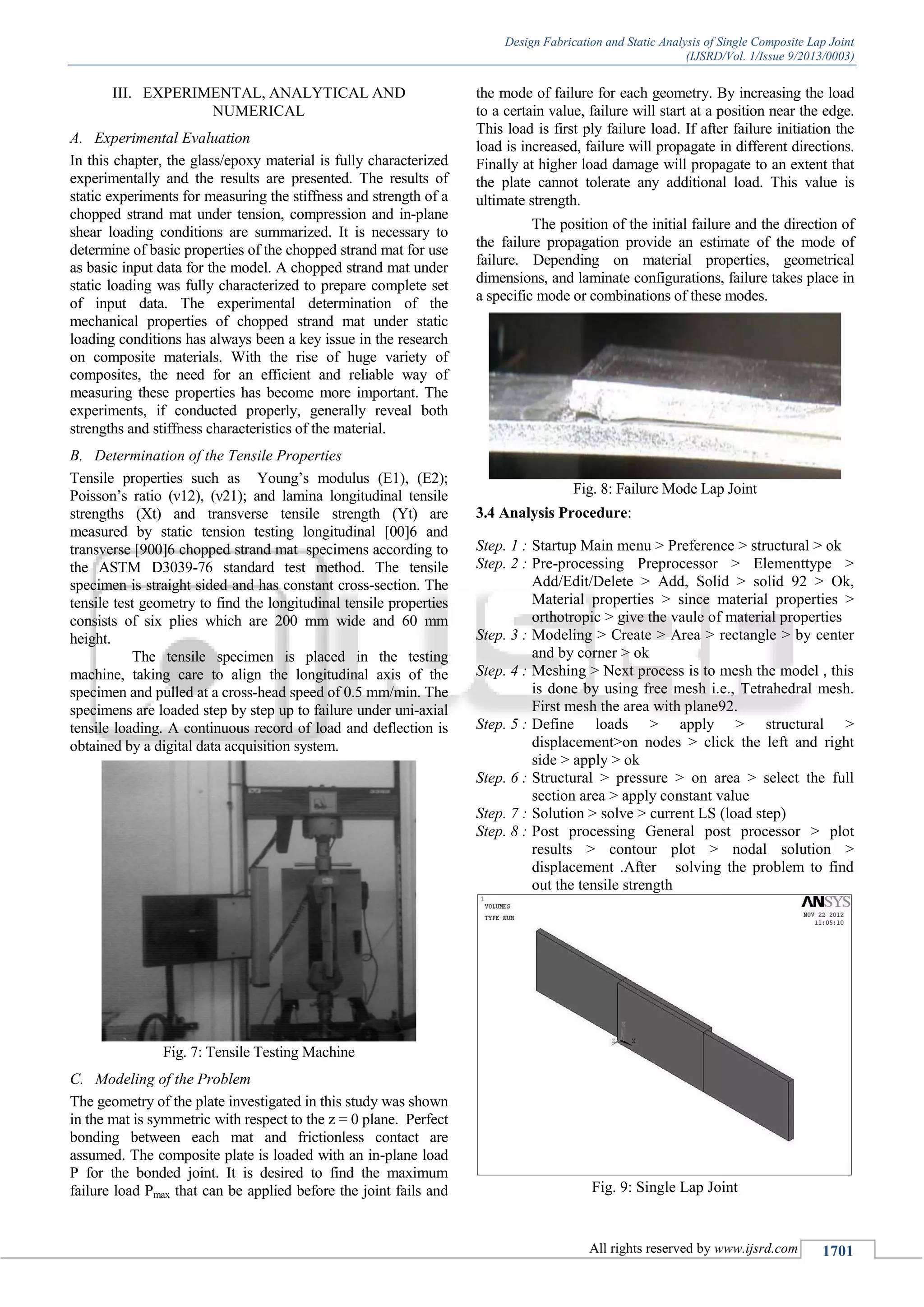 Design Fabrication and Static Analysis of Single Composite Lap Joint
(IJSRD/Vol. 1/Issue 9/2013/0003)
All rights reserved by www.ijsrd.com 1701
III. EXPERIMENTAL, ANALYTICAL AND
NUMERICAL
Experimental EvaluationA.
In this chapter, the glass/epoxy material is fully characterized
experimentally and the results are presented. The results of
static experiments for measuring the stiffness and strength of a
chopped strand mat under tension, compression and in-plane
shear loading conditions are summarized. It is necessary to
determine of basic properties of the chopped strand mat for use
as basic input data for the model. A chopped strand mat under
static loading was fully characterized to prepare complete set
of input data. The experimental determination of the
mechanical properties of chopped strand mat under static
loading conditions has always been a key issue in the research
on composite materials. With the rise of huge variety of
composites, the need for an efficient and reliable way of
measuring these properties has become more important. The
experiments, if conducted properly, generally reveal both
strengths and stiffness characteristics of the material.
Determination of the Tensile PropertiesB.
Tensile properties such as Young’s modulus (E1), (E2);
Poisson’s ratio (ν12), (ν21); and lamina longitudinal tensile
strengths (Xt) and transverse tensile strength (Yt) are
measured by static tension testing longitudinal [00]6 and
transverse [900]6 chopped strand mat specimens according to
the ASTM D3039-76 standard test method. The tensile
specimen is straight sided and has constant cross-section. The
tensile test geometry to find the longitudinal tensile properties
consists of six plies which are 200 mm wide and 60 mm
height.
The tensile specimen is placed in the testing
machine, taking care to align the longitudinal axis of the
specimen and pulled at a cross-head speed of 0.5 mm/min. The
specimens are loaded step by step up to failure under uni-axial
tensile loading. A continuous record of load and deflection is
obtained by a digital data acquisition system.
Fig. 7: Tensile Testing Machine
Modeling of the ProblemC.
The geometry of the plate investigated in this study was shown
in the mat is symmetric with respect to the z = 0 plane. Perfect
bonding between each mat and frictionless contact are
assumed. The composite plate is loaded with an in-plane load
P for the bonded joint. It is desired to find the maximum
failure load Pmax that can be applied before the joint fails and
the mode of failure for each geometry. By increasing the load
to a certain value, failure will start at a position near the edge.
This load is first ply failure load. If after failure initiation the
load is increased, failure will propagate in different directions.
Finally at higher load damage will propagate to an extent that
the plate cannot tolerate any additional load. This value is
ultimate strength.
The position of the initial failure and the direction of
the failure propagation provide an estimate of the mode of
failure. Depending on material properties, geometrical
dimensions, and laminate configurations, failure takes place in
a specific mode or combinations of these modes.
Fig. 8: Failure Mode Lap Joint
3.4 Analysis Procedure:
Step. 1 : Startup Main menu > Preference > structural > ok
Step. 2 : Pre-processing Preprocessor > Elementtype >
Add/Edit/Delete > Add, Solid > solid 92 > Ok,
Material properties > since material properties >
orthotropic > give the vaule of material properties
Step. 3 : Modeling > Create > Area > rectangle > by center
and by corner > ok
Step. 4 : Meshing > Next process is to mesh the model , this
is done by using free mesh i.e., Tetrahedral mesh.
First mesh the area with plane92.
Step. 5 : Define loads > apply > structural >
displacement>on nodes > click the left and right
side > apply > ok
Step. 6 : Structural > pressure > on area > select the full
section area > apply constant value
Step. 7 : Solution > solve > current LS (load step)
Step. 8 : Post processing General post processor > plot
results > contour plot > nodal solution >
displacement .After solving the problem to find
out the tensile strength
Fig. 9: Single Lap Joint
 