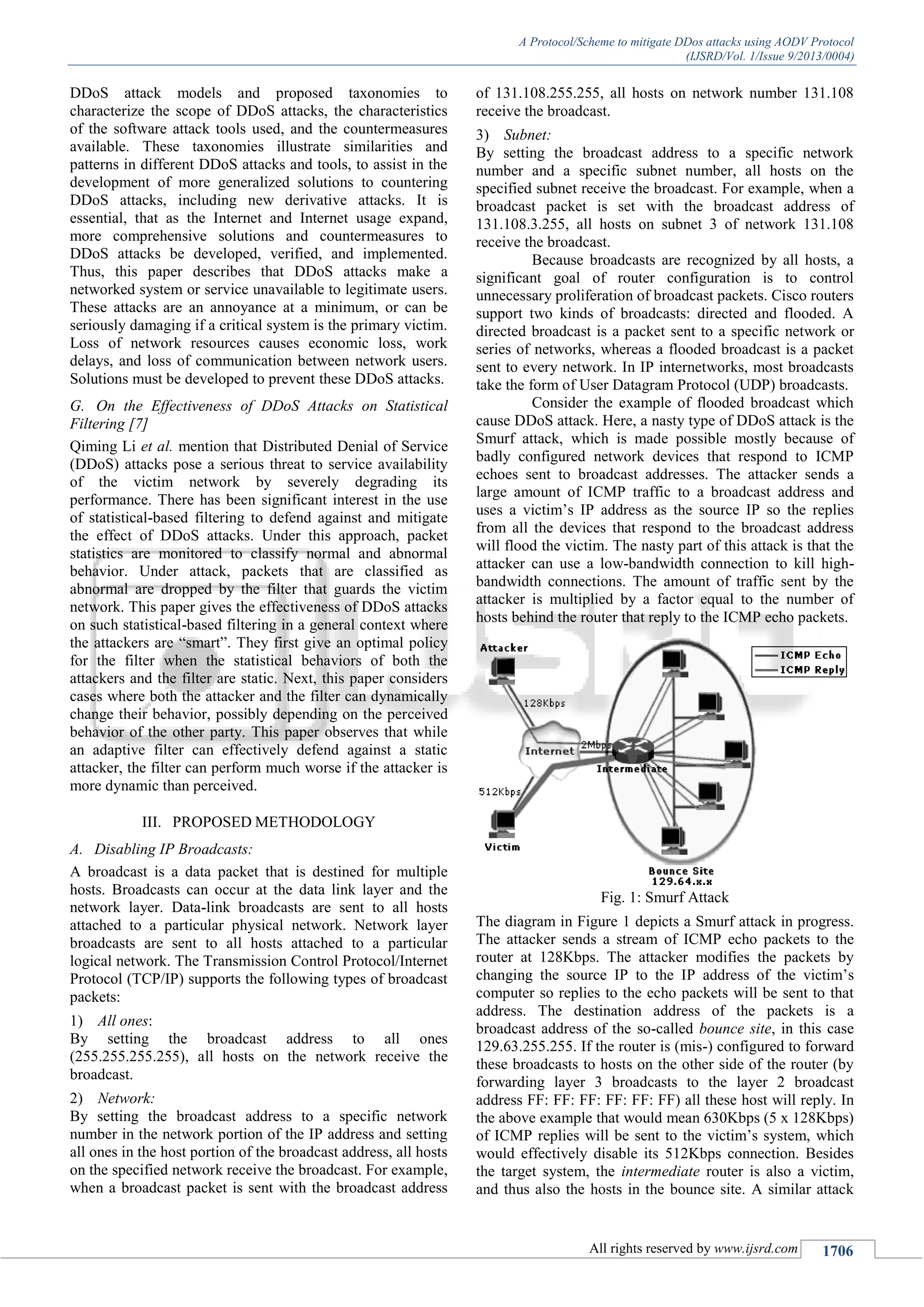 A Protocol/Scheme to mitigate DDos attacks using AODV Protocol
(IJSRD/Vol. 1/Issue 9/2013/0004)
All rights reserved by www.ijsrd.com 1706
DDoS attack models and proposed taxonomies to
characterize the scope of DDoS attacks, the characteristics
of the software attack tools used, and the countermeasures
available. These taxonomies illustrate similarities and
patterns in different DDoS attacks and tools, to assist in the
development of more generalized solutions to countering
DDoS attacks, including new derivative attacks. It is
essential, that as the Internet and Internet usage expand,
more comprehensive solutions and countermeasures to
DDoS attacks be developed, verified, and implemented.
Thus, this paper describes that DDoS attacks make a
networked system or service unavailable to legitimate users.
These attacks are an annoyance at a minimum, or can be
seriously damaging if a critical system is the primary victim.
Loss of network resources causes economic loss, work
delays, and loss of communication between network users.
Solutions must be developed to prevent these DDoS attacks.
On the Effectiveness of DDoS Attacks on StatisticalG.
Filtering [7]
Qiming Li et al. mention that Distributed Denial of Service
(DDoS) attacks pose a serious threat to service availability
of the victim network by severely degrading its
performance. There has been significant interest in the use
of statistical-based filtering to defend against and mitigate
the effect of DDoS attacks. Under this approach, packet
statistics are monitored to classify normal and abnormal
behavior. Under attack, packets that are classified as
abnormal are dropped by the filter that guards the victim
network. This paper gives the effectiveness of DDoS attacks
on such statistical-based filtering in a general context where
the attackers are “smart”. They first give an optimal policy
for the filter when the statistical behaviors of both the
attackers and the filter are static. Next, this paper considers
cases where both the attacker and the filter can dynamically
change their behavior, possibly depending on the perceived
behavior of the other party. This paper observes that while
an adaptive filter can effectively defend against a static
attacker, the filter can perform much worse if the attacker is
more dynamic than perceived.
III. PROPOSED METHODOLOGY
Disabling IP Broadcasts:A.
A broadcast is a data packet that is destined for multiple
hosts. Broadcasts can occur at the data link layer and the
network layer. Data-link broadcasts are sent to all hosts
attached to a particular physical network. Network layer
broadcasts are sent to all hosts attached to a particular
logical network. The Transmission Control Protocol/Internet
Protocol (TCP/IP) supports the following types of broadcast
packets:
1) All ones:
By setting the broadcast address to all ones
(255.255.255.255), all hosts on the network receive the
broadcast.
2) Network:
By setting the broadcast address to a specific network
number in the network portion of the IP address and setting
all ones in the host portion of the broadcast address, all hosts
on the specified network receive the broadcast. For example,
when a broadcast packet is sent with the broadcast address
of 131.108.255.255, all hosts on network number 131.108
receive the broadcast.
3) Subnet:
By setting the broadcast address to a specific network
number and a specific subnet number, all hosts on the
specified subnet receive the broadcast. For example, when a
broadcast packet is set with the broadcast address of
131.108.3.255, all hosts on subnet 3 of network 131.108
receive the broadcast.
Because broadcasts are recognized by all hosts, a
significant goal of router configuration is to control
unnecessary proliferation of broadcast packets. Cisco routers
support two kinds of broadcasts: directed and flooded. A
directed broadcast is a packet sent to a specific network or
series of networks, whereas a flooded broadcast is a packet
sent to every network. In IP internetworks, most broadcasts
take the form of User Datagram Protocol (UDP) broadcasts.
Consider the example of flooded broadcast which
cause DDoS attack. Here, a nasty type of DDoS attack is the
Smurf attack, which is made possible mostly because of
badly configured network devices that respond to ICMP
echoes sent to broadcast addresses. The attacker sends a
large amount of ICMP traffic to a broadcast address and
uses a victim’s IP address as the source IP so the replies
from all the devices that respond to the broadcast address
will flood the victim. The nasty part of this attack is that the
attacker can use a low-bandwidth connection to kill high-
bandwidth connections. The amount of traffic sent by the
attacker is multiplied by a factor equal to the number of
hosts behind the router that reply to the ICMP echo packets.
Fig. 1: Smurf Attack
The diagram in Figure 1 depicts a Smurf attack in progress.
The attacker sends a stream of ICMP echo packets to the
router at 128Kbps. The attacker modifies the packets by
changing the source IP to the IP address of the victim’s
computer so replies to the echo packets will be sent to that
address. The destination address of the packets is a
broadcast address of the so-called bounce site, in this case
129.63.255.255. If the router is (mis-) configured to forward
these broadcasts to hosts on the other side of the router (by
forwarding layer 3 broadcasts to the layer 2 broadcast
address FF: FF: FF: FF: FF: FF) all these host will reply. In
the above example that would mean 630Kbps (5 x 128Kbps)
of ICMP replies will be sent to the victim’s system, which
would effectively disable its 512Kbps connection. Besides
the target system, the intermediate router is also a victim,
and thus also the hosts in the bounce site. A similar attack
 