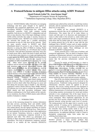 IJSRD - International Journal for Scientific Research & Development| Vol. 1, Issue 9, 2013 | ISSN (online): 2321-0613
All rights reserved by www.ijsrd.com 1704
A Protocol/Scheme to mitigate DDos attacks using AODV Protocol
Shanti Prakash Gehlot1
Dr. Arun Kumar Singh2
1, 2
Department of Computer Science & Engineering
1, 2
SobhaSaria Engineering College, Sikar, Rajasthan (RTU)
Abstract—MANET(Mobile Adhoc Network) is an emerging
technology and have great strength to be applied in
battlefields and commercial applications such as traffic
surveillance, MANET is infrastructure less without any
centralized controller. Each node contains routing
capability. Each device in a MANET is independent and can
move in any direction. One of the major challenges wireless
mobile ad-hoc networks face today is security, because no
central controller exists. MANETs are a kind of wireless ad
hoc networks that usually has a routable networking
environment on top of a link layer ad hoc network. There
are many security attacks in MANET and DDoS
(Distributed denial of service) is one of them. Our main
objective is seeing the effect of DDoS in routing, Packet
Drop Rate, End to End Delay, no. of Collisions due to attack
on network. And with these parameters and many more also
we build secure IDS to detect this kind of attack and block
it. In this thesis main objective is to study and implement the
security against the DDOS attack. DDoS (Distributed Denial
of Service) attacks in the networks are required to be
prevented, as early as possible before reaching the victim
node. DDos attack causes depletion of the network
resources such as network bandwidth, disk space, CPU time,
data structures, and network connections. Dealing with
DDoS attacks is difficult due to their properties such as
dynamic attack rates, big scale of botnets. DDos attack
become more difficult to handle if it occurs in wireless
network because of the properties of ad hoc network such as
dynamic topologies, low battery life, Unicast routing
Multicast routing , Frequency of updates or network
overhead , scalability , mobile agent based routing ,power
aware routing etc. Thus it is better to prevent the distributed
denial of service attack rather than allowing it to occur and
then taking the necessary steps to handle it. The following
quantitative metrics Packet Delivery Ratio (PDR), Number
of Collisions are to be used to evaluate the performance of
DDoS attacks and their prevention techniques under
different combinations in the fixed mobile ad hoc network.
In our simulation, the effect of DDoS attacks under different
number of attackers is studied.
I. INTRODUCTION
In view of the increasing demand for wireless information
and data services, providing faster and reliable mobile
access is becoming an important concern. Nowadays, not
only mobile phones, but also laptops and PDAs are used by
people in their professional and private lives. These devices
are used separately for the most part that is their applications
do not interact. Sometimes, however, a group of mobile
devices form a spontaneous, temporary network as they
approach each other. This allows e.g. participants at a
meeting to share documents, presentations and other useful
information. This kind of spontaneous, temporary network
referred to as mobile ad hoc networks (MANETs)
sometimes just called ad hoc networks or multi-hop wireless
networks, and are expected to play an important role in our
daily lives in near future.
A mobile ad hoc network (MANET) is a
spontaneous network that can be established with no fixed
infrastructure. This means that all its nodes behave as
routers and take part in its discovery and maintenance of
routes to other nodes in the network i.e. nodes within each
other's radio range communicate directly via wireless links,
while those that are further apart use other nodes as relays.
Its routing protocol has to be able to cope with the new
challenges that a MANET creates such as nodes mobility,
security maintenance, quality of service, limited bandwidth
and limited power supply. These challenges set new
demands on MANET routing protocols.
Ad hoc networks have a wide array of military and
commercial applications. They are ideal in situations where
installing an infrastructure network is not possible or when
the purpose of the network is too transient or even for the
reason that the previous infrastructure network was
destroyed.
Security in mobile ad hoc networks is a hard to
achieve due to dynamically changing and fully decentralized
topology as well as the vulnerabilities and limitations of
wireless data transmissions. Existing solutions that are
applied in wired networks can be used to obtain a certain
level of security. Nonetheless, these solutions are not always
being suitable to wireless networks. Therefore ad hoc
networks have their own vulnerabilities that cannot be
always tackled by these wired network security solutions.
One of the very distinct characteristics of MANETs
is that all participating nodes have to be involved in the
routing process. Traditional routing protocols designed for
infrastructure networks cannot be applied in ad hoc
networks, thus ad hoc routing protocols were designed to
satisfy the needs of infrastructure less networks. Due to the
different characteristics of wired and wireless media the task
of providing seamless environments for wired and wireless
networks is very complicated. One of the major factors is
that the wireless medium is inherently less secure than their
wired counterpart. Most traditional applications do not
provide user level security schemes based on the fact that
physical network wiring provides some level of security.
The routing protocol sets the upper limit to security in any
packet network. If routing can be misdirected, the entire
network can be paralyzed. This problem is enlarged in ad
hoc networks since routing usually needs to rely on the
trustworthiness of all nodes that are participating in the
routing process. An additional difficulty is that it is hard to
distinguish compromised nodes from nodes that are
suffering from broken links.
Recent wireless research indicates that the wireless
MANET presents a larger security problem than
conventional wired and wireless networks. Distributed
 