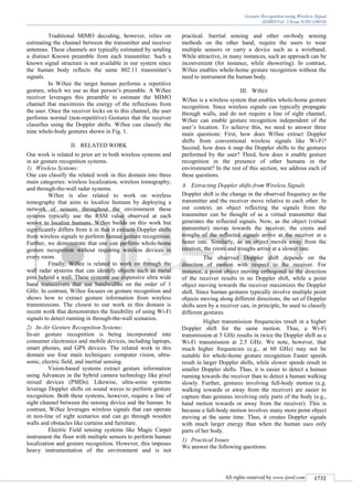 Gesture Recognition using Wireless Signal
(IJSRD/Vol. 1/Issue 9/2013/0010)
All rights reserved by www.ijsrd.com 1732
Traditional MIMO decoding, however, relies on
estimating the channel between the transmitter and receiver
antennas. These channels are typically estimated by sending
a distinct Known preamble from each transmitter. Such a
known signal structure is not available in our system since
the human body reflects the same 802.11 transmitter’s
signals.
In WiSee the target human performs a repetitive
gesture, which we use as that person’s preamble. A WiSee
receiver leverages this preamble to estimate the MIMO
channel that maximizes the energy of the reflections from
the user. Once the receiver locks on to this channel, the user
performs normal (non-repetitive) Gestures that the receiver
classifies using the Doppler shifts. WiSee can classify the
nine whole-body gestures shown in Fig. 1.
II. RELATED WORK
Our work is related to prior art in both wireless systems and
in air gesture recognition systems.
1) Wireless Systems:
One can classify the related work in this domain into three
main categories: wireless localization, wireless tomography,
and through-the-wall radar systems.
WiSee is also related to work on wireless
tomography that aims to localize humans by deploying a
network of sensors throughout the environment these
systems typically use the RSSI value observed at each
sensor to localize humans. WiSee builds on this work but
significantly differs from it in that it extracts Doppler shifts
from wireless signals to perform human gesture recognition.
Further, we demonstrate that one can perform whole-home
gesture recognition without requiring wireless devices in
every room.
Finally, WiSee is related to work on through the
wall radar systems that can identify objects such as metal
pins behind a wall. These systems use expensive ultra wide
band transceivers that use bandwidths on the order of 1
GHz. In contrast, WiSee focuses on gesture recognition and
shows how to extract gesture information from wireless
transmissions. The closest to our work in this domain is
recent work that demonstrates the feasibility of using Wi-Fi
signals to detect running in through-the-wall scenarios.
2) In-Air Gesture Recognition Systems:
In-air gesture recognition is being incorporated into
consumer electronics and mobile devices, including laptops,
smart phones, and GPS devices. The related work in this
domain use four main techniques: computer vision, ultra-
sonic, electric field, and inertial sensing.
Vision-based systems extract gesture information
using Advances in the hybrid camera technology like pixel
mixed devices (PMDs). Likewise, ultra-sonic systems
leverage Doppler shifts on sound waves to perform gesture
recognition. Both these systems, however, require a line of
sight channel between the sensing device and the human. In
contrast, WiSee leverages wireless signals that can operate
in non-line of sight scenarios and can go through wooden
walls and obstacles like curtains and furniture.
Electric Field sensing systems like Magic Carpet
instrument the floor with multiple sensors to perform human
localization and gesture recognition. However, this imposes
heavy instrumentation of the environment and is not
practical. Inertial sensing and other on-body sensing
methods on the other hand, require the users to wear
multiple sensors or carry a device such as a wristband.
While attractive, in many instances, such an approach can be
inconvenient (for instance, while showering). In contrast,
WiSee enables whole-home gesture recognition without the
need to instrument the human body.
III. WISEE
WiSee is a wireless system that enables whole-home gesture
recognition. Since wireless signals can typically propagate
through walls, and do not require a line of sight channel,
WiSee can enable gesture recognition independent of the
user’s location. To achieve this, we need to answer three
main questions: First, how does WiSee extract Doppler
shifts from conventional wireless signals like Wi-Fi?
Second, how does it map the Doppler shifts to the gestures
performed by the user? Third, how does it enable gesture
recognition in the presence of other humans in the
environment? In the rest of this section, we address each of
these questions.
Extracting Doppler shifts from Wireless SignalsA.
Doppler shift is the change in the observed frequency as the
transmitter and the receiver move relative to each other. In
our context, an object reflecting the signals from the
transmitter can be thought of as a virtual transmitter that
generates the reflected signals. Now, as the object (virtual
transmitter) moves towards the receiver, the crests and
troughs of the reflected signals arrive at the receiver at a
faster rate. Similarly, as an object moves away from the
receiver, the crests and troughs arrive at a slower rate.
The observed Doppler shift depends on the
direction of motion with respect to the receiver. For
instance, a point object moving orthogonal to the direction
of the receiver results in no Doppler shift, while a point
object moving towards the receiver maximizes the Doppler
shift. Since human gestures typically involve multiple point
objects moving along different directions, the set of Doppler
shifts seen by a receiver can, in principle, be used to classify
different gestures.
Higher transmission frequencies result in a higher
Doppler shift for the same motion. Thus, a Wi-Fi
transmission at 5 GHz results in twice the Doppler shift as a
Wi-Fi transmission at 2.5 GHz. We note, however, that
much higher frequencies (e.g., at 60 GHz) may not be
suitable for whole-home gesture recognition Faster speeds
result in larger Doppler shifts, while slower speeds result in
smaller Doppler shifts. Thus, it is easier to detect a human
running towards the receiver than to detect a human walking
slowly. Further, gestures involving full-body motion (e.g.
walking towards or away from the receiver) are easier to
capture than gestures involving only parts of the body (e.g.,
hand motion towards or away from the receiver). This is
because a full-body motion involves many more point object
moving at the same time. Thus, it creates Doppler signals
with much larger energy than when the human uses only
parts of her body.
1) Practical Issues
We answer the following questions:
 