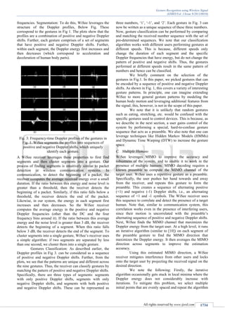 Gesture Recognition using Wireless Signal
(IJSRD/Vol. 1/Issue 9/2013/0010)
All rights reserved by www.ijsrd.com 1734
frequencies. Segmentation: To do this, WiSee leverages the
structure of the Doppler profiles, Below Fig. These
correspond to the gestures in Fig 1. The plots show that the
profiles are a combination of positive and negative Doppler
shifts. Further, each gesture comprises of a set of segments
that have positive and negative Doppler shifts. Further,
within each segment, the Doppler energy first increases and
then decreases (which correspond to acceleration and
deceleration of human body parts).
Fig. 3: Frequency-time Doppler profiles of the gestures in
Fig. 1. WiSee segments the profiles into sequences of
positive and negative Doppler shifts, which uniquely
identify each gesture.
A WiSee receiver leverages these properties to first find
segments and then cluster segments into a gesture. Our
process of finding segments is intuitively similar to packet
detection in wireless communication systems. In
communication, to detect the beginning of a packet, the
receiver computes the average received energy over a small
duration. If the ratio between this energy and noise level is
greater than a threshold, then the receiver detects the
beginning of a packet. Similarly, if this ratio falls below a
threshold, the receiver detects the end of the packet.
Likewise, in our system, the energy in each segment first
increases and then decreases. So the WiSee receiver
computes the average energy in the positive and negative
Doppler frequencies (other than the DC and the four
frequency bins around it). If the ratio between this average
energy and the noise level is greater than 3 dB, the receiver
detects the beginning of a segment. When this ratio falls
below 3 dB, the receiver detects the end of the segment. To
cluster segments into a single gesture, WiSee’s receiver uses
a simple algorithm: if two segments are separated by less
than one second, we cluster them into a single gesture.
Gestures Classification: As described earlier, the
Doppler profiles in Fig 3. can be considered as a sequence
of positive and negative Doppler shifts. Further, from the
plots, we see that the patterns are unique and different across
the nine gestures. Thus, the receiver can classify gestures by
matching the pattern of positive and negative Doppler shifts.
Specifically, there are three types of segments: segments
with only positive Doppler shifts, segments with only
negative Doppler shifts, and segments with both positive
and negative Doppler shifts. These can be represented as
three numbers, ‘1’, ‘-1’, and ‘2’. Each gesture in Fig. 3 can
now be written as a unique sequence of these three numbers.
Now, gesture classification can be performed by comparing
and matching the received number sequence with the set of
pre-determined sequences. We note that our classification
algorithm works with different users performing gestures at
different speeds. This is because, different speeds only
change the duration of each segment and the specific
Doppler frequencies that have energy, but do not change the
pattern of positive and negative shifts. Thus, the gestures
performed at different speeds result in the same pattern of
numbers and hence can be classified.
We briefly comment on the selection of the
gestures in Fig.1. In this paper, we picked gestures that can
be encoded by a sequence of positive and negative Doppler
shifts. As shown in Fig. 1, this covers a variety of interesting
gesture patterns. In principle, one can imagine extending
WiSee to more general gesture patterns by modeling the
human body motion and leveraging additional features from
the signal; this, however, is not in the scope of this paper.
We note that it is unlikely that random gestures
such as eating, stretching, etc. would be confused with the
specific gestures used to control devices. This is because, as
we describe in the next section, a user gains control of the
system by performing a special, hard-to-confuse gesture
sequence that acts as a preamble. We also note that one can
leverage techniques like Hidden Markov Models (HMMs)
and Dynamic Time Warping (DTW) to increase the gesture
space.
Multiple HumansC.
WiSee leverages MIMO to improve the accuracy and
robustness of the system, and to enable it to work in the
presence of multiple humans. MIMO decoding requires a
known preamble to compute the MIMO channel of the
target user. WiSee uses a repetitive gesture as a preamble.
Specifically, the user pushes her hand towards and away
from the receiver, and repeats this gesture to form the
preamble. This creates a sequence of alternating positive
(+1) and negative (-1) Doppler shifts, i.e., an alternating
sequence of +1 and -1 symbols. The WiSee receiver uses
this sequence to correlate and detect the presence of a target
human. Note that, similar to communication system, this
correlation works even in the presence of interfering users,
since their motion is uncorrelated with the preamble’s
alternating sequence of positive and negative Doppler shifts.
Next, WiSee finds the MIMO channel that maximizes the
Doppler energy from the target user. At a high level, it runs
an iterative algorithm (similar to [10]) on each segment of
the preamble gesture to find the MIMO direction that
maximizes the Doppler energy. It then averages the MIMO
direction across segments to improve the estimation
accuracy.
Using this estimated MIMO direction, a WiSee
receiver mitigates interference from other users and locks
onto the target user by projecting the received signal on the
desired direction.
We note the following: Firstly, the iterative
algorithm occasionally gets stuck in local minima where the
Doppler energy does not considerably increase with
iterations. To mitigate this problem, we select multiple
initial points that are evenly spaced and repeat the algorithm
 