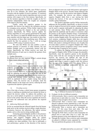 Gesture Recognition using Wireless Signal
(IJSRD/Vol. 1/Issue 9/2013/0010)
All rights reserved by www.ijsrd.com 1735
starting from these points. Secondly, since WiSee’s receiver
uses up to five antennas, the search space significantly
increases with the number of receive antennas. To minimize
complexity, we run the iterative algorithm pair-wise on each
antenna with respect to the first antenna. Specifically, we
run the iteration algorithm to find the weights on the N-1
antennas independently where the weights are computed
with respect to the first antenna.
Finally, using the repetitive gesture in the
preamble, the receiver can improve the estimation accuracy
by averaging across gestures. WiSee further improves this
accuracy by tracking this channel as the user performs
gestures. Specifically, the WiSee receiver applies the
iterative algorithm on every gesture performed by the target
user. This allows it to adapt the MIMO direction as different
users interfere with the target user. Our results in show that,
in the presence of three other interfering users, WiSee can
classify the first two gestures in Fig. 1 with an average
accuracy of 90% using a 5-antenna receiver.
We note that WiSee not only enables a user to
perform gestures in presence of other humans, but also
enables multiple users to concurrently interact with the
system. Specifically, the WiSee receiver can track the
MIMO direction of each user to classify the gestures from
multiple users.
1) Further Discussion
We discuss how one may augment WiSee’s current design
to make it more robust and secure.
a) Tracking a mobile target user:
Our description and evaluation assume that the target user
performs gestures from a fixed location and that she
performs the repetitive motion (preamble) when she moves
to a new location. However, in principle, one can reduce the
need for repeating the pattern by tracking the user as she
moves in the environment. Specifically, human motion (e.g.,
walking and running) creates significant Doppler shifts,
which as explained in have a higher energy than human
gestures. Thus, the receiver can, in principle, track the
MIMO channel as the target user moves, reducing the need
to perform the repetitive gesture again.
b) Providing security:
One of the risks of using a whole home gesture recognition
system is enabling an unauthorized user outside the home to
control the devices within. To address this problem, one
may use a secret pattern of gestures as a secret key to get
access to the system. Once the access is granted, the receiver
can track the authorized user and perform the required
gestures.
Addressing Multi-path EffectsD.
So far we assumed that the reflected signals from the human
body arrive at the wireless receiver along a single direction.
In practice, however, the reflections, like typical wireless
signals, arrive at the receiver along multiple paths.
Extracting general Doppler profiles in the presence
of multi path is challenging. However, the use of only the
positive and negative Doppler shifts for gesture
classification simplifies our problems. Specifically, we have
to address two main problems: First, due to multi-path, a
user performing a gesture in the direction of the receiver
from an adjacent room can create both positive and negative
Doppler shifts at the receiver. Second, strong reflectors like
metallic surfaces can flip the positive and negative Doppler
shifts. For example, the receiver can observe stronger
negative Doppler shifts from a user moving her hand
towards the receiver, if the user is standing close to a
metallic surface behind her.
The iterative algorithm used by WiSee intrinsically
addresses the first problem. Specifically, as shown in recent
work on Angle-of-Arrival (AoA) systems, multiple antennas
can be used to separate multi-paths by adjusting the phase
on each antenna. Since WiSee’s iteration algorithm can
adapt both the amplitude and the phase to maximize either
the positive or the negative Doppler energy, it automatically
finds a MIMO direction that can focus on multi paths that
result in similar Doppler shifts. We note however that unlike
AoA systems, computing Doppler shifts does not require
distinguishing between the multi paths in the system. Instead
WiSee only needs to distinguish between sets of paths that
all create either a positive or a negative Doppler shift. Thus,
one can perform gesture recognition using a lower number
of antennas than is required in AoA systems.
To address the flipping problem between positive
and negative Doppler shifts, WiSee leverages the preamble.
Specifically, since the repetitive gesture in the preamble
always starts with the user moving her hand towards the
receiver, the receiver can calibrate the sign of the
subsequent Doppler shifts. Specifically, if it sees a negative
Doppler shift when it expects a positive shift, the receiver
flips the sign of the Doppler shift. This allows WiSee to
perform gesture recognition independent of the user
location.
IV. EVALUATION
Fig. 4: Different Scenarios for Evaluation
1) Evaluate it in the six different scenarios
2) LOS-txrxcloseby: Here a receiver and a transmitter are
placed next to each other in a room. The user performs
gestures in line-of-sight to the receiver.
3) LOS-txrxwall: Here a receiver and a transmitter are
placed in adjacent rooms separated by a wall. The user
performs the gestures in the room with the transmitter.
4) LOS-txrxfar: Here a receiver and a transmitter are
placed 19.7 feet away from each other. The user
performs gestures in line-of-sight to the receiver.
5) Through the Wall: Here a receiver and a transmitter are
placed next to each other close to a wall. The user
performs gestures in the room adjacent to the wall.
6) Through the Corridor: Here a receiver and a transmitter
are placed in different rooms separated by a corridor.
The user performs the gestures in the corridor.
 