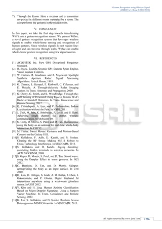 Gesture Recognition using Wireless Signal
(IJSRD/Vol. 1/Issue 9/2013/0010)
All rights reserved by www.ijsrd.com 1736
7) Through the Room: Here a receiver and a transmitter
are placed in different rooms separated by a room. The
user performs the gestures in the middle room.
V. CONCLUSION
In this paper, we take the first step towards transforming
Wi-Fi into a gesture-recognition sensor. We present WiSee,
a novel gesture recognition system that leverages wireless
signals to enable whole-home sensing and recognition of
human gestures. Since wireless signals do not require line-
of-sight and can traverse through walls, WiSee can enable
whole- home gesture recognition using few signal sources.
VI. REFERENCES
[1] ACQUITEK Inc. Fury GPS Disciplined Frequency
Standard.
[2] R. Block. Toshiba Qosmio G55 features Spurs Engine,
Visual Gesture Controls.
[3] W. Carrara, R. Goodman, and R. Majewski. Spotlight
Synthetic Aperture Radar: Signal Processing
Algorithms. Artech House, 1995.
[4] G. Charvat, L. Kempel, E. Rothwell, C. Coleman, and
E. Mokole. A Through-dielectric Radar Imaging
System. In Trans. Antennas and Propagation, 2010.
[5] K. Chetty, G. Smith, and K. Woodbridge. Through-the-
wall Sensing of Personnel Using Passive Bistatic Wi-Fi
Radar at Standoff Distances. In Trans. Geoscience and
Remote Sensing, 2012.
[6] K. Chintalapudi, A. Iyer, and V. Padmanaban. Indoor
Localization without the Pain. In NSDI, 2011.
[7] J. Choi, M. Jain, K. Srinivasan, P. Levis, and S. Katti.
Achieving single channel full duplex wireless
communication. In Mobicom’10.
[8] G. Cohn, D. Morris, S. Patel, and D. Tan. Humantenna:
using the body as an antenna for real-time whole-body
interaction. In CHI’12.
[9] M. Fisher. Sweet Moves: Gestures and Motion-Based
Controls on the Galaxy S III.
[10]S. Gollakota, F. Adib, D. Katabi, and S. Seshan.
Clearing the RF Smog: Making 802.11 Robust to
Cross-Technology Interference. In SIGCOMM, 2011.
[11]S. Gollakota and D. Katabi. Zigzag decoding:
combating hidden terminals in wireless networks. In
ACM SIGCOMM, 2008.
[12]S. Gupta, D. Morris, S. Patel, and D. Tan. Sound wave:
using the Doppler Effect to sense gestures. In HCI
2012.
[13]C. Harrison, D. Tan, and D. Morris. Skinput:
appropriating the body as an input surface. In CHI
2010.
[14]D. Kim, O. Hilliges, S. Izadi, A. D. Butler, J. Chen, I.
Oikonomidis, and P. Olivier. Digits: freehand 3d
interactions anywhere using a wrist-worn gloveless
sensor. In UIST 2012.
[15]Y. Kim and H. Ling. Human Activity Classification
Based on Micro-Doppler Signatures Using a Support
Vector Machine. In Trans. Geoscience and Remote
Sensing, 2012.
[16]K. Lin, S. Gollakota, and D. Katabi. Random Access
Heterogeneous MIMO Networks. In SIGCOMM, 2011.
 