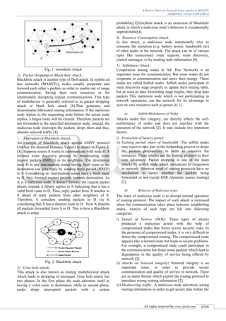 A Review Paper on Network Layer attacks in MANETs
(IJSRD/Vol. 1/Issue 9/2013/0011)
All rights reserved by www.ijsrd.com 1739
Fig. 1: wormhole Attack
2) Packet Dropping or Black-hole Attack:
Blackhole attack is another type of DoS attack. In mobile ad
hoc networks (MANETs), nodes usually cooperate and
forward each other’s packets in order to enable out of range
communication. Saving their own resources or for
intentionally disrupting regular communications. This type
of misbehavior is generally referred to as packet dropping
attack or black hole attack [6].That generates and
disseminates fabricated routing information. If the malicious
node replies to the requesting node before the actual node
replies, a bogus route will be created. Therefore packets are
not forwarded to the specified destination node; instead, the
malicious node intercepts the packets, drops them and thus,
absorbs network traffic [4].
 Operation of Blackhole Attack:
An example of Blackhole attack against AODV protocol
(Ad-hoc On demand Distance Vector) is shown in Figure 2.
[4]. Suppose source S wants to communicate with node D. S
initiates route discovery process by broadcasting route
request packets (RREQ) to its neighbors. The destination
node D or any intermediate nodes having fresh route to the
destination can give reply by sending reply packet (RREP)
to S. Considering no intermediate nodes have a fresh route
to D, they forward request packets towards destination. As
X is a malicious node, it doesn’t forward the request packet
ahead; instead, it falsely replies to S indicating that it has a
valid fresh route to D. Thus, reply packet from X reaches to
S ahead of reply packets from other neighbors of S.
Therefore, S considers sending packets to D via X
considering that X has a shortest route to D. Now X absorbs
all packets forwarded from S to D. This is how a Blackhole
attack is setup.
Fig. 2: Blackhole attack
3) Gray-hole attack:
This attack is also known as routing misbehaviour attack
which leads to dropping of messages. Gray hole attack has
two phases. In the first phase the node advertise itself as
having a valid route to destination while in second phase,
nodes drops intercepted packets with a certain
probability[1].Grayhole attack is an extension of Blackhole
attack in which a malicious node’s behavior is exceptionally
unpredictable[4].
4) Resource Consumption Attack:
In this attack, a malicious node intentionally tries to
consume the resources (e.g. battery power, bandwidth etc)
of other nodes in the network. The attack can be of various
types like unnecessary route requests, route discovery,
control messages, or by sending stale information [6].
5) Selﬁshness Attack:
Cooperation among nodes in Ad- Hoc Networks is an
important issue for communication. But some nodes do not
cooperate in communication and saves their energy. These
nodes are called Selﬁsh nodes. Selﬁsh nodes participate in
route discovery stage properly to update their routing table,
but as soon as data forwarding stage begins, they drop data
packets This malicious node which is not participating in
network operations, use the network for its advantage to
save its own resources such as power [6, 1].
a) Selfish Misbehavior of Nodes
Attacks under this category, are directly affects the self-
performance of nodes and does not interfere with the
operation of the network [2]. It may include two important
factors.
i) Protection of battery power
ii) Gaining partial share of bandwidth: The selfish nodes
may reject to take part in the forwarding process or drops
the packets purposefully in order to conserve the
resources. These attacks use the routing protocol to their
own advantage. Packet dropping is one of the main
attacks by selfish node which indications to congestion
in network. However most of routing protocols have no
mechanism to detect whether the packets being
forwarded or not except DSR (dynamic source routing)
[2].
b) Behavior of Malicious nodes
The main of malicious node is to disrupt normal operation
of routing protocol. The impact of such attack is increased
when the communication takes place between neighboring
nodes. Attacks of such type are fall into following
categories.
i) Denial of Service (DOS): These types of attacks
produced a malicious action with the help of
compromised nodes that forms severe security risks. In
the presence of compromised nodes, it is very difficult to
detect the compromised routing. The compromised route
appears like a normal route but leads to severe problems.
For example, a compromised node could participate in
the communication but drops some packets which lead to
degradation in the quality of service being offered by
network [2].
ii) Attacks on Network integrity: Network integrity is an
important issue, in order to provide secure
communication and quality of service in network. There
are so many threats which exploit the routing protocol to
introduce wrong routing information [2].
iii) Misdirecting traffic: A malicious node advertises wrong
routing information in order to get secure data before the
 