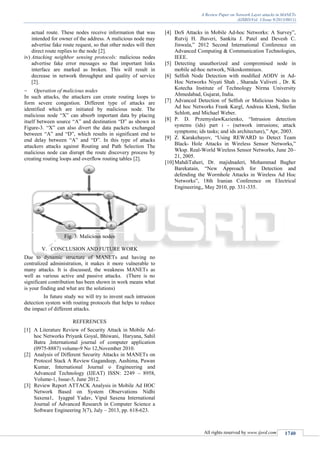 A Review Paper on Network Layer attacks in MANETs
(IJSRD/Vol. 1/Issue 9/2013/0011)
All rights reserved by www.ijsrd.com 1740
actual route. These nodes receive information that was
intended for owner of the address. A malicious node may
advertise fake route request, so that other nodes will then
direct route replies to the node [2].
iv) Attacking neighbor sensing protocols: malicious nodes
advertise fake error messages so that important links
interface are marked as broken. This will result in
decrease in network throughput and quality of service
[2].
 Operation of malicious nodes
In such attacks, the attackers can create routing loops to
form severe congestion. Different type of attacks are
identified which are initiated by malicious node. The
malicious node “X” can absorb important data by placing
itself between source “A” and destination “D” as shown in
Figure-3. “X” can also divert the data packets exchanged
between “A” and “D”, which results in significant end to
end delay between “A” and “D”. In this type of attacks
attackers attacks against Routing and Path Selection The
malicious node can disrupt the route discovery process by
creating routing loops and overflow routing tables [2].
Fig. 3: Malicious nodes
V. CONCLUSION AND FUTURE WORK
Due to dynamic structure of MANETs and having no
centralized administration, it makes it more vulnerable to
many attacks. It is discussed, the weakness MANETs as
well as various active and passive attacks. (There is no
significant contribution has been shown in work means what
is your finding and what are the solutions)
In future study we will try to invent such intrusion
detection system with routing protocols that helps to reduce
the impact of different attacks.
REFERENCES
[1] A Literature Review of Security Attack in Mobile Ad-
hoc Networks Priyank Goyal, Bhiwani, Haryana, Sahil
Batra ,International journal of computer application
(0975-8887) volume-9 No 12,November 2010.
[2] Analysis of Different Security Attacks in MANETs on
Protocol Stack A Review Gagandeep, Aashima, Pawan
Kumar, International Journal o Engineering and
Advanced Technology (IJEAT) ISSN: 2249 – 8958,
Volume-1, Issue-5, June 2012.
[3] Review Report ATTACK Analysis in Mobile Ad HOC
Network Based on System Observations Nidhi
Saxena1, Iyagpal Yadav, Vipul Saxena International
Journal of Advanced Research in Computer Science a
Software Engineering 3(7), July – 2013, pp. 618-623.
[4] DoS Attacks in Mobile Ad-hoc Networks: A Survey”,
Rutvij H. Jhaveri, Sankita J. Patel and Devesh C.
Jinwala,” 2012 Second International Conference on
Advanced Computing & Communication Technologies,
IEEE.
[5] Detecting unauthorized and compromised node in
mobile ad-hoc network, Nikoskomniuos.
[6] Selﬁsh Node Detection with modiﬁed AODV in Ad-
Hoc Networks Niyati Shah , Sharada Valiveti , Dr. K
Kotecha Institute of Technology Nirma University
Ahmedabad, Gujarat, India.
[7] Advanced Detection of Selﬁsh or Malicious Nodes in
Ad hoc Networks Frank Kargl, Andreas Klenk, Stefan
Schlott, and Michael Weber.
[8] P. D. PrzemyslawKazienko, “Intrusion detection
systems (ids) part i - (network intrusions; attack
symptoms; ids tasks; and ids architecture),” Apr, 2003.
[9] Z. Karakehayov, “Using REWARD to Detect Team
Black- Hole Attacks in Wireless Sensor Networks,”
Wksp. Real-World Wireless Sensor Networks, June 20–
21, 2005.
[10]MahdiTaheri, Dr. majidnaderi, Mohammad Bagher
Barekatain, “New Approach for Detection and
defending the Wormhole Attacks in Wireless Ad Hoc
Networks”, 18th Iranian Conference on Electrical
Engineering,, May 2010, pp. 331-335.
 