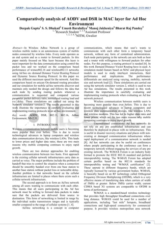 IJSRD - International Journal for Scientific Research & Development| Vol. 1, Issue 9, 2013 | ISSN (online): 2321-0613
All rights reserved by www.ijsrd.com 1746
Comparatively analysis of AODV and DSR in MAC layer for Ad Hoc
Environment
Deepak Gupta1
S. S. Dhakad2
Umesh Barahdiya3
Manoj Jakheniya4
Bharat Raj Pandey5
1, 5
Research Student 2, 3, 4
Assistant Professor
1, 2, 3, 4, 5
NITM, Gwalior
Abstract—In Wireless Adhoc Network is a group of
wireless mobile nodes is an autonomous system of mobile
nodes connected by wireless links. Every node operates as
an end system and as a router to forward packets. In this
paper mainly focused on Mac layer because this layer is
most important for the data communication using control the
packet loss and we worked on the comparison based
performance of wimax802.16 and wireless802.11 networks
using Ad hoc on- demand Distance Vector Routing Protocol
and Dynamic Source Routing Protocol. In this paper we
used the different maximum speed for the network. And this
comparison based on unicast On-demand routing procedure
and our simulation for mobile ad hoc networks discover and
maintain only needed the design and follows the idea that
each node by sending routing packets whenever a
communication is requested and compared various
parameter packet delivery ratio, normalized routing load and
e-e delay. These simulations are carried out using the
Network simulator version-2. The results presented in this
work illustrate the importance in carefully evaluating and
implementing routing protocols in an ad hoc environment.
Key words: AODV, DSR, 802.11, 802.16, Adhoc
Environment, NS-2.31.
I. INTRODUCTION
Wireless communication between mobile users is becoming
more popular than ever before. This is due to recent
technological advances in laptop computers and wireless
data communication devices, like wireless LANs. This leads
to lower prices and higher data rates; these are two main
reasons why mobile computing continues to enjoy rapid
growth.
There are two distinct approaches for enabling
wireless communication between two hosts. First approach
is the existing cellular network infrastructures carry data as
carried as voice. The major problems include the problem of
handoff that tries to control the situation when a connection
should be smoothly handed over from one base station to
another base station without packet loss or noticeable delay.
Another problem is that networks based on the cellular
infrastructure are limited to places where there exists such a
cellular network infrastructure.
The second approach is to form an Ad hoc network
among all users wanting to communicate with each other.
This means that all users participating in the Ad hoc
network must be willing to forward data packets to make
sure that the packets are delivered from source to
destination. This form of networking is limited in range by
the individual nodes transmission ranges and is typically
smaller compared to the range of cellular systems [1, 4].
Ad-hoc networking is a concept in computer
communications, which means that user’s wants to
communicate with each other form a temporary based
network, without any form of centralized administration.
Each node participating in the network can acts both as host
and a router with willingness to forward packets for other
nodes. For this purpose, a routing protocol is needed [6]. In
this work Demand Distance Vector Routing have in used. A
simulation model feature based on MAC and physical layer
models is used to study interlayer interactions, their
performance and implications. The performance
differentials are analyzed using varying, mobility, network
size and network load [2]. These simulations are carried out
using the network simulator version 2, which is used to run
Ad hoc simulations. The results presented in this work
illustrate the importance in carefully evaluating and
implementing routing protocols when evaluating an Ad hoc
network protocol.
Wireless communication between mobile users is
becoming more popular than ever before. This is due to
recent technological advances in laptop computers and
wireless data communication devices, like wireless LANs
and wireless modems. This has led to higher data rates and
lower prices, which are the two main reasons why mobile
computing continues to enjoy rapid growth.
Unconstrained connectivity Ad hoc networks do
not rely on any pre established infrastructure and can
therefore be deployed in places with no infrastructure. This
is useful in disaster recovery situations and places with non-
existing or damaged communication infrastructure where
rapid deployment of a communication network is needed
[8]. Ad hoc networks can also be useful on conferences
where people participating in the conference can form a
temporary network without engaging the services of any pre
existing network. The WiMAX Forum is an industry body
formed to promote the IEEE 802.16 standard and perform
interoperability testing. The WiMAX Forum has adopted
certain profiles based on the 802.16 standards for
interoperability testing and “WiMAX certification” [2].
These operate in different frequency bands, which are
typically licensed by various government bodies. WiMAX,
is basically based on an RF technology called Orthogonal
Frequency Division Multiplexing (OFDM), which is a very
effective means of transferring data when carriers of width
of 5MHz or greater. Below 5MHz carrier width, current
CDMA based 3G systems are comparable to OFDM in
terms of performance.
WiMAX is a standard-based wireless technology
that provides high throughput broadband connections over
long distance. WiMAX could be used for a number of
applications, including “last mile” hotspots, broadband
connections and high-speed connectivity for commercial
purpose. It provides wireless metropolitan area network
 