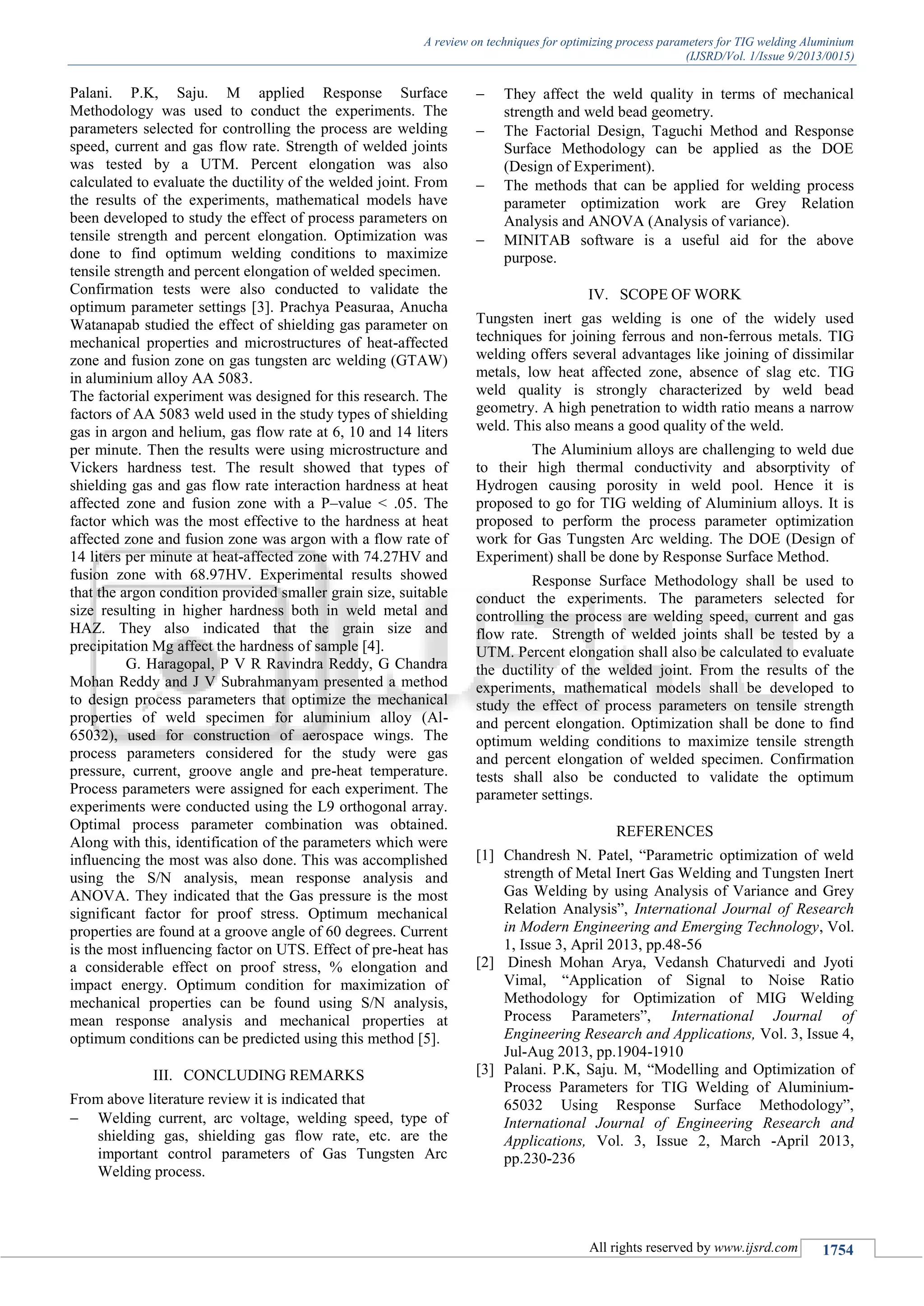 A review on techniques for optimizing process parameters for TIG welding Aluminium
(IJSRD/Vol. 1/Issue 9/2013/0015)
All rights reserved by www.ijsrd.com 1754
Palani. P.K, Saju. M applied Response Surface
Methodology was used to conduct the experiments. The
parameters selected for controlling the process are welding
speed, current and gas flow rate. Strength of welded joints
was tested by a UTM. Percent elongation was also
calculated to evaluate the ductility of the welded joint. From
the results of the experiments, mathematical models have
been developed to study the effect of process parameters on
tensile strength and percent elongation. Optimization was
done to find optimum welding conditions to maximize
tensile strength and percent elongation of welded specimen.
Confirmation tests were also conducted to validate the
optimum parameter settings [3]. Prachya Peasuraa, Anucha
Watanapab studied the effect of shielding gas parameter on
mechanical properties and microstructures of heat-affected
zone and fusion zone on gas tungsten arc welding (GTAW)
in aluminium alloy AA 5083.
The factorial experiment was designed for this research. The
factors of AA 5083 weld used in the study types of shielding
gas in argon and helium, gas flow rate at 6, 10 and 14 liters
per minute. Then the results were using microstructure and
Vickers hardness test. The result showed that types of
shielding gas and gas flow rate interaction hardness at heat
affected zone and fusion zone with a P–value < .05. The
factor which was the most effective to the hardness at heat
affected zone and fusion zone was argon with a flow rate of
14 liters per minute at heat-affected zone with 74.27HV and
fusion zone with 68.97HV. Experimental results showed
that the argon condition provided smaller grain size, suitable
size resulting in higher hardness both in weld metal and
HAZ. They also indicated that the grain size and
precipitation Mg affect the hardness of sample [4].
G. Haragopal, P V R Ravindra Reddy, G Chandra
Mohan Reddy and J V Subrahmanyam presented a method
to design process parameters that optimize the mechanical
properties of weld specimen for aluminium alloy (Al-
65032), used for construction of aerospace wings. The
process parameters considered for the study were gas
pressure, current, groove angle and pre-heat temperature.
Process parameters were assigned for each experiment. The
experiments were conducted using the L9 orthogonal array.
Optimal process parameter combination was obtained.
Along with this, identification of the parameters which were
influencing the most was also done. This was accomplished
using the S/N analysis, mean response analysis and
ANOVA. They indicated that the Gas pressure is the most
significant factor for proof stress. Optimum mechanical
properties are found at a groove angle of 60 degrees. Current
is the most influencing factor on UTS. Effect of pre-heat has
a considerable effect on proof stress, % elongation and
impact energy. Optimum condition for maximization of
mechanical properties can be found using S/N analysis,
mean response analysis and mechanical properties at
optimum conditions can be predicted using this method [5].
III. CONCLUDING REMARKS
From above literature review it is indicated that
 Welding current, arc voltage, welding speed, type of
shielding gas, shielding gas flow rate, etc. are the
important control parameters of Gas Tungsten Arc
Welding process.
 They affect the weld quality in terms of mechanical
strength and weld bead geometry.
 The Factorial Design, Taguchi Method and Response
Surface Methodology can be applied as the DOE
(Design of Experiment).
 The methods that can be applied for welding process
parameter optimization work are Grey Relation
Analysis and ANOVA (Analysis of variance).
 MINITAB software is a useful aid for the above
purpose.
IV. SCOPE OF WORK
Tungsten inert gas welding is one of the widely used
techniques for joining ferrous and non-ferrous metals. TIG
welding offers several advantages like joining of dissimilar
metals, low heat affected zone, absence of slag etc. TIG
weld quality is strongly characterized by weld bead
geometry. A high penetration to width ratio means a narrow
weld. This also means a good quality of the weld.
The Aluminium alloys are challenging to weld due
to their high thermal conductivity and absorptivity of
Hydrogen causing porosity in weld pool. Hence it is
proposed to go for TIG welding of Aluminium alloys. It is
proposed to perform the process parameter optimization
work for Gas Tungsten Arc welding. The DOE (Design of
Experiment) shall be done by Response Surface Method.
Response Surface Methodology shall be used to
conduct the experiments. The parameters selected for
controlling the process are welding speed, current and gas
flow rate. Strength of welded joints shall be tested by a
UTM. Percent elongation shall also be calculated to evaluate
the ductility of the welded joint. From the results of the
experiments, mathematical models shall be developed to
study the effect of process parameters on tensile strength
and percent elongation. Optimization shall be done to find
optimum welding conditions to maximize tensile strength
and percent elongation of welded specimen. Confirmation
tests shall also be conducted to validate the optimum
parameter settings.
REFERENCES
[1] Chandresh N. Patel, “Parametric optimization of weld
strength of Metal Inert Gas Welding and Tungsten Inert
Gas Welding by using Analysis of Variance and Grey
Relation Analysis”, International Journal of Research
in Modern Engineering and Emerging Technology, Vol.
1, Issue 3, April 2013, pp.48-56
[2] Dinesh Mohan Arya, Vedansh Chaturvedi and Jyoti
Vimal, “Application of Signal to Noise Ratio
Methodology for Optimization of MIG Welding
Process Parameters”, International Journal of
Engineering Research and Applications, Vol. 3, Issue 4,
Jul-Aug 2013, pp.1904-1910
[3] Palani. P.K, Saju. M, “Modelling and Optimization of
Process Parameters for TIG Welding of Aluminium-
65032 Using Response Surface Methodology”,
International Journal of Engineering Research and
Applications, Vol. 3, Issue 2, March -April 2013,
pp.230-236
 