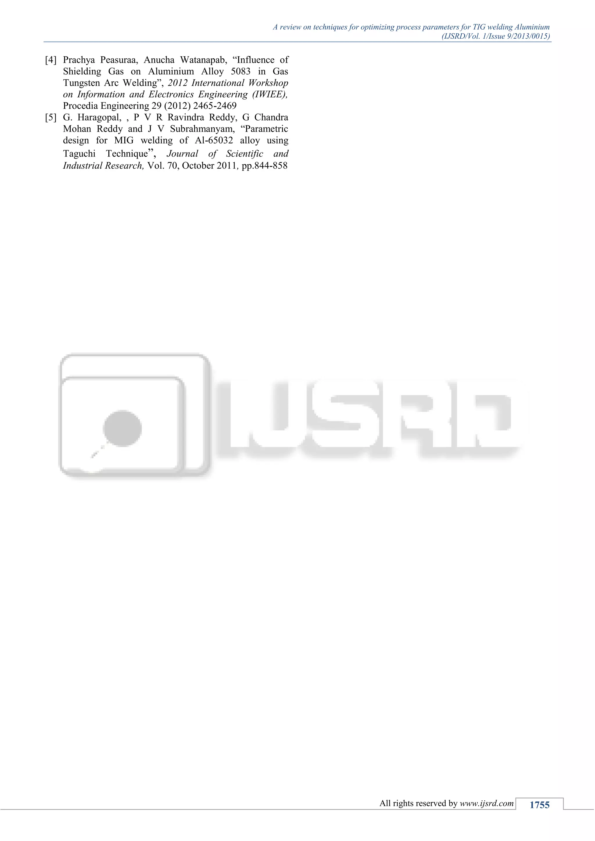 A review on techniques for optimizing process parameters for TIG welding Aluminium
(IJSRD/Vol. 1/Issue 9/2013/0015)
All rights reserved by www.ijsrd.com 1755
[4] Prachya Peasuraa, Anucha Watanapab, “Influence of
Shielding Gas on Aluminium Alloy 5083 in Gas
Tungsten Arc Welding”, 2012 International Workshop
on Information and Electronics Engineering (IWIEE),
Procedia Engineering 29 (2012) 2465-2469
[5] G. Haragopal, , P V R Ravindra Reddy, G Chandra
Mohan Reddy and J V Subrahmanyam, “Parametric
design for MIG welding of Al-65032 alloy using
Taguchi Technique”, Journal of Scientific and
Industrial Research, Vol. 70, October 2011, pp.844-858
 