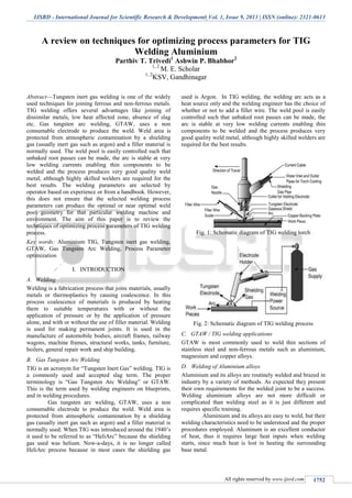IJSRD - International Journal for Scientific Research & Development| Vol. 1, Issue 9, 2013 | ISSN (online): 2321-0613
All rights reserved by www.ijsrd.com 1752
A review on techniques for optimizing process parameters for TIG
Welding Aluminium
Parthiv T. Trivedi1
Ashwin P. Bhabhor2
1, 2
M. E. Scholar
1, 2
KSV, Gandhinagar
Abstract—Tungsten inert gas welding is one of the widely
used techniques for joining ferrous and non-ferrous metals.
TIG welding offers several advantages like joining of
dissimilar metals, low heat affected zone, absence of slag
etc. Gas tungsten arc welding, GTAW, uses a non
consumable electrode to produce the weld. Weld area is
protected from atmospheric contamination by a shielding
gas (usually inert gas such as argon) and a filler material is
normally used. The weld pool is easily controlled such that
unbaked root passes can be made, the arc is stable at very
low welding currents enabling thin components to be
welded and the process produces very good quality weld
metal, although highly skilled welders are required for the
best results. The welding parameters are selected by
operator based on experience or from a handbook. However,
this does not ensure that the selected welding process
parameters can produce the optimal or near optimal weld
pool geometry for that particular welding machine and
environment. The aim of this paper is to review the
techniques of optimizing process parameters of TIG welding
process.
Key words: Aluminium TIG, Tungsten inert gas welding,
GTAW, Gas Tungsten Arc Welding, Process Parameter
optimization
I. INTRODUCTION
WeldingA.
Welding is a fabrication process that joins materials, usually
metals or thermoplastics by causing coalescence. In this
process coalescence of materials is produced by heating
them to suitable temperatures with or without the
application of pressure or by the application of pressure
alone, and with or without the use of filler material. Welding
is used for making permanent joints. It is used in the
manufacture of automobile bodies, aircraft frames, railway
wagons, machine frames, structural works, tanks, furniture,
boilers, general repair work and ship building.
Gas Tungsten Arc WeldingB.
TIG is an acronym for “Tungsten Inert Gas” welding. TIG is
a commonly used and accepted slag term. The proper
terminology is “Gas Tungsten Arc Welding” or GTAW.
This is the term used by welding engineers on blueprints,
and in welding procedures.
Gas tungsten arc welding, GTAW, uses a non
consumable electrode to produce the weld. Weld area is
protected from atmospheric contamination by a shielding
gas (usually inert gas such as argon) and a filler material is
normally used. When TIG was introduced around the 1940’s
it used to be referred to as “HeliArc” because the shielding
gas used was helium. Now-a-days, it is no longer called
HeliArc process because in most cases the shielding gas
used is Argon. In TIG welding, the welding arc acts as a
heat source only and the welding engineer has the choice of
whether or not to add a filler wire. The weld pool is easily
controlled such that unbaked root passes can be made, the
arc is stable at very low welding currents enabling thin
components to be welded and the process produces very
good quality weld metal, although highly skilled welders are
required for the best results.
Fig. 1: Schematic diagram of TIG welding torch
Fig. 2: Schematic diagram of TIG welding process
GTAW / TIG welding applicationsC.
GTAW is most commonly used to weld thin sections of
stainless steel and non-ferrous metals such as aluminium,
magnesium and copper alloys.
Welding of Aluminium alloysD.
Aluminium and its alloys are routinely welded and brazed in
industry by a variety of methods. As expected they present
their own requirements for the welded joint to be a success.
Welding aluminium alloys are not more difficult or
complicated than welding steel as it is just different and
requires specific training.
Aluminium and its alloys are easy to weld, but their
welding characteristics need to be understood and the proper
procedures employed. Aluminum is an excellent conductor
of heat, thus it requires large heat inputs when welding
starts, since much heat is lost in heating the surrounding
base metal.
 