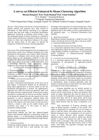 IJSRD - International Journal for Scientific Research & Development| Vol. 1, Issue 9, 2013 | ISSN (online): 2321-0613
All rights reserved by www.ijsrd.com 1756
A survey on Efficient Enhanced K-Means Clustering Algorithm
Bhoomi Bangoria1
Prof. Nirali Mankad2
Prof. Vimal Pambhar3
1
P. G. Student 2, 3
Assistant Professor
1, 2
Computer Engineering Department
1, 2
Noble Engineering College, Junagadh, Gujarat 3
Dr. Subhash Technical Campus, Junagadh, Gujarat
Abstract—Data mining is the process of using technology to
identify patterns and prospects from large amount of
information. In Data Mining, Clustering is an important
research topic and wide range of unverified classification
application. Clustering is technique which divides a data
into meaningful groups. K-means clustering is a method of
cluster analysis which aims to partition n observations into k
clusters in which each observation belongs to the cluster
with the nearest mean. In this paper, we present the
comparison of different K-means clustering algorithms.
I. INTRODUCTION
Fast rescue of the related information from the databases has
always been a major issue. Different techniques have been
developed for this purpose; one of them is Data Clustering.
Clustering is a technique which divides data objects into
groups based on the information establish in data that
illustrates the objects and relationships between them, their
mark values which can be used in many applications, such
as knowledge discovery, vector quantization, pattern
recognition, data mining, data dredging and etc. [2]
A categorization of major clustering methods: [1]
Partitioning methodsA.
In partitioned clustering, the algorithms typically determine
all clusters at once, it divides the set of data objects into
non-overlapping clusters, and each data object is in exactly
one cluster.
Hierarchical methodsB.
It creates a hierarchical decomposition of the given set of
data objects. A hierarchical method can be classified as
being either agglomerative or divisive, based on how the
hierarchical decomposition is formed. The agglomerative
approach, also called the bottom-up approach, starts with
each object forming a separate group. It successively merges
the objects or groups that are close to one another, until all
of the groups are merged into one (the topmost level of the
hierarchy), or until a termination condition holds. The
divisive approach, also called the top-down approach, starts
with all of the objects in the same cluster. In each successive
iteration, a cluster is split up into smaller clusters, until
eventually each object is in one cluster, or until a
termination condition holds.
Density-based methodsC.
Density-based methods can find only spherical-shaped
clusters and encounter difficulty at discovering clusters of
arbitrary shapes. i. e. A Density-Based Clustering Method
Based on Connected Regions with Sufficiently High Density
(DBSCAN.)
Grid-based methodsD.
Grid-based methods quantize the object space into a finite
number of cells that form a grid structure. the main
advantage of this approach is its fast processing time, which
is typically independent of the number of data objects and
dependent only on the number of cells in each dimension in
the quantized space. i.e. STatistical INformation Grid
(STING)
Model-based methodsE.
Model-based methods hypothesize a model for each of the
clusters and find the best fit of the data to the given model.
i.e. Expectation-Maximization (EM)
High-dimensional data clustering methodsF.
It is a particularly important task in cluster analysis because
many applications require the analysis of objects containing
a large number of features or dimensions. i.e. CLustering In
QUEst (CLIQUE): A Dimension-Growth Subspace
Clustering Method
Constraint-based clustering methodsG.
It is a clustering approach that performs clustering by
incorporation of user-specified or application-oriented
constraints.
II. K-MEANS CLUSTERING ALGORITHM
K-means is a data mining algorithm which performs
clustering. As mentioned previously, clustering is dividing a
dataset into a number of groups such that similar items fall
into same groups [1]. Clustering uses unsupervised learning
technique which means that result clusters are not known
before the execution of clustering algorithm unlike the case
in classification. Some clustering algorithms takes the
number of desired clusters as input while some others decide
the number of result clusters themselves.
K-means algorithm uses an iterative process in
order to cluster database. It takes the number of desired
clusters and the initial means as inputs and produces final
means as output. Mentioned first and last means are the
means of clusters. If the algorithm is required to produce K
clusters then there will be K initial means and K final
means. In completion, K-means algorithm produces K final
means which answers why the name of algorithm is K-
means.
After termination of K-means clustering, each
object in dataset becomes a member of one cluster. This
cluster is determined by searching all over the means in
order to find the cluster with nearest mean to the object.
Shortest distanced mean is considered to be the mean of
cluster to which observed object belongs. K-means
algorithm tries to group the items in dataset into desired
number of clusters. To perform this task it makes some
iteration until it converges. After each iteration, calculated
means are updated such that they become closer to final
means. And finally, the algorithm converges and stops
performing iterations.
 