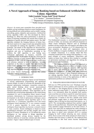 IJSRD - International Journal for Scientific Research & Development| Vol. 1, Issue 9, 2013 | ISSN (online): 2321-0613
All rights reserved by www.ijsrd.com 1767
A Novel Approach of Image Ranking based on Enhanced Artificial Bee
Colony Algorithm
Nidhi Gondalia1
Foram Joshi2
Nirali Mankad3
1
P. G. Student 2, 3
Assistant Professor
1, 2, 3
Department of Computer Engineering
1, 2, 3
Noble Group of Institution, Gujarat, India
Abstract—In recent years researchers have provided novel
problem solving techniques based on swarm intelligence for
solving difficult real world problems such as traffic, routing,
networking, games, industries and economics. Artificial bee
colony algorithm (ABC) was first developed by Dervis
Karaboga [1]. When the robust performance is desired by
means of searching something, the swarms does it better; by
adaptation of greedy selection and random search. The ABC
algorithm simulates the foraging behavior of honey bees.
The local search in two stages in each step and global search
are responsible for making this algorithm a robust search
technique. The details of this algorithm are discussed here.
Because of its very strong search process, computational
simplicity and ease of modification according to the
problem, the ABC algorithm is now finding more
widespread applications in business, scientific and
engineering circles. In this paper, we provide a thorough and
extensive overview of most research work focusing on the
application of ABC, with the expectation that it would serve
as a reference material to both old and new, incoming
researchers to the field, to support their understanding of
current trends and assist their future research prospects and
directions. Also new proposed architecture of Enhanced
ABC algorithm for image ranking is also given here.
Key words: Swarm Intelligence, Artificial Bee colony
Algorithm, ranking techniques.
I. INTRODUCTION
Classical optimization techniques impose several limitations
on solving mathematical programming and operational
research models. In order to overcome the drawbacks of the
classical optimization techniques, researchers around the
globe started thinking about several unconventional
optimization methods for solving combinatorial and
numerical optimization problems. These algorithms can be
classified into several groups depending on the criteria being
considered [1], such as population based, iterative based,
stochastic, deterministic etc. Continuous improvement and
development in the field of optimization techniques causes
to classify the population based algorithm again to two
subdivisions i.e. evolutionary algorithms (EA) and swarm
intelligence based algorithm [1]. A very common example
of EA is genetic algorithm. In recent years, swarm
intelligence based algorithm has become a research interest
to many scientists. Swarm intelligence is based on social-
psychological principles and provides insights into social
behavior of insects. Bonabeau et. al. [2] defined the swarm
intelligence as ‘any attempt to design algorithms or
distributed problem solving devices inspired by the
collective behavior of social bee colonies and other animal
societies’. Figure 1 depicts different types of swarm
Fig. 1 : Swarm of bees, ants and fishes
Two fundamental concepts, i.e. (a) self-organization and (b)
division of labor, are necessary and sufficient properties to
obtain swarm intelligence behavior such as distributed
problem solving systems that self-organize and adapt to the
given environment. Bonabeau et al. [2] characterized four
basic properties on which self- organization relies: i)
Positive feedback, ii) negative feedback, iii) fluctuations and
iv) multiple interactions. It is already stated that bees
swarming around their hive during food pouching is a very
good example of swarm intelligence. Observation and
studies on honey bees’ behavior have resulted in a number
of optimization techniques and algorithms for solving the
combinatorial type of problems.
The remaining parts of the paper are organized as
follows: The Foraging Behavior of Bees in Nature is briefly
outlined in Section II, while the complete ABC algorithm
and its merits and demerits are discussed in Section III.
Section IV Comparison of ABC with other traditional
techniques, while section V gives Proposed architecture of
our ranking algorithm Finally, the conclusion and future
research directions in terms of the applications of ABC to
optimization problems are outlined in Section
II. FORAGING BEHAVIOR OF BEES IN NATURE
Ball once (in 1999) said that bees were ‘blindingly using the
highest mathematics by divine guidance and command’. He
was rightly so. The foraging process of honey bees can be
better understood using Figure 2. At the very beginning as
there is no information about the probable food sources,
some scout bees are set free to search for some food sources.
As soon as a scout bee finds a food source, it becomes an
employed bee. It returns to the hive, unloads some nectar
and performs waggle dance to attract the onlooker bees.
Suppose, there is having two discovered food sources, e.g. A
and B. The corresponding employed bees perform waggle
dances in the specified area. Attracted by that waggle dance,
some onlookers engage themselves in the food sources, A
and B. Now each time an employed bee while returning to
the hive for unloading nectar, is having two options either it
may dance to attract more onlookers (EF1) or continue
foraging by itself without attracting any more onlooker
(EF2). Now as soon as the nectar amount of a food source is
finished, that food source is called off. The employed bees
corresponding to that food source become unemployed
 