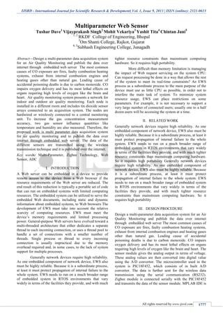 IJSRD - International Journal for Scientific Research & Development| Vol. 1, Issue 9, 2013 | ISSN (online): 2321-0613
All rights reserved by www.ijsrd.com 1777
Multiparameter Web Sensor
Tushar Dave1
Vijayprakash Singh2
Mohit Vekariya3
Yashit Tita4
Chintan Jani5
1, 2
RKDF College of Engineering, Bhopal
3
Om Shanti College, Rajkot, Gujarat
4, 5
Subhash Engineering College, Junagadh
Abstract—Design a multi-parameter data acquisition system
for an Air Quality Monitoring and publish the data over
internet through embedded web server The most common
causes of CO exposure are fires, faulty combustion heating
systems, exhaust from internal combustion engines and
heating gases other than natural gas. Leading cause of
accidental poisoning deaths is due to carbon monoxide. CO
impairs oxygen delivery and has its most lethal effects on
organs requiring high levels of oxygen like the brain and
heart. Air quality monitoring system presents a network for
indoor and outdoor air quality monitoring. Each node is
installed in a different room and includes tin dioxide sensor
arrays connected to an acquisition system. The nodes are
hardwired or wirelessly connected to a central monitoring
unit. To increase the gas concentration measurement
accuracy, two gas sensor influence quantities like
temperature and humidity are also measured. Therefore, the
proposed work is multi parameter data acquisition system
for air quality monitoring and to publish the data over
internet through embedded web server. The data of the
different sensors are transmitted using the wireless
transmission technique and it is published over the internet.
Key words: Multi-Parameter, Zigbee Technology, Web
Sensor, ADC
I. INTRODUCTION
A Web server can be embedded in a device to provide
remote access to the device from a Web browser if the
resource requirements of the Web server are reduced. The
end result of this reduction is typically a portable set of code
that can run on embedded systems with limited computing
resources. The embedded system can be utilized to serve the
embedded Web documents, including static and dynamic
information about embedded systems, to Web browsers The
development of EWS must take into account the relative
scarcity of computing resources. EWS must meet the
device’s memory requirements and limited processing
power. General-purpose Web servers have evolved toward a
multi-threaded architecture that either dedicates a separate
thread to each incoming connection, or uses a thread pool to
handle a set of connections with a smaller number of
threads. Single process or thread to every incoming
connection is usually impractical due to the memory
overhead required and, in some cases, to the lack of system
support for multiple processes.
Generally network devices require high reliability.
As one embedded component of network device, EWS also
must be highly reliable. Because it is a subordinate process,
at least it must protect propagation of internal failure to the
whole system. EWS needs to run on a much broader range
of embedded system in RTOS environments that vary
widely in terms of the facilities they provide, and with much
tighter resource constraints than mainstream computing
hardware. So it requires high portability.
More difficult than memory limitation is managing
the impact of Web request servicing on the system CPU:
Can request processing be done in a way that allows the rest
of the system to meet its real-time constraints? An EWS
process as a subordinate process to the main purpose of the
device must use as little CPU as possible, in order not to
interfere the main task of system. To minimize system
resource usage, EWS can place restrictions on some
parameters. For example, it is not necessary to support a
very large number of connected users; usually one to a half
dozen users will be accessing the system at a time.
II. RELATED WORK
Generally network devices require high reliability. As one
embedded component of network device, EWS also must be
highly reliable. Because it is a subordinate process, at least it
must protect propagation of internal failure to the whole
system. EWS needs to run on a much broader range of
embedded system in RTOS environments that vary widely
in terms of the facilities they provide, and with much tighter
resource constraints than mainstream computing hardware.
So it requires high portability Generally network devices
require high reliability. As one embedded component of
network device, EWS also must be highly reliable. Because
it is a subordinate process, at least it must protect
propagation of internal failure to the whole system. EWS
needs to run on a much broader range of embedded system
in RTOS environments that vary widely in terms of the
facilities they provide, and with much tighter resource
constraints than mainstream computing hardware. So it
requires high portability
III. DESIGN PROCEDURE
Design a multi-parameter data acquisition system for an Air
Quality Monitoring and publish the data over internet
through embedded web server The most common causes of
CO exposure are fires, faulty combustion heating systems,
exhaust from internal combustion engines and heating gases
other than natural gas. Leading cause of accidental
poisoning deaths is due to carbon monoxide. CO impairs
oxygen delivery and has its most lethal effects on organs
requiring high levels of oxygen like the brain and heart. The
sensor module gives the analog output in terms of voltage.
These analog values are then converted into digital value
using the A/D convertor. The microcontroller used in the
system is PIC18F452, which consists of in built A/D
convertor. The data is further sent for the wireless data
transmission using the serial communication (RS232).
Zigbee module is connected serially with the PIC18F452
and transmits the data of the sensor module. MPLAB IDE is
 