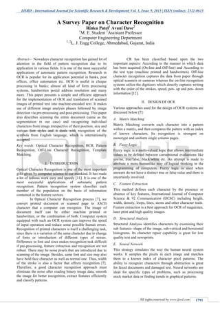 IJSRD - International Journal for Scientific Research & Development| Vol. 1, Issue 9, 2013 | ISSN (online): 2321-0613
All rights reserved by www.ijsrd.com 1791
Abstract— Nowadays character recognition has gained lot of
attention in the field of pattern recognition due to its
application in various fields. It is one of the most successful
applications of automatic pattern recognition. Research in
OCR is popular for its application potential in banks, post
offices, office automation etc. HCR is useful in cheque
processing in banks; almost all kind of form processing
systems, handwritten postal address resolution and many
more. This paper presents a simple and efficient approach
for the implementation of OCR and translation of scanned
images of printed text into machine-encoded text. It makes
use of different image analysis phases followed by image
detection via pre-processing and post-processing. This paper
also describes scanning the entire document (same as the
segmentation in our case) and recognizing individual
characters from image irrespective of their position, size and
various font styles and it deals with recognition of the
symbols from English language, which is internationally
accepted.
Key words: Optical Character Recognition, HCR, Pattern
Recognition, Off-Line Character Recognition, Template
Matching.
I. INTRODUCTION
Optical Character Recognition is one of the most important
gifts given by computer science to our mankind. It has made
a lot of tedious work easy and speedy [11]. It is one of the
most successful applications of automatic pattern
recognition. Pattern recognition system classifies each
member of the population on the basis of information
contained in the feature vectors.
In Optical Character Recognition process [7], we
convert printed document or scanned page to ASCII
character that a computer can recognize. The image of
document itself can be either machine printed or
handwritten, or the combination of both. Computer system
equipped with such an OCR system can improve the speed
of input operation and reduce some possible human errors.
Recognition of printed characters is itself a challenging task,
since there is a variation of the same character due to change
of fonts or introduction of different types of noises.
Difference in font and sizes makes recognition task difficult
if pre-processing, feature extraction and recognition are not
robust. There may be noise pixels that are introduced due to
scanning of the image. Besides, same font and size may also
have bold face character as well as normal one. Thus, width
of the stroke is also a factor that affects recognition [7].
Therefore, a good character recognition approach must
eliminate the noise after reading binary image data, smooth
the image for better recognition, extract features efficiently
and classify patterns.
CR has been classified based upon the two
important aspects: According to the manner in which data
has been acquired (On-line and Off-line) and According to
the text type (machine printed and handwritten). Off-line
character recognition captures the data from paper through
optical scanners or cameras whereas the on-line recognition
systems utilize the digitizers which directly captures writing
with the order of the strokes, speed, pen- up and pen- down
information [12].
II. DESIGN OF OCR
Various approaches used for the design of OCR systems are
discussed below [7]:
A. Matrix Matching
Matrix Matching converts each character into a pattern
within a matrix, and then compares the pattern with an index
of known characters. Its recognition is strongest on
monotype and uniform single column pages.
B. Fuzzy Logic
Fuzzy logic is a multi-valued logic that allows intermediate
values to be defined between conventional evaluations like
yes/no, true/false, black/white etc. An attempt is made to
attribute a more humanlike way of logical thinking in the
programming of computers. Fuzzy logic is used when
answers do not have a distinct true or false value and there is
uncertainly involved.
C. Feature Extraction
This method defines each character by the presence or
absence of key features, International Journal of Computer
Science & 92 Communication (IJCSC) including height,
width, density, loops, lines, stems and other character traits.
Feature extraction is a best approach for OCR of magazines,
laser print and high quality images.
D. Structural Analysis
Structural Analysis identifies characters by examining their
sub features- shape of the image, sub-vertical and horizontal
histograms. Its character repair capability is great for low
quality text and newsprints.
E. Neural Network
This strategy simulates the way the human neural system
works. It samples the pixels in each image and matches
them to a known index of character pixel patterns. The
ability to recognize characters through abstraction is great
for faxed documents and damaged text. Neural networks are
ideal for specific types of problems, such as processing
stock market data or finding trends in graphical patterns.
A Survey Paper on Character Recognition
Rinku Patel1
Avani Dave2
1
M. E. Student 2
Assistant Professor
Computer Engineering Department
1, 2
L. J. Engg College, Ahmedabad, Gujarat, India
 