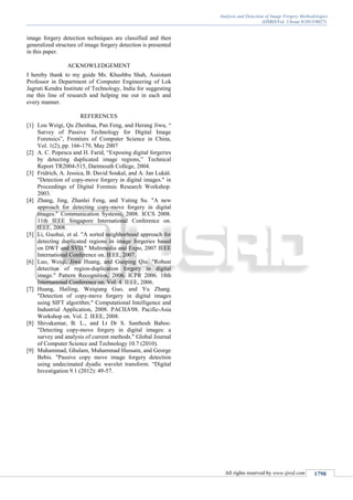 Analysis and Detection of Image Forgery Methodologies
(IJSRD/Vol. 1/Issue 9/2013/0027)
All rights reserved by www.ijsrd.com 1798
image forgery detection techniques are classified and then
generalized structure of image forgery detection is presented
in this paper.
ACKNOWLEDGEMENT
I hereby thank to my guide Ms. Khushbu Shah, Assistant
Professor in Department of Computer Engineering of Lok
Jagruti Kendra Institute of Technology, India for suggesting
me this line of research and helping me out in each and
every manner.
REFERENCES
[1] Lou Weigi, Qu Zhenhua, Pan Feng, and Herang Jiwu, “
Survey of Passive Technology for Digital Image
Forensics”, Frontiers of Computer Science in China,
Vol. 1(2), pp. 166-179, May 2007
[2] A. C. Popescu and H. Farid, “Exposing digital forgeries
by detecting duplicated image regions,” Technical
Report TR2004-515, Dartmouth College, 2004.
[3] Fridrich, A. Jessica, B. David Soukal, and A. Jan Lukáš.
"Detection of copy-move forgery in digital images." in
Proceedings of Digital Forensic Research Workshop.
2003.
[4] Zhang, Jing, Zhanlei Feng, and Yuting Su. "A new
approach for detecting copy-move forgery in digital
images." Communication Systems, 2008. ICCS 2008.
11th IEEE Singapore International Conference on.
IEEE, 2008.
[5] Li, Guohui, et al. "A sorted neighborhood approach for
detecting duplicated regions in image forgeries based
on DWT and SVD." Multimedia and Expo, 2007 IEEE
International Conference on. IEEE, 2007.
[6] Luo, Weiqi, Jiwu Huang, and Guoping Qiu. "Robust
detection of region-duplication forgery in digital
image." Pattern Recognition, 2006. ICPR 2006. 18th
International Conference on. Vol. 4. IEEE, 2006.
[7] Huang, Hailing, Weiqiang Guo, and Yu Zhang.
"Detection of copy-move forgery in digital images
using SIFT algorithm." Computational Intelligence and
Industrial Application, 2008. PACIIA'08. Pacific-Asia
Workshop on. Vol. 2. IEEE, 2008.
[8] Shivakumar, B. L., and Lt Dr S. Santhosh Baboo.
"Detecting copy-move forgery in digital images: a
survey and analysis of current methods." Global Journal
of Computer Science and Technology 10.7 (2010).
[9] Muhammad, Ghulam, Muhammad Hussain, and George
Bebis. "Passive copy move image forgery detection
using undecimated dyadic wavelet transform. “Digital
Investigation 9.1 (2012): 49-57.
 