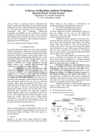 IJSRD - International Journal for Scientific Research & Development| Vol. 1, Issue 9, 2013 | ISSN (online): 2321-0613
All rights reserved by www.ijsrd.com 1806
Abstract—There is a growing trend of applications that
ought to handle huge information. However, analysing huge
information may be a terribly difficult drawback nowadays.
For such data many techniques can be considered. The
technologies like Grid Computing, Volunteering
Computing, and RDBMS can be considered as potential
techniques to handle such data. We have a still in growing
phase Hadoop Tool to handle such data also. We will do a
survey on all this techniques to find a potential technique to
manage and work with Big Data.
Key words: big data, big data analysis, hadoop;
I. INTRODUCTION
Large-scale data and its analysis are at the centre of modern
research and enterprise. These data are known as Big Data.
The facts and figures of such data are developed from online
transactions, internet messages, videos, audios, images, click
streams, logs, posts, search queries, wellbeing notes, social
networking interactions, science facts and figures, sensors
and wireless phones and their submissions . They are
retained in databases grow hugely and become tough to
capture, pattern, store, manage, share, investigate and
visualize by usual database software tools. [1]
5 Exabyte (1018 bytes) of facts and figures were
conceived by human until 2003. Today this amount of data
is created in two days. In 2012, digital world of data was
expanded to 2.72 zettabytes (1021 bytes). It is forecast to
double every two years, reaching about 8 zettabytes of facts
and figures by 2015. IBM indicates that every day 2.5
exabytes of facts and figures created furthermore 90% of the
facts and figures made in last two years. An individual
computer retains about 500 gigabytes (109 bytes), so it
would need about 20 billion PCs to shop all of the world’s
facts and figures. In the past, human genome decryption
method takes roughly 10 years, now not more than a week.
Multimedia facts and figures have large-scale weight on
internet backbone traffic and are anticipated to boost 70%
by 2013. Only Google has got more than one million servers
around the worlds. There have been 6 billion mobile
subscriptions in the world and every day 10 billion text
messages are sent. By the year 2020, 50 billion devices will
be attached to systems and the internet. [1]
II. RELATED WORK
There are many techniques to handle Big data. Here we will
discuss some Big Data storage techniques as well as some of
the Big data analysis techniques. Their brief study is as
mentioned below.
A. Hadoop
Hadoop is an open source project hosted by Apache
Software Foundation. It consists of many small sub projects
Which belong to the category of infrastructure for
distributed computing. Hadoop mainly consists of:
1) File System (The Hadoop File System)
2) Programming Paradigm (Map Reduce)
The other subprojects provide complementary services or
they are building on the core to add higher-level
abstractions. There exist many problems in dealing with
storage of large amount of data.
Though the storage capacities of the drives have
increased massively but the rate of reading data from them
hasn’t shown that considerable improvement. The reading
process takes large amount of time and the process of
writing is also slower. This time can be reduced by reading
from multiple disks at once. Only using one hundredth of a
disk may seem wasteful. But if there are one hundred
datasets, each of which is one terabyte and providing shared
access to them is also a solution. [2]
There occur many problems also with using many
pieces of hardware as it increases the chances of failure.
This can be avoided by Replication i.e. creating redundant
copies of the same data at different devices so that in case of
failure the copy of the data is available. [2]
The main problem is of combining the data being
read from different devices. Many a methods are available
in distributed computing to handle this problem but still it is
quite challenging. All the problems discussed are easily
handled by Hadoop. The problem of failure is handled by
the Hadoop Distributed File System and problem of
combining data is handled by Map reduce programming
Paradigm. Map Reduce basically reduces the problem of
disk reads and writes by providing a programming model
dealing in computation with keys and values. [2]
Hadoop thus provides: a reliable shared storage and
analysis system. The storage is provided by HDFS and
analysis by Map Reduce. [2]
B. Hadoop Components in detail
1) Hadoop Distributed File System:
Fig. 1: HDFS Architecture [4]
A Survey on Big Data Analysis Techniques
Himanshu Rathod1
Tarulata Chauhan2
1, 2
Department of Computer Engineering
1, 2
L.J.I.T, Ahmedabad, Gujarat
 