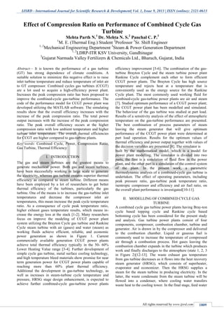 IJSRD - International Journal for Scientific Research & Development| Vol. 1, Issue 9, 2013 | ISSN (online): 2321-0613
All rights reserved by www.ijsrd.com 1809
Abstract— It is known the performance of a gas turbine
(GT) has strong dependence of climate conditions. A
suitable solution to minimize this negative effect is to raise
inlet turbine temperature and reduce temperature of inlet air
to GT compressor. Combined cycles gas turbines (CCGT)
are a lot used to acquire a high-efficiency power plant.
Increases the peak compression ratio has been proposed to
improve the combined-cycle gas-turbine performance. The
code of the performance model for CCGT power plant was
developed utilizing the MATLAB software. The simulating
results show that the overall efficiency increases with the
increase of the peak compression ratio. The total power
output increases with the increase of the peak compression
ratio. The peak overall efficiency occurs at the higher
compression ratio with low ambient temperature and higher
turbine inlet temperature. The overall thermal efficiencies
for CCGT are higher compared to gas-turbine plants.
Key words: Combined Cycle, Power, Compression Ratio,
Gas Turbine, Thermal Efficiency
I. INTRODUCTION
The gas and steam turbines are the greatest means to
generate mechanical power. Both gas and steam turbines
have been successfully working in large scale to generate
the electricity, whereas gas turbine ensures superior thermal
efficiency as compared to steam turbine. Different means
have been employed by a lot of researchers to get better
thermal efficiency of the turbines, particularly the gas
turbine. One of the means is to increase the gas-turbine inlet
temperatures and decrease the compressor inlet air
temperatures, this mean increase the peak cycle temperature
ratio. As a consequence of cycle peak temperature ratio,
higher exhaust gases temperature results, which means in-
crease the energy loss at the stack [1-2]. Many researchers
focus on improve the modeling of CCGT power plant
system utilizing the Brayton Cycle gas turbine and Rankine
Cycle steam turbine with air (gases) and water (steam) as
working fluids achieve efficient, reliable, and economic
power generation as shown in Figure 1. Current
commercially available generation CCGT power plants
achieve total thermal efficiency typically in the 50- 60%
Lower Heating Value range [3-4]. Further development of
simple cycle gas turbine, metal surface cooling technology,
and high temperature bleed materials show promise for near
term generation power for CCGT power plants capable of
reaching more than 60% plant thermal efficiency.
Additional the development in gas-turbine technology, as
well as increases in steam-turbine cycle temperature and
pressure, HRSG stage design enhancement, is expected to
achieve further combined-cycle gas-turbine power plants
efficiency improvement [5-6]. The combination of the gas-
turbine Brayton Cycle and the steam turbine power plant
Rankine Cycle complement each other to form efficient
CCGT power plants. The Brayton Cycle has high source
temperature and rejects heat at a temperature that is
conveniently used as the energy source for the Rankine
Cycle plant. The most commonly used working fluid for
combined-cycle gas-turbine power plants are air and steam
[7]. Studied optimum performance of a CCGT power plant;
the CCGT power plant has been modelled and simulated.
The behaviour of the gas turbine was studied at part load.
Results of a sensitivity analysis of the effect of atmospheric
temperature on the gas-turbine performance are presented.
The best combination of process parameters of steam
leaving the steam generator that will give optimum
performance of the CCGT power plant were determined at
part load operation. Results for the optimum values of
thermal efficiency and power output together with values of
the decision variables are presented [8]. The simulator is
built by the mathematical model, which is a model for
power plant modelling. The simulator is divided into two
parts, the first is a simulation of fluid flow in the power
plant, and the other part is a simulation of the control system
of the plant. In the present work, a parametric
thermodynamic analysis of a combined-cycle gas turbine is
undertaken. The effect of operating parameters, including
peak pressure ratio, gas-turbine peak temperature ratio,
isentropic compressor and efficiency and air fuel ratio, on
the overall plant performance is investigated[10-11].
II. MODELLING OF COMBINED CYCLE GAS
TURBINE
A combined cycle gas turbine power plants having Bray-ton
cycle based topping cycle and Rankine cycle based
bottoming cycle has been considered for the present study
and analysis. Gas turbine power plants consist of four
components, compressor, combustion chamber, turbine and
generator. Air is drawn in by the compressor and delivered
to the combustion chamber. Liquid or gaseous fuel is
commonly used to increase the temperature of compressed
air through a combustion process. Hot gases leaving the
combustion chamber expands in the turbine which produces
work and finally discharges to the atmosphere (state 1, 2, 3
in Figure 2)[12-13]. The waste exhaust gas temperature
from gas turbine decreases as it flows into the heat recovery
steam generator (HRSG), which consists of superheater,
evaporator and economizer. Then the HRSG supplies a
steam for the steam turbine in producing electricity. In the
latter, the waste condensate from the steam turbine will be
flowed into a condenser, where cooling water transfers
waste heat to the cooling tower. In the final stage, feed water
Effect of Compression Ratio on Performance of Combined Cycle Gas
Turbine
Mehta Parth N.1
Dr. Mehta N. S.2
Panchal C. P.3
1
M. E. (Thermal Eng.) Student 2
Professor 3
Sr. Shift Engineer
1, 2
Mechanical Engineering Department 3
Steam & Power Generation Department
1, 2
LDRP-ITR KSV University, Gandhinagar
3
Gujarat Narmada Valley Fertilizers & Chemicals Ltd., Bharuch, Gujarat, India
 