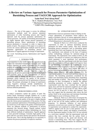 IJSRD - International Journal for Scientific Research & Development| Vol. 1, Issue 9, 2013 | ISSN (online): 2321-0613
All rights reserved by www.ijsrd.com 1818
Abstract— The aim of this paper is review for different
optimization methods used for process parameter
optimization of roller burnishing process and Taguchi
approach used for process parameter optimization for
various processes. The quality of burnishing processed parts
are highly depends upon various process parameters of
burnishing process. Hence optimization of burnishing
process parameters is necessary in order to improve the
quality of parts. The purpose of this paper is to explore the
reviews for various optimization methods used for process
parameter optimization of burnishing process and
application of Taguchi approach for design of experiments.
Key words: burnishing process, Optimization and Taguchi
approach
I. INTRODUCTION
The competition in the world market for manufactured the
product has intensified tremendously in recent years. It has
become important the quality of product is to be good as
possible for achieving competitive advantage. The quality of
burnishing processed parts is affected by various process
parameter used in this process. There is a need for
optimizing the process parameters both from technological
and economic point of view. Optimization of process
parameters helps to finding out the correct adjustment of
parameter which improves the quality of the product.
Taguchi method is powerful tool for optimization of process
design. The primary advantages for design of experiments
using Taguchi’s technique include simplification of
experimental plan and feasibility of study of interaction
between different parameters.
II. PROBLEM FORMULATION
In today’s competitive market the quality of parts like
surface finish, mechanical strength, hardness etc. is most
important things to satisfy and attract the customers. In the
burnishing process the quality of the parts is highly depends
upon the various process parameters of the process. For that,
process parameter optimization of burnishing process should
be carried out. It will improve the quality of functional parts.
There are different methods of optimization of process
parameter like factorial design, Taguchi method, central
composite design; response surface methodology etc. From
these different methods of optimization, Taguchi approach
is more powerful technique. Currently high quality of the
parts with low cost and in shorter time period is the demands
from the users. This is the big challenge so it is necessary to
optimize the process parameter of respective machines.
III. LITERATURE SURVEY
Optimization of process parameters helps to finding out the
Correct adjustments of parameters which improve the
quality of products. Review of various approaches which is
used by other researchers for process parameter optimization
of burnishing process is discussed in this section.
Mayank K Patel et al. (2012) have conducted the
experiments in order to optimize burnishing process
parameters for batter surface quality. They have selected
burnishing process parameters such as burnishing speed,
burnishing feed, force and frequency for the study purpose.
The experiments were planned on the basis of response
surface methodology technique for statistical design of
experiments. The experiments were conduct on M.S. (C-20)
material. The analysis of variance was employed to find out
which parameter is most significant over performance
characteristics. After the experimental work they have found
that at the combination of 90 rpm speed, 0.127 mm/rev feed,
20 Kgf burnishing force and 40 HZ frequency the lowest
experimental surface roughness (1.05 µm) was achieved. [1]
Pravindrababu et al. (2012) have studied the effect of
various burnishing parameters on the surface characteristics,
surface micro structure and micro hardness. For the
experimental purpose EN series steel and brass material was
selected. The burnishing parameters considered for the
studies were burnishing speed, burnishing force, burnishing
feed and number of passes. They have employed Taguchi
technique in their investigation to identify the optimal
burnishing parameters on surface roughness. After the
experimental work they have conclude that the optimal
speed, force and feed for minimum roughness are 535 rpm,
200 N, 0.063 mm/rev for EN 8 and 355 rpm, 200 N, 0.095
mm/rev for EN 24 and EN 31 alloy steel material. They
have also suggest that the aluminum alloy shows the best
surface finish in the second pass and maximum burnishing
depth happen to occur in first pass of brass. [2]
Nikunj K. Patel et al. (2013) have investigated the
impact of burnishing speed, burnishing force and number of
pass of the tool on the surface qualities and tribological
properties. To determine influence of each process
parameters, several tests were carried out. Taguchi’s designs
of experiments were employed to conduct the experiments.
ANOVA applied with the aim to find optimize value for
enhancing the surface quality and hardness economically.
For the experiments purpose Al alloy 6351-T6 was selected
as a work piece material. After the experimental work and
analysis they have conclude that the surface finish is
increase with increase in the speed and decrease with
increase in burnishing force. They have suggest that the
optimum roller burnishing parameters for aluminum 6351-
A Review on Various Approach for Process Parameter Optimization of
Burnishing Process and TAGUCHI Approach for Optimization
Yatin Patel1
Prof. Kiran Patel2
1
M. E. Student (Production) 2
Asst. Prof.
1, 2
Mechanical Engineering Department
1, 2
LDRP-ITR, Gandhinagar, Gujarat.
 