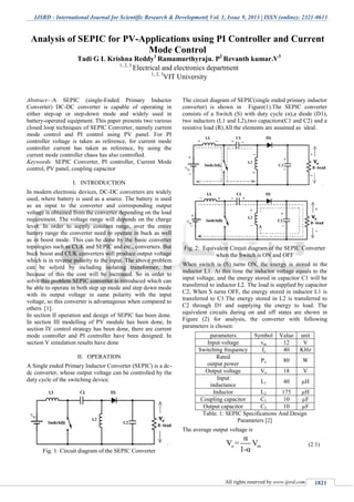 IJSRD - International Journal for Scientific Research & Development| Vol. 1, Issue 9, 2013 | ISSN (online): 2321-0613
All rights reserved by www.ijsrd.com 1821
Abstract—A SEPIC (single-Ended Primary Inductor
Converter) DC-DC converter is capable of operating in
either step-up or step-down mode and widely used in
battery-operated equipment. This paper presents two various
closed loop techniques of SEPIC Converter, namely current
mode control and PI control using PV panel. For PI
controller voltage is taken as reference, for current mode
controller current has taken as reference, by using the
current mode controller chaos has also controlled.
Keywords: SEPIC Converter, PI controller, Current Mode
control, PV panel, coupling capacitor
I. INTRODUCTION
In modern electronic devices, DC-DC converters are widely
used, where battery is used as a source. The battery is used
as an input to the converter and corresponding output
voltage is obtained from the converter depending on the load
requirement. The voltage range will depends on the charge
level. In order to supply constant range, over the entire
battery range the converter need to operate in buck as well
as in boost mode. This can be done by the basic converter
topologies such as CUK and SEPIC and etc., converters. But
buck boost and CUK converters will produce output voltage
which is in reverse polarity to the input. The above problem
can be solved by including isolating transformer, but
because of this the cost will be increased. So in order to
solve this problem SEPIC converter is introduced which can
be able to operate in both step up mode and step down mode
with its output voltage in same polarity with the input
voltage, so this converter is advantageous when compared to
others. [1].
In section II operation and design of SEPIC has been done.
In section III modelling of PV module has been done, In
section IV control strategy has been done, there are current
mode controller and PI controller have been designed. In
section V simulation results have done
II. OPERATION
A Single ended Primary Inductor Converter (SEPIC) is a dc-
dc converter, whose output voltage can be controlled by the
duty cycle of the switching device.
Fig. 1: Circuit diagram of the SEPIC Converter
The circuit diagram of SEPIC(single ended primary inductor
converter) is shown in Figure(1).The SEPIC converter
consists of a Switch (S) with duty cycle (α),a diode (D1),
two inductors (L1 and L2),two capacitors(C1 and C2) and a
resistive load (R).All the elements are assumed as ideal.
Fig. 2: Equivalent Circuit diagram of the SEPIC Converter
when the Switch is ON and OFF
When switch is (S) turns ON, the energy is stored in the
inductor L1. At this time the inductor voltage equals to the
input voltage, and the energy stored in capacitor C1 will be
transferred to inductor L2. The load is supplied by capacitor
C2, When S turns OFF, the energy stored in inductor L1 is
transferred to C1.The energy stored in L2 is transferred to
C2 through D1 and supplying the energy to load. The
equivalent circuits during on and off states are shown in
Figure (2) for analysis, the converter with following
parameters is chosen:
parameters Symbol Value unit
Input voltage vin 12 V
Switching frequency fs 40 KHz
Rated
output power
Po 80 W
Output voltage Vo 18 V
Input
inductance
L1 40 µH
Inductor L2 175 µH
Coupling capacitor C1 10 µF
Output capacitor C2 10 µF
Table. 1: SEPIC Specifications And Design
Parameters [2]
The average output voltage is
o in
α
V = V
1-α
(2.1)
Analysis of SEPIC for PV-Applications using PI Controller and Current
Mode Control
Tadi G L Krishna Reddy1
Ramamurthyraju. P2
Revanth kumar.V3
1, 2, 3
Electrical and electronics department
1, 2, 3
VIT University
 