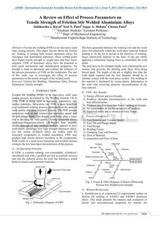 IJSRD - International Journal for Scientific Research & Development| Vol. 1, Issue 9, 2013 | ISSN (online): 2321-0613
All rights reserved by www.ijsrd.com 1828
Abstract---Friction stir welding (FSW) is an innovative solid
state joining process. This paper discuss about the friction
stir welding of joining heat treated aluminum alloys for
Aerospace and Automobile industries. These welded joints
have higher tensile strength to weight ratio and finer micro
structure. FSW of aluminum alloys have the potential to
hold good mechanical and metallurgical properties. An
attempt is made to determine and evaluate the influence of
the process parameters of FSW on the weldments. The aim
of this study was to investigate the effect of process
parameters on the tensile strength of the welded joints.
Keyword: Friction Stir Welding, Aluminium Alloy, Process
Parameters, Tensile strength.
I. INTRODUCTION
Friction stir welding (FSW) is an innovative solid state
joining process, developed by The Welding Institute, UK in
1991. FSW is being used in aerospace, automotive, rail,
marine industries, fabrication, etc. FSW is more beneficial
over traditional welding process, particularly in the areas of
weld quality and environmental impacts. The FSW process
parameters such as tool rotation and transverse speed, tool
tilt and plunge depth, tool design, axial force, play a major
role in deciding the weld quality. Among aluminum alloys,
aluminum-magnesium-silicon (Al-Mg-Si) heat treatable
alloys, although of only medium strength, appears to have
weld ability advantage over high strength aluminum alloys.
For this reason Al-Mg-Si alloys are widely used for
structural components in welded assemblies. FSW may
produce high tensile stresses elsewhere in the components,
FSW results in a much lower distortion and residual stresses
owing to the low heat input characteristics of the process.
A. An Operating Principle:
In FSW, a constant rotating, non-consumable, cylindrical-
shouldered tool with a profiled pin fed at constant traverse
rate into the material across the joint line forming a sound
bond of similar and dissimilar materials.
Fig. 1: Schematic Diagram of FSW
The heat generated between the rotating tool and the work
piece will plastically soften the work piece material without
melting it. As the pin is moved in the direction of welding,
forces plasticized material to the back of the pin whilst
applying a substantial forging force to consolidate the weld
metal.
The parts have to be clamped rigidly onto a backing bar in a
manner that prevents the abutting joint faces from being
forced apart. The length of the pin is slightly less than the
weld depth required and the tool shoulder should be in
intimate contact with the work piece surface. The welding of
the material is facilitated by severe plastic deformation in
the solid state involving dynamic recrystallization of the
base material.
B. FSW - Key Benefits
1) Energy efficient and eco-friendly.
2) Produces desirable microstructures in the weld and
heat-affected zones.
3) Produces less distortion than fusion welding techniques.
4) No consumables & can be operated in all position.
5) Improved safety due to absence of toxic fumes.
C. Process Parameters
1) Tool Rotation and Traverse Speed.
2) Tool Tilt and Plunge Depth.
3) Tool Design.
4) Welding Forces.
5) Clamping Type and Position.
6) Flow of Material.
7) Generation and Flow of Heat.
Fig. 2: Cause & effect Diagram of factors influencing
Friction Stir Welded joint strength
D. Related Background
L. Karthikeyan et al. conducted [1] experimental studies on
friction stir welding of AA2011 and AA6063 aluminum
alloys. This study presents the analysis and evaluation of
tensile and microstructural properties for friction stir
A Review on Effect of Process Parameters on
Tensile Strength of Friction Stir Welded Aluminium Alloys
Siddhartha J. Raval
1
Neel N. Patel
2
Sagar A. Mehata
3
Chetan Patel
4
1, 2, 3
Graduate Students 4
Assistant Professor
1, 2, 3, 4
Dept. of Mechanical Engineering
1, 2, 3, 4
Shankersinh Vaghela Bapu Institute of Technology
 
