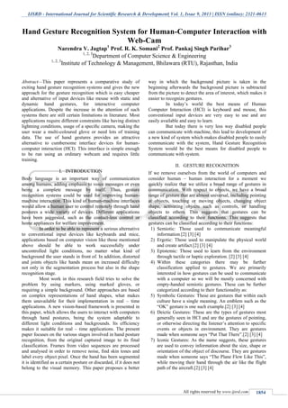 IJSRD - International Journal for Scientific Research & Development| Vol. 1, Issue 9, 2013 | ISSN (online): 2321-0613
All rights reserved by www.ijsrd.com 1854
Abstract—This paper represents a comparative study of
exiting hand gesture recognition systems and gives the new
approach for the gesture recognition which is easy cheaper
and alternative of input devices like mouse with static and
dynamic hand gestures, for interactive computer
applications. Despite the increase in the attention of such
systems there are still certain limitations in literature. Most
applications require different constraints like having distinct
lightning conditions, usage of a speciﬁc camera, making the
user wear a multi-coloured glove or need lots of training
data. The use of hand gestures provides an attractive
alternative to cumbersome interface devices for human-
computer interaction (HCI). This interface is simple enough
to be run using an ordinary webcam and requires little
training.
I. INTRODUCTION
Body language is an important way of communication
among humans, adding emphasis to voice messages or even
being a complete message by itself. Thus, gesture
recognition systems could be used for improving human-
machine interaction. This kind of human-machine interfaces
would allow a human user to control remotely through hand
postures a wide variety of devices. Different applications
have been suggested, such as the contact-less control or
home appliances for welfare improvement.
In order to be able to represent a serious alternative
to conventional input devices like keyboards and mice,
applications based on computer vision like those mentioned
above should be able to work successfully under
uncontrolled light conditions, no matter what kind of
background the user stands in front of. In addition, distorted
and joints objects like hands mean an increased difficulty
not only in the segmentation process but also in the shape
recognition stage.
Most work in this research field tries to solve the
problem by using markers, using marked gloves, or
requiring a simple background. Other approaches are based
on complex representations of hand shapes, what makes
them unavailable for their implementation in real – time
applications. A new vision-based framework is presented in
this paper, which allows the users to interact with computers
through hand postures, being the system adaptable to
different light conditions and backgrounds. Its efficiency
makes it suitable for real – time applications. The present
paper focuses on the various stages involved in hand posture
recognition, from the original captured image to its final
classification. Frames from video sequences are processed
and analysed in order to remove noise, find skin tones and
label every object pixel. Once the hand has been segmented
it is identified as a certain posture or discarded, if it does not
belong to the visual memory. This paper proposes a better
way in which the background picture is taken in the
beginning afterwards the background picture is subtracted
from the picture to detect the area of interest, which makes it
easier to recognize gestures.
In today’s world the best means of Human
Computer Interaction (HCI) is keyboard and mouse, this
conventional input devices are very easy to use and are
easily available and easy to learn.
But today there is very less way disabled people
can communicate with machine, this lead to development of
a new kind of system which makes disabled people to easily
communicate with the system, Hand Gesture Recognition
System would be the best means for disabled people to
communicate with system.
II. GESTURE RECOGNITION
If we remove ourselves from the world of computers and
consider human – human interaction for a moment we
quickly realize that we utilize a broad range of gestures in
communication. With respect to objects, we have a broad
range of gesture that are almost universal, including pointing
at objects, touching or moving objects, changing object
shape, activating objects such as controls, or handling
objects to others. This suggests that gestures can be
classified according to their functions. This suggests that
gestures can be classified according to their functions:
1) Semiotic: Those used to communicate meaningful
information.[2] [3] [4]
2) Ergotic: Those used to manipulate the physical world
and create artifact.[2] [3] [4]
3) Epistemic: Those used to learn from the environment
through tactile or haptic exploration. [2] [3] [4]
4) Within these categories there may be further
classification applied to gestures. We are primarily
interested in how gestures can be used to communicate
with a computer so we will be mostly concerned with
empty-handed semiotic gestures. These can be further
categorized according to their functionality as:
5) Symbolic Gestures: These are gestures that within each
culture have a single meaning. An emblem such as the
“OK” gesture is one such example.[2] [3] [4]
6) Deictic Gestures: These are the types of gestures most
generally seen in HCI and are the gestures of pointing,
or otherwise directing the listener’s attention to specific
events or objects in environment. They are gestures
made when someone says “Put That There”.[2] [3] [4]
7) Iconic Gestures: As the name suggests, these gestures
are used to convey information about the size, shape or
orientation of the object of discourse. They are gestures
made when someone says “The Plane Flew Like This”,
while moving their hand through the air like the flight
path of the aircraft.[2] [3] [4]
Hand Gesture Recognition System for Human-Computer Interaction with
Web-Cam
Narendra V. Jagtap1
Prof. R. K. Somani2
Prof. Pankaj Singh Parihar3
1, 2, 3
Department of Computer Science & Engineering
1, 2, 3
Institute of Technology & Management, Bhilawara (RTU), Rajasthan, India
 