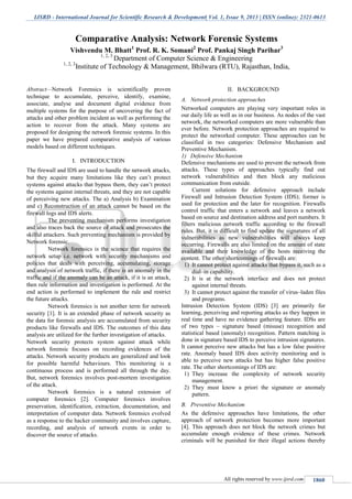 IJSRD - International Journal for Scientific Research & Development| Vol. 1, Issue 9, 2013 | ISSN (online): 2321-0613
All rights reserved by www.ijsrd.com 1860
Abstract—Network Forensics is scientifically proven
technique to accumulate, perceive, identify, examine,
associate, analyse and document digital evidence from
multiple systems for the purpose of uncovering the fact of
attacks and other problem incident as well as performing the
action to recover from the attack. Many systems are
proposed for designing the network forensic systems. In this
paper we have prepared comparative analysis of various
models based on different techniques.
I. INTRODUCTION
The firewall and IDS are used to handle the network attacks,
but they acquire many limitations like they can’t protect
systems against attacks that bypass them, they can’t protect
the systems against internal threats, and they are not capable
of perceiving new attacks. The a) Analysis b) Examination
and c) Reconstruction of an attack cannot be based on the
firewall logs and IDS alerts.
The preventing mechanism performs investigation
and also traces back the source of attack and prosecutes the
skilful attackers. Such preventing mechanism is provided by
Network forensic.
Network forensics is the science that requires the
network setup i.e. network with security mechanisms and
policies that deals with perceiving, accumulating, storage
and analysis of network traffic, if there is an anomaly in the
traffic and if the anomaly can be an attack, if it is an attack,
then rule information and investigation is performed. At the
end action is performed to implement the rule and restrict
the future attacks.
Network forensics is not another term for network
security [1]. It is an extended phase of network security as
the data for forensic analysis are accumulated from security
products like firewalls and IDS. The outcomes of this data
analysis are utilized for the further investigation of attacks.
Network security protects system against attack while
network forensic focuses on recording evidences of the
attacks. Network security products are generalized and look
for possible harmful behaviours. This monitoring is a
continuous process and is performed all through the day.
But, network forensics involves post-mortem investigation
of the attack.
Network forensics is a natural extension of
computer forensics [2]. Computer forensics involves
preservation, identification, extraction, documentation, and
interpretation of computer data. Network forensics evolved
as a response to the hacker community and involves capture,
recording, and analysis of network events in order to
discover the source of attacks.
II. BACKGROUND
A. Network protection approaches
Networked computers are playing very important roles in
our daily life as well as in our business. As nodes of the vast
network, the networked computers are more vulnerable than
ever before. Network protection approaches are required to
protect the networked computer. These approaches can be
classified in two categories: Defensive Mechanism and
Preventive Mechanism.
1) Defensive Mechanism
Defensive mechanisms are used to prevent the network from
attacks. These types of approaches typically find out
network vulnerabilities and then block any malicious
communication from outside.
Current solutions for defensive approach include
Firewall and Intrusion Detection System (IDS); former is
used for protection and the later for recognition. Firewalls
control traffic that enters a network and leaves a network
based on source and destination address and port numbers. It
filters malicious network traffic according to the firewall
rules. But, it is difficult to find update the signatures of all
vulnerabilities as new vulnerabilities will always keep
occurring. Firewalls are also limited on the amount of state
available and their knowledge of the hosts receiving the
content. The other shortcomings of firewalls are:
1) It cannot protect against attacks that bypass it, such as a
dial–in capability.
2) It is at the network interface and does not protect
against internal threats.
3) It cannot protect against the transfer of virus–laden files
and programs.
Intrusion Detection System (IDS) [3] are primarily for
learning, perceiving and reporting attacks as they happen in
real time and have no evidence gathering feature. IDSs are
of two types – signature based (misuse) recognition and
statistical based (anomaly) recognition. Pattern matching is
done in signature based IDS to perceive intrusion signatures.
It cannot perceive new attacks but has a low false positive
rate. Anomaly based IDS does activity monitoring and is
able to perceive new attacks but has higher false positive
rate. The other shortcomings of IDS are:
1) They increase the complexity of network security
management.
2) They must know a priori the signature or anomaly
pattern.
B. Preventive Mechanism
As the defensive approaches have limitations, the other
approach of network protection becomes more important
[4]. This approach does not block the network crimes but
accumulate enough evidence of these crimes. Network
criminals will be punished for their illegal actions thereby
Comparative Analysis: Network Forensic Systems
Vishvendu M. Bhatt1
Prof. R. K. Somani2
Prof. Pankaj Singh Parihar3
1, 2, 3
Department of Computer Science & Engineering
1, 2, 3
Institute of Technology & Management, Bhilwara (RTU), Rajasthan, India,
 