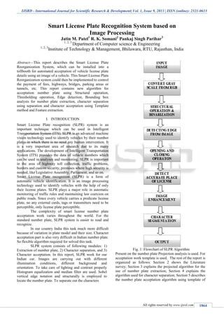IJSRD - International Journal for Scientific Research & Development| Vol. 1, Issue 9, 2013 | ISSN (online): 2321-0613
All rights reserved by www.ijsrd.com 1864
Abstract—This report describes the Smart License Plate
Reorganization System, which can be installed into a
tollbooth for automated acceptation of vehicle license plate
details using an image of a vehicle. This Smart License Plate
Reorganization system could then be implemented to control
the payment of fees, highways, bridges, parking areas or
tunnels, etc. This report contains new algorithm for
acceptation number plate using Structural operation,
Thresholding operation, Edge detection, Bounding box
analysis for number plate extraction, character separation
using separation and character acceptation using Template
method and Feature extraction.
I. INTRODUCTION
Smart License Plate recognition (SLPR) system is an
important technique which can be used in Intelligent
Transportation System (ITS). SLPR is an advanced machine
vision technology used to identify vehicles by their number
plates in which there is no need any human intervention. It
is a very important area of research due to its many
applications. The development of Intelligent Transportation
System (ITS) provides the data of vehicle numbers which
can be used in analyses and monitoring. SLPR is important
in the area of highway toll collection, traffic problems,
borders and custom security, premises where high security is
needed, like Legislative Assembly, Parliament, and so on.
Smart License Plate recognition (SLPR) is a form of
automatic vehicle identification. It is an image processing
technology used to identify vehicles with the help of only
their license plates. SLPR plays a major role in automatic
monitoring of traffic rules and maintaining law coercion on
public roads. Since every vehicle carries a predicate license
plate, no any external cards, tags or transmitters need to be
perceptible, only license plate perceptible.
The complexity of smart license number plate
acceptation work varies throughout the world. For the
standard number plate, SLPR system is easier to read and
recognize.
In our country India this task much more difficult
because of variation in plate model and their size. Character
acceptation part is also very difficult in Indian number plate.
So flexible algorithm required for solved this task.
SLPR system consists of following modules: 1)
Extraction of number plate, 2) Character separation, and 3)
Character acceptation. In this report, SLPR work for our
Indian car. Images are carrying out with different
illumination conditions, different background and
orientation. To take care of lighting and contrast properly
Histogram equalization and median filter are used. Sobel
vertical edge notation and structurally is employed to
locate the number plate. To separate out the characters
Fig. 1: Flowchart of SLPR Algorithm
Present on the number plate Projection analysis is used. For
acceptation work template is used. .The rest of the report is
organized as follows: Section 2 shows the Literature
survey; Section 3 explains the projected algorithm for the
use of number plate extraction; Section 4 explains the
algorithm used for character separation; Section 5 describes
the number plate acceptation algorithm using template of
Smart License Plate Recognition System based on
Image Processing
Jatin M. Patel1
R. K. Somani2
Pankaj Singh Parihar3
1, 2, 3
Department of Computer science & Engineering
1, 2, 3
Institute of Technology & Management, Bhilawara, RTU, Rajasthan, India
 