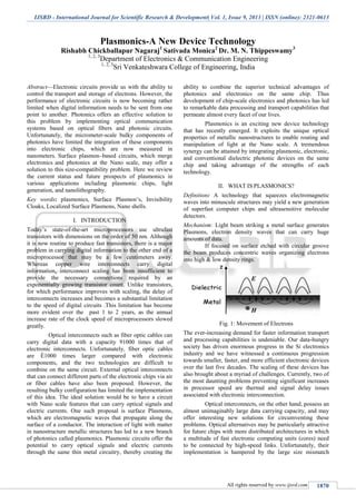 IJSRD - International Journal for Scientific Research & Development| Vol. 1, Issue 9, 2013 | ISSN (online): 2321-0613
All rights reserved by www.ijsrd.com 1870
Plasmonics-A New Device Technology
Rishabh Chickballapur Nagaraj1
Sativada Monica2
Dr. M. N. Thippeswamy3
1, 2, 3
Department of Electronics & Communication Engineering
1, 2, 3
Sri Venkateshwara College of Engineering, India
Abstract—Electronic circuits provide us with the ability to
control the transport and storage of electrons. However, the
performance of electronic circuits is now becoming rather
limited when digital information needs to be sent from one
point to another. Photonics offers an effective solution to
this problem by implementing optical communication
systems based on optical fibers and photonic circuits.
Unfortunately, the micrometer-scale bulky components of
photonics have limited the integration of these components
into electronic chips, which are now measured in
nanometers. Surface plasmon–based circuits, which merge
electronics and photonics at the Nano scale, may offer a
solution to this size-compatibility problem. Here we review
the current status and future prospects of plasmonics in
various applications including plasmonic chips, light
generation, and nanolithography.
Key words: plasmonics, Surface Plasmon’s, Invisibility
Cloaks, Localized Surface Plasmons, Nano shells.
I. INTRODUCTION
Today’s state-of-the-art microprocessors use ultrafast
transistors with dimensions on the order of 50 nm. Although
it is now routine to produce fast transistors, there is a major
problem in carrying digital information to the other end of a
microprocessor that may be a few centimeters away.
Whereas copper wire interconnects carry digital
information, interconnect scaling has been insufficient to
provide the necessary connections required by an
exponentially growing transistor count. Unlike transistors,
for which performance improves with scaling, the delay of
interconnects increases and becomes a substantial limitation
to the speed of digital circuits .This limitation has become
more evident over the past 1 to 2 years, as the annual
increase rate of the clock speed of microprocessors slowed
greatly.
Optical interconnects such as fiber optic cables can
carry digital data with a capacity 91000 times that of
electronic interconnects. Unfortunately, fiber optic cables
are È1000 times larger compared with electronic
components, and the two technologies are difficult to
combine on the same circuit. External optical interconnects
that can connect different parts of the electronic chips via air
or fiber cables have also been proposed. However, the
resulting bulky configuration has limited the implementation
of this idea. The ideal solution would be to have a circuit
with Nano scale features that can carry optical signals and
electric currents. One such proposal is surface Plasmons,
which are electromagnetic waves that propagate along the
surface of a conductor. The interaction of light with matter
in nanostructure metallic structures has led to a new branch
of photonics called plasmonics. Plasmonic circuits offer the
potential to carry optical signals and electric currents
through the same thin metal circuitry, thereby creating the
ability to combine the superior technical advantages of
photonics and electronics on the same chip. Thus
development of chip-scale electronics and photonics has led
to remarkable data processing and transport capabilities that
permeate almost every facet of our lives.
Plasmonics is an exciting new device technology
that has recently emerged. It exploits the unique optical
properties of metallic nanostructures to enable routing and
manipulation of light at the Nano scale. A tremendous
synergy can be attained by integrating plasmonic, electronic,
and conventional dielectric photonic devices on the same
chip and taking advantage of the strengths of each
technology.
II. WHAT IS PLASMONICS?
Definition: A technology that squeezes electromagnetic
waves into minuscule structures may yield a new generation
of superfast computer chips and ultrasensitive molecular
detectors.
Mechanism: Light beam striking a metal surface generates
Plasmons, electron density waves that can carry huge
amounts of data.
If focused on surface etched with circular groove
the beam produces concentric waves organizing electrons
into high & low density rings.
Fig. 1: Movement of Electrons
The ever-increasing demand for faster information transport
and processing capabilities is undeniable. Our data-hungry
society has driven enormous progress in the Si electronics
industry and we have witnessed a continuous progression
towards smaller, faster, and more efficient electronic devices
over the last five decades. The scaling of these devices has
also brought about a myriad of challenges. Currently, two of
the most daunting problems preventing significant increases
in processor speed are thermal and signal delay issues
associated with electronic interconnection.
Optical interconnects, on the other hand, possess an
almost unimaginably large data carrying capacity, and may
offer interesting new solutions for circumventing these
problems. Optical alternatives may be particularly attractive
for future chips with more distributed architectures in which
a multitude of fast electronic computing units (cores) need
to be connected by high-speed links. Unfortunately, their
implementation is hampered by the large size mismatch
 