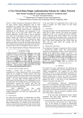 IJSRD - International Journal for Scientific Research & Development| Vol. 1, Issue 9, 2013 | ISSN (online): 2321-0613
All rights reserved by www.ijsrd.com 1881
Abstract—Ad-hoc networks are becoming an effective tool
for many mission critical applications such as troop
coordination in a combat field, situational awareness, etc.
Therefore, authenticating the source and ensuring the
integrity of the message traffic become a fundamental
requirement for the operation and management of the
network. Since we are using small system in the adhoc
network application, memory usage is also an important
issue. Here we are presenting a system which reduces the
memory attacks and control the memory usage of the
devices in the adhoc network. By clustering the adhoc
network we also achieve high scalability. One way hash
function and MACs are used for the authentication purpose.
The simulation demonstrates the advantage of this system to
existing system in terms of throughput, memory, delay, etc.
Key words: Digital Signature, Message Authentication Code
I. INTRODUCTION
An adhoc network is a collection of autonomous nodes with
dynamically changing infrastructure. By direct or by multi-
hop communication nodes in the adhoc network can
efficiently communicate. The nodes in the adhoc network
have limitations in their on board energy and in their
communication and computation power. So we required
network management solutions which are suitable for these
limitations. Since the adhoc network is covering very large
areas, the network solutions must be scalable.
A. Security required in adhoc network
Assuring a certain level of security is a strong
requirement for a large deployment of the communication
model [1]. For example in a combat mission, each troop
may require to report the status to other troops. Such transfer
among the nodes has to be delivered in a secure and trusted
manner. So each adhoc network should provide the
following the following features. (a) Confidentiality, prevent
the third parties from reading the data, (b) Message source
authentication, assuring that message send from the
legitimate user, and (c) Message integrity, this prevent third
parties to alter the transmitted data.
Some application use data origin
authentication without non-repudiation to avoid the
complex computation, but others use authentication with
non-Repudiation.
B. Tiered System
For improving the scalability of authentication, the adhoc
network may be divided into many tiers. This help to add
any number of nodes to the network without increasing the
delay of authentication. For example for two tiered systems,
nodes are clustered into many groups. Nodes in each cluster
use intra cluster authentication to send data between nodes
in the same cluster. For sending data from a node in one
cluster to another, two tiered system use inter cluster
authentication.
C. Contribution
This paper proposes a two tiered authentication scheme for
traffic flow in adhoc network. The scheme uses network
clustering in order to cut overhead and ensure scalability.
Traffic within the same cluster employs one- way hash
chains to authenticate the message source. It also prevents
the memory DoS attack of intra cluster authentication. For
that in intra cluster authentication part, sender sends the
MAC and key index before the message and the
corresponding key.
D. Organization of the Paper
The remaining of the paper is organized as follows. Section
2 describes the related works. The survey describes
much type of authentication schemes, which can be used for
making tiered authentication systems. In section 3 we
describe an existing two tiered scheme, TAM and its main
problem. The proposed system is mentioned in section 4 and
implementation details of the existing and proposed schemes
are described in section 5. In section 6 we compare the
existing and proposed scheme based on parameter like
delay, throughput etc.
II. SURVEY
We classify the source authentication into following two
categories: (1) authentication with non-repudiation and (2)
without non-repudiation. The category two can again
classified as follows (1) secret information asymmetry, (2)
time asymmetry, and (3) hybrid asymmetry. The asymmetry
property denotes that a receiver can verify the message
origin using the MAC in a packet without knowing how to
generate the MAC. A full survey of the authentication
scheme is discussed in the paper [11].
Latif-Aslan-Ramly Multi-cast Authentication
Protocol is an authentication protocol described in [3] uses
both public key signature and UMAC function. It is an
authentication protocol with non-repudiation. It uses eraser
code function to resist the packet loss and a counter value to
resist reply attack. The use symmetric encryption system
like AES provides confidentiality.
In the data origin authentication scheme without
asymmetry have three major approaches to introduce
asymmetry in authentication data.
1) Secret Information Asymmetry: Here each sender has a
set of secret keys. Each receiver has a share of these
keys. In this strategy for creating an authentication
information requires the knowledge of all keys. So the
receivers cannot forge authentication information.
A Two Tiered Data Origin Authentication Scheme for Adhoc Network
Tibin Thomas1
Karthik M2
Leenu Rebecca Matheew3
Jyothish K John4
1, 2, 3
M. Tech 4
Assistant Professor
1,2,3,4
Department of Computer Science and Engineering
1, 2, 3, 4
Federal Institute of Science and Technology (FISAT) Angamaly, India
 