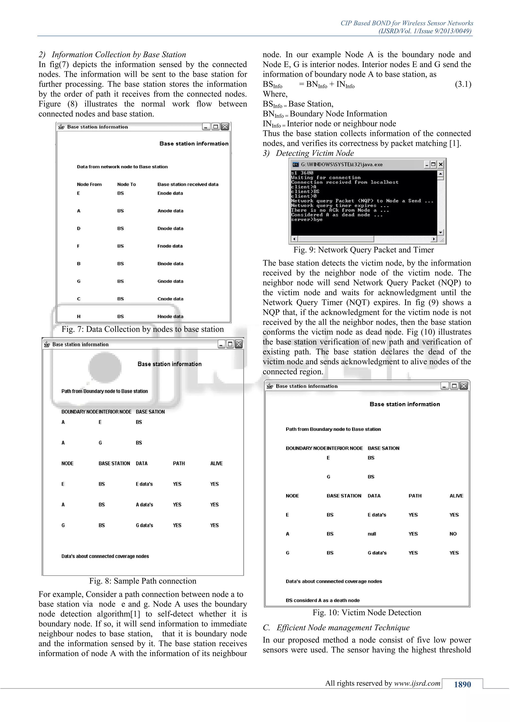 CIP Based BOND for Wireless Sensor Networks
(IJSRD/Vol. 1/Issue 9/2013/0049)
All rights reserved by www.ijsrd.com 1890
2) Information Collection by Base Station
In fig(7) depicts the information sensed by the connected
nodes. The information will be sent to the base station for
further processing. The base station stores the information
by the order of path it receives from the connected nodes.
Figure (8) illustrates the normal work flow between
connected nodes and base station.
Fig. 7: Data Collection by nodes to base station
Fig. 8: Sample Path connection
For example, Consider a path connection between node a to
base station via node e and g. Node A uses the boundary
node detection algorithm[1] to self-detect whether it is
boundary node. If so, it will send information to immediate
neighbour nodes to base station, that it is boundary node
and the information sensed by it. The base station receives
information of node A with the information of its neighbour
node. In our example Node A is the boundary node and
Node E, G is interior nodes. Interior nodes E and G send the
information of boundary node A to base station, as
BSInfo = BNInfo + INInfo (3.1)
Where,
BSInfo = Base Station,
BNInfo = Boundary Node Information
INInfo = Interior node or neighbour node
Thus the base station collects information of the connected
nodes, and verifies its correctness by packet matching [1].
3) Detecting Victim Node
Fig. 9: Network Query Packet and Timer
The base station detects the victim node, by the information
received by the neighbor node of the victim node. The
neighbor node will send Network Query Packet (NQP) to
the victim node and waits for acknowledgment until the
Network Query Timer (NQT) expires. In fig (9) shows a
NQP that, if the acknowledgment for the victim node is not
received by the all the neighbor nodes, then the base station
conforms the victim node as dead node. Fig (10) illustrates
the base station verification of new path and verification of
existing path. The base station declares the dead of the
victim node and sends acknowledgment to alive nodes of the
connected region.
Fig. 10: Victim Node Detection
C. Efficient Node management Technique
In our proposed method a node consist of five low power
sensors were used. The sensor having the highest threshold
 