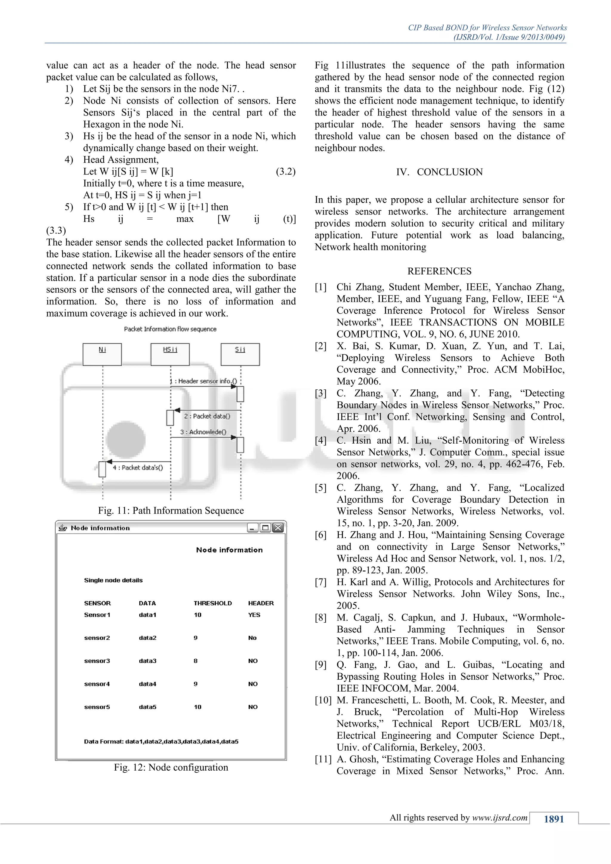 CIP Based BOND for Wireless Sensor Networks
(IJSRD/Vol. 1/Issue 9/2013/0049)
All rights reserved by www.ijsrd.com 1891
value can act as a header of the node. The head sensor
packet value can be calculated as follows,
1) Let Sij be the sensors in the node Ni7. .
2) Node Ni consists of collection of sensors. Here
Sensors Sij‘s placed in the central part of the
Hexagon in the node Ni.
3) Hs ij be the head of the sensor in a node Ni, which
dynamically change based on their weight.
4) Head Assignment,
Let W ij[S ij] = W [k] (3.2)
Initially t=0, where t is a time measure,
At t=0, HS ij = S ij when j=1
5) If t>0 and W ij [t] < W ij [t+1] then
Hs ij = max [W ij (t)]
(3.3)
The header sensor sends the collected packet Information to
the base station. Likewise all the header sensors of the entire
connected network sends the collated information to base
station. If a particular sensor in a node dies the subordinate
sensors or the sensors of the connected area, will gather the
information. So, there is no loss of information and
maximum coverage is achieved in our work.
Fig. 11: Path Information Sequence
Fig. 12: Node configuration
Fig 11illustrates the sequence of the path information
gathered by the head sensor node of the connected region
and it transmits the data to the neighbour node. Fig (12)
shows the efficient node management technique, to identify
the header of highest threshold value of the sensors in a
particular node. The header sensors having the same
threshold value can be chosen based on the distance of
neighbour nodes.
IV. CONCLUSION
In this paper, we propose a cellular architecture sensor for
wireless sensor networks. The architecture arrangement
provides modern solution to security critical and military
application. Future potential work as load balancing,
Network health monitoring
REFERENCES
[1] Chi Zhang, Student Member, IEEE, Yanchao Zhang,
Member, IEEE, and Yuguang Fang, Fellow, IEEE “A
Coverage Inference Protocol for Wireless Sensor
Networks”, IEEE TRANSACTIONS ON MOBILE
COMPUTING, VOL. 9, NO. 6, JUNE 2010.
[2] X. Bai, S. Kumar, D. Xuan, Z. Yun, and T. Lai,
“Deploying Wireless Sensors to Achieve Both
Coverage and Connectivity,” Proc. ACM MobiHoc,
May 2006.
[3] C. Zhang, Y. Zhang, and Y. Fang, “Detecting
Boundary Nodes in Wireless Sensor Networks,” Proc.
IEEE Int’l Conf. Networking, Sensing and Control,
Apr. 2006.
[4] C. Hsin and M. Liu, “Self-Monitoring of Wireless
Sensor Networks,” J. Computer Comm., special issue
on sensor networks, vol. 29, no. 4, pp. 462-476, Feb.
2006.
[5] C. Zhang, Y. Zhang, and Y. Fang, “Localized
Algorithms for Coverage Boundary Detection in
Wireless Sensor Networks, Wireless Networks, vol.
15, no. 1, pp. 3-20, Jan. 2009.
[6] H. Zhang and J. Hou, “Maintaining Sensing Coverage
and on connectivity in Large Sensor Networks,”
Wireless Ad Hoc and Sensor Network, vol. 1, nos. 1/2,
pp. 89-123, Jan. 2005.
[7] H. Karl and A. Willig, Protocols and Architectures for
Wireless Sensor Networks. John Wiley Sons, Inc.,
2005.
[8] M. Cagalj, S. Capkun, and J. Hubaux, “Wormhole-
Based Anti- Jamming Techniques in Sensor
Networks,” IEEE Trans. Mobile Computing, vol. 6, no.
1, pp. 100-114, Jan. 2006.
[9] Q. Fang, J. Gao, and L. Guibas, “Locating and
Bypassing Routing Holes in Sensor Networks,” Proc.
IEEE INFOCOM, Mar. 2004.
[10] M. Franceschetti, L. Booth, M. Cook, R. Meester, and
J. Bruck, “Percolation of Multi-Hop Wireless
Networks,” Technical Report UCB/ERL M03/18,
Electrical Engineering and Computer Science Dept.,
Univ. of California, Berkeley, 2003.
[11] A. Ghosh, “Estimating Coverage Holes and Enhancing
Coverage in Mixed Sensor Networks,” Proc. Ann.
 