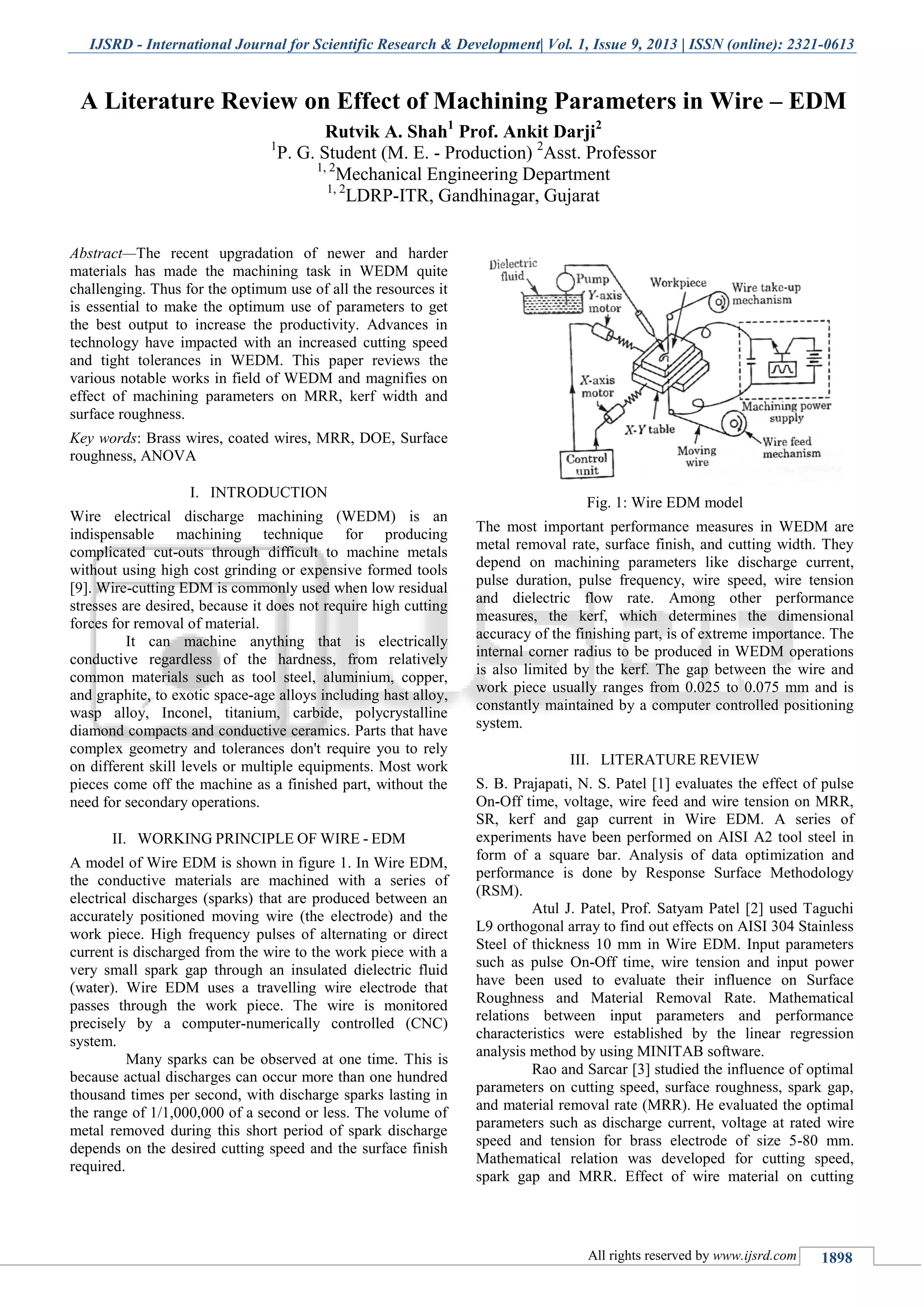 IJSRD - International Journal for Scientific Research & Development| Vol. 1, Issue 9, 2013 | ISSN (online): 2321-0613
All rights reserved by www.ijsrd.com 1898
Abstract—The recent upgradation of newer and harder
materials has made the machining task in WEDM quite
challenging. Thus for the optimum use of all the resources it
is essential to make the optimum use of parameters to get
the best output to increase the productivity. Advances in
technology have impacted with an increased cutting speed
and tight tolerances in WEDM. This paper reviews the
various notable works in field of WEDM and magnifies on
effect of machining parameters on MRR, kerf width and
surface roughness.
Key words: Brass wires, coated wires, MRR, DOE, Surface
roughness, ANOVA
I. INTRODUCTION
Wire electrical discharge machining (WEDM) is an
indispensable machining technique for producing
complicated cut-outs through difficult to machine metals
without using high cost grinding or expensive formed tools
[9]. Wire-cutting EDM is commonly used when low residual
stresses are desired, because it does not require high cutting
forces for removal of material.
It can machine anything that is electrically
conductive regardless of the hardness, from relatively
common materials such as tool steel, aluminium, copper,
and graphite, to exotic space-age alloys including hast alloy,
wasp alloy, Inconel, titanium, carbide, polycrystalline
diamond compacts and conductive ceramics. Parts that have
complex geometry and tolerances don't require you to rely
on different skill levels or multiple equipments. Most work
pieces come off the machine as a finished part, without the
need for secondary operations.
II. WORKING PRINCIPLE OF WIRE - EDM
A model of Wire EDM is shown in figure 1. In Wire EDM,
the conductive materials are machined with a series of
electrical discharges (sparks) that are produced between an
accurately positioned moving wire (the electrode) and the
work piece. High frequency pulses of alternating or direct
current is discharged from the wire to the work piece with a
very small spark gap through an insulated dielectric fluid
(water). Wire EDM uses a travelling wire electrode that
passes through the work piece. The wire is monitored
precisely by a computer-numerically controlled (CNC)
system.
Many sparks can be observed at one time. This is
because actual discharges can occur more than one hundred
thousand times per second, with discharge sparks lasting in
the range of 1/1,000,000 of a second or less. The volume of
metal removed during this short period of spark discharge
depends on the desired cutting speed and the surface finish
required.
Fig. 1: Wire EDM model
The most important performance measures in WEDM are
metal removal rate, surface finish, and cutting width. They
depend on machining parameters like discharge current,
pulse duration, pulse frequency, wire speed, wire tension
and dielectric flow rate. Among other performance
measures, the kerf, which determines the dimensional
accuracy of the finishing part, is of extreme importance. The
internal corner radius to be produced in WEDM operations
is also limited by the kerf. The gap between the wire and
work piece usually ranges from 0.025 to 0.075 mm and is
constantly maintained by a computer controlled positioning
system.
III. LITERATURE REVIEW
S. B. Prajapati, N. S. Patel [1] evaluates the effect of pulse
On-Off time, voltage, wire feed and wire tension on MRR,
SR, kerf and gap current in Wire EDM. A series of
experiments have been performed on AISI A2 tool steel in
form of a square bar. Analysis of data optimization and
performance is done by Response Surface Methodology
(RSM).
Atul J. Patel, Prof. Satyam Patel [2] used Taguchi
L9 orthogonal array to find out effects on AISI 304 Stainless
Steel of thickness 10 mm in Wire EDM. Input parameters
such as pulse On-Off time, wire tension and input power
have been used to evaluate their influence on Surface
Roughness and Material Removal Rate. Mathematical
relations between input parameters and performance
characteristics were established by the linear regression
analysis method by using MINITAB software.
Rao and Sarcar [3] studied the influence of optimal
parameters on cutting speed, surface roughness, spark gap,
and material removal rate (MRR). He evaluated the optimal
parameters such as discharge current, voltage at rated wire
speed and tension for brass electrode of size 5-80 mm.
Mathematical relation was developed for cutting speed,
spark gap and MRR. Effect of wire material on cutting
A Literature Review on Effect of Machining Parameters in Wire – EDM
Rutvik A. Shah1
Prof. Ankit Darji2
1
P. G. Student (M. E. - Production) 2
Asst. Professor
1, 2
Mechanical Engineering Department
1, 2
LDRP-ITR, Gandhinagar, Gujarat
 