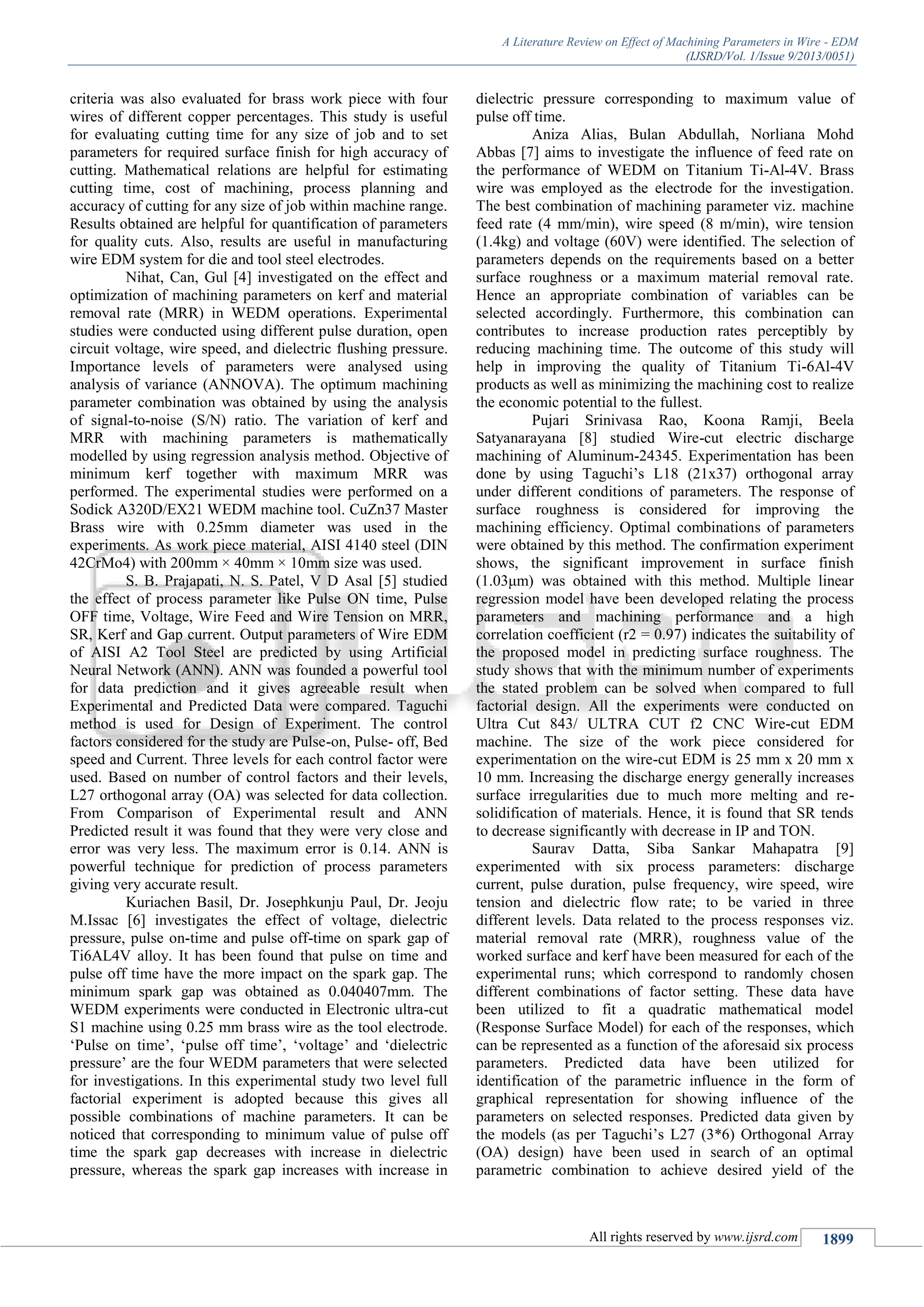 A Literature Review on Effect of Machining Parameters in Wire - EDM
(IJSRD/Vol. 1/Issue 9/2013/0051)
All rights reserved by www.ijsrd.com 1899
criteria was also evaluated for brass work piece with four
wires of different copper percentages. This study is useful
for evaluating cutting time for any size of job and to set
parameters for required surface finish for high accuracy of
cutting. Mathematical relations are helpful for estimating
cutting time, cost of machining, process planning and
accuracy of cutting for any size of job within machine range.
Results obtained are helpful for quantification of parameters
for quality cuts. Also, results are useful in manufacturing
wire EDM system for die and tool steel electrodes.
Nihat, Can, Gul [4] investigated on the effect and
optimization of machining parameters on kerf and material
removal rate (MRR) in WEDM operations. Experimental
studies were conducted using different pulse duration, open
circuit voltage, wire speed, and dielectric flushing pressure.
Importance levels of parameters were analysed using
analysis of variance (ANNOVA). The optimum machining
parameter combination was obtained by using the analysis
of signal-to-noise (S/N) ratio. The variation of kerf and
MRR with machining parameters is mathematically
modelled by using regression analysis method. Objective of
minimum kerf together with maximum MRR was
performed. The experimental studies were performed on a
Sodick A320D/EX21 WEDM machine tool. CuZn37 Master
Brass wire with 0.25mm diameter was used in the
experiments. As work piece material, AISI 4140 steel (DIN
42CrMo4) with 200mm × 40mm × 10mm size was used.
S. B. Prajapati, N. S. Patel, V D Asal [5] studied
the effect of process parameter like Pulse ON time, Pulse
OFF time, Voltage, Wire Feed and Wire Tension on MRR,
SR, Kerf and Gap current. Output parameters of Wire EDM
of AISI A2 Tool Steel are predicted by using Artificial
Neural Network (ANN). ANN was founded a powerful tool
for data prediction and it gives agreeable result when
Experimental and Predicted Data were compared. Taguchi
method is used for Design of Experiment. The control
factors considered for the study are Pulse-on, Pulse- off, Bed
speed and Current. Three levels for each control factor were
used. Based on number of control factors and their levels,
L27 orthogonal array (OA) was selected for data collection.
From Comparison of Experimental result and ANN
Predicted result it was found that they were very close and
error was very less. The maximum error is 0.14. ANN is
powerful technique for prediction of process parameters
giving very accurate result.
Kuriachen Basil, Dr. Josephkunju Paul, Dr. Jeoju
M.Issac [6] investigates the effect of voltage, dielectric
pressure, pulse on-time and pulse off-time on spark gap of
Ti6AL4V alloy. It has been found that pulse on time and
pulse off time have the more impact on the spark gap. The
minimum spark gap was obtained as 0.040407mm. The
WEDM experiments were conducted in Electronic ultra-cut
S1 machine using 0.25 mm brass wire as the tool electrode.
‘Pulse on time’, ‘pulse off time’, ‘voltage’ and ‘dielectric
pressure’ are the four WEDM parameters that were selected
for investigations. In this experimental study two level full
factorial experiment is adopted because this gives all
possible combinations of machine parameters. It can be
noticed that corresponding to minimum value of pulse off
time the spark gap decreases with increase in dielectric
pressure, whereas the spark gap increases with increase in
dielectric pressure corresponding to maximum value of
pulse off time.
Aniza Alias, Bulan Abdullah, Norliana Mohd
Abbas [7] aims to investigate the influence of feed rate on
the performance of WEDM on Titanium Ti-Al-4V. Brass
wire was employed as the electrode for the investigation.
The best combination of machining parameter viz. machine
feed rate (4 mm/min), wire speed (8 m/min), wire tension
(1.4kg) and voltage (60V) were identified. The selection of
parameters depends on the requirements based on a better
surface roughness or a maximum material removal rate.
Hence an appropriate combination of variables can be
selected accordingly. Furthermore, this combination can
contributes to increase production rates perceptibly by
reducing machining time. The outcome of this study will
help in improving the quality of Titanium Ti-6Al-4V
products as well as minimizing the machining cost to realize
the economic potential to the fullest.
Pujari Srinivasa Rao, Koona Ramji, Beela
Satyanarayana [8] studied Wire-cut electric discharge
machining of Aluminum-24345. Experimentation has been
done by using Taguchi’s L18 (21x37) orthogonal array
under different conditions of parameters. The response of
surface roughness is considered for improving the
machining efficiency. Optimal combinations of parameters
were obtained by this method. The confirmation experiment
shows, the significant improvement in surface finish
(1.03μm) was obtained with this method. Multiple linear
regression model have been developed relating the process
parameters and machining performance and a high
correlation coefficient (r2 = 0.97) indicates the suitability of
the proposed model in predicting surface roughness. The
study shows that with the minimum number of experiments
the stated problem can be solved when compared to full
factorial design. All the experiments were conducted on
Ultra Cut 843/ ULTRA CUT f2 CNC Wire-cut EDM
machine. The size of the work piece considered for
experimentation on the wire-cut EDM is 25 mm x 20 mm x
10 mm. Increasing the discharge energy generally increases
surface irregularities due to much more melting and re-
solidification of materials. Hence, it is found that SR tends
to decrease significantly with decrease in IP and TON.
Saurav Datta, Siba Sankar Mahapatra [9]
experimented with six process parameters: discharge
current, pulse duration, pulse frequency, wire speed, wire
tension and dielectric flow rate; to be varied in three
different levels. Data related to the process responses viz.
material removal rate (MRR), roughness value of the
worked surface and kerf have been measured for each of the
experimental runs; which correspond to randomly chosen
different combinations of factor setting. These data have
been utilized to fit a quadratic mathematical model
(Response Surface Model) for each of the responses, which
can be represented as a function of the aforesaid six process
parameters. Predicted data have been utilized for
identification of the parametric influence in the form of
graphical representation for showing influence of the
parameters on selected responses. Predicted data given by
the models (as per Taguchi’s L27 (3*6) Orthogonal Array
(OA) design) have been used in search of an optimal
parametric combination to achieve desired yield of the
 
