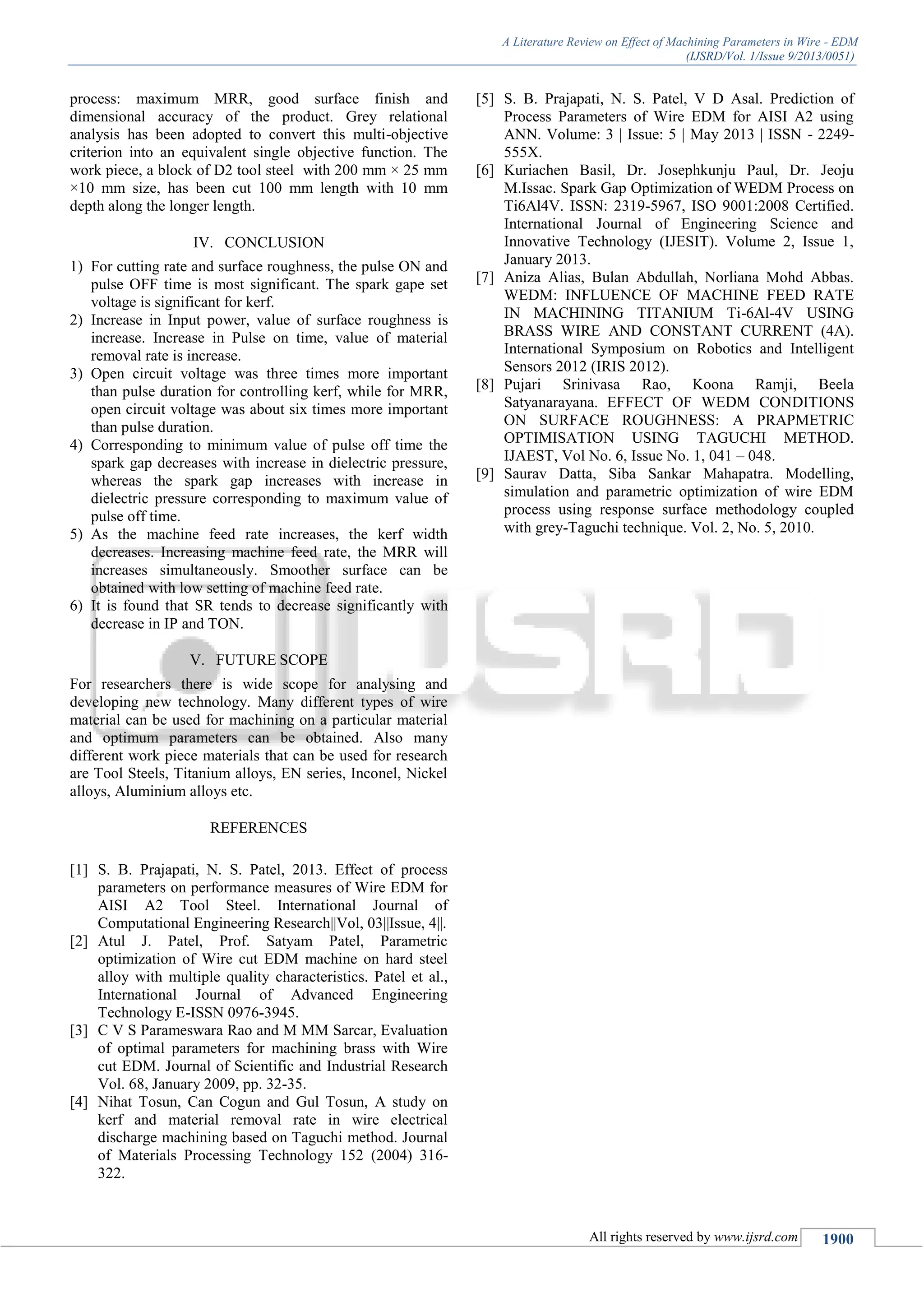 A Literature Review on Effect of Machining Parameters in Wire - EDM
(IJSRD/Vol. 1/Issue 9/2013/0051)
All rights reserved by www.ijsrd.com 1900
process: maximum MRR, good surface finish and
dimensional accuracy of the product. Grey relational
analysis has been adopted to convert this multi-objective
criterion into an equivalent single objective function. The
work piece, a block of D2 tool steel with 200 mm × 25 mm
×10 mm size, has been cut 100 mm length with 10 mm
depth along the longer length.
IV. CONCLUSION
1) For cutting rate and surface roughness, the pulse ON and
pulse OFF time is most significant. The spark gape set
voltage is significant for kerf.
2) Increase in Input power, value of surface roughness is
increase. Increase in Pulse on time, value of material
removal rate is increase.
3) Open circuit voltage was three times more important
than pulse duration for controlling kerf, while for MRR,
open circuit voltage was about six times more important
than pulse duration.
4) Corresponding to minimum value of pulse off time the
spark gap decreases with increase in dielectric pressure,
whereas the spark gap increases with increase in
dielectric pressure corresponding to maximum value of
pulse off time.
5) As the machine feed rate increases, the kerf width
decreases. Increasing machine feed rate, the MRR will
increases simultaneously. Smoother surface can be
obtained with low setting of machine feed rate.
6) It is found that SR tends to decrease significantly with
decrease in IP and TON.
V. FUTURE SCOPE
For researchers there is wide scope for analysing and
developing new technology. Many different types of wire
material can be used for machining on a particular material
and optimum parameters can be obtained. Also many
different work piece materials that can be used for research
are Tool Steels, Titanium alloys, EN series, Inconel, Nickel
alloys, Aluminium alloys etc.
REFERENCES
[1] S. B. Prajapati, N. S. Patel, 2013. Effect of process
parameters on performance measures of Wire EDM for
AISI A2 Tool Steel. International Journal of
Computational Engineering Research||Vol, 03||Issue, 4||.
[2] Atul J. Patel, Prof. Satyam Patel, Parametric
optimization of Wire cut EDM machine on hard steel
alloy with multiple quality characteristics. Patel et al.,
International Journal of Advanced Engineering
Technology E-ISSN 0976-3945.
[3] C V S Parameswara Rao and M MM Sarcar, Evaluation
of optimal parameters for machining brass with Wire
cut EDM. Journal of Scientific and Industrial Research
Vol. 68, January 2009, pp. 32-35.
[4] Nihat Tosun, Can Cogun and Gul Tosun, A study on
kerf and material removal rate in wire electrical
discharge machining based on Taguchi method. Journal
of Materials Processing Technology 152 (2004) 316-
322.
[5] S. B. Prajapati, N. S. Patel, V D Asal. Prediction of
Process Parameters of Wire EDM for AISI A2 using
ANN. Volume: 3 | Issue: 5 | May 2013 | ISSN - 2249-
555X.
[6] Kuriachen Basil, Dr. Josephkunju Paul, Dr. Jeoju
M.Issac. Spark Gap Optimization of WEDM Process on
Ti6Al4V. ISSN: 2319-5967, ISO 9001:2008 Certified.
International Journal of Engineering Science and
Innovative Technology (IJESIT). Volume 2, Issue 1,
January 2013.
[7] Aniza Alias, Bulan Abdullah, Norliana Mohd Abbas.
WEDM: INFLUENCE OF MACHINE FEED RATE
IN MACHINING TITANIUM Ti-6Al-4V USING
BRASS WIRE AND CONSTANT CURRENT (4A).
International Symposium on Robotics and Intelligent
Sensors 2012 (IRIS 2012).
[8] Pujari Srinivasa Rao, Koona Ramji, Beela
Satyanarayana. EFFECT OF WEDM CONDITIONS
ON SURFACE ROUGHNESS: A PRAPMETRIC
OPTIMISATION USING TAGUCHI METHOD.
IJAEST, Vol No. 6, Issue No. 1, 041 – 048.
[9] Saurav Datta, Siba Sankar Mahapatra. Modelling,
simulation and parametric optimization of wire EDM
process using response surface methodology coupled
with grey-Taguchi technique. Vol. 2, No. 5, 2010.
 