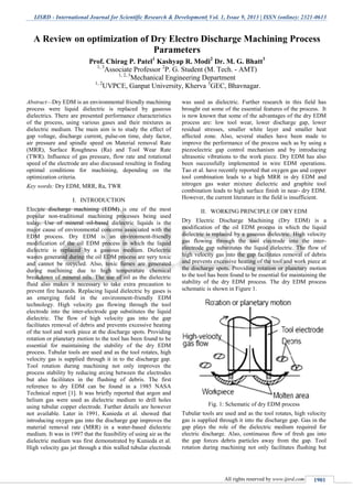 IJSRD - International Journal for Scientific Research & Development| Vol. 1, Issue 9, 2013 | ISSN (online): 2321-0613
All rights reserved by www.ijsrd.com 1901
Abstract—Dry EDM is an environmental friendly machining
process were liquid dielectric is replaced by gaseous
dielectrics. There are presented performance characteristics
of the process, using various gases and their mixtures as
dielectric medium. The main aim is to study the effect of
gap voltage, discharge current, pulse-on time, duty factor,
air pressure and spindle speed on Material removal Rate
(MRR), Surface Roughness (Ra) and Tool Wear Rate
(TWR). Influence of gas pressure, flow rate and rotational
speed of the electrode are also discussed resulting in finding
optimal conditions for machining, depending on the
optimization criteria.
Key words: Dry EDM, MRR, Ra, TWR
I. INTRODUCTION
Electric discharge machining (EDM) is one of the most
popular non-traditional machining processes being used
today. Use of mineral oil-based dielectric liquids is the
major cause of environmental concerns associated with the
EDM process. Dry EDM is an environment-friendly
modification of the oil EDM process in which the liquid
dielectric is replaced by a gaseous medium. Dielectric
wastes generated during the oil EDM process are very toxic
and cannot be recycled. Also, toxic fumes are generated
during machining due to high temperature chemical
breakdown of mineral oils. The use of oil as the dielectric
fluid also makes it necessary to take extra precaution to
prevent fire hazards. Replacing liquid dielectric by gases is
an emerging field in the environment-friendly EDM
technology. High velocity gas flowing through the tool
electrode into the inter-electrode gap substitutes the liquid
dielectric. The flow of high velocity gas into the gap
facilitates removal of debris and prevents excessive heating
of the tool and work piece at the discharge spots. Providing
rotation or planetary motion to the tool has been found to be
essential for maintaining the stability of the dry EDM
process. Tubular tools are used and as the tool rotates, high
velocity gas is supplied through it in to the discharge gap.
Tool rotation during machining not only improves the
process stability by reducing arcing between the electrodes
but also facilitates in the flushing of debris. The first
reference to dry EDM can be found in a 1985 NASA
Technical report [1]. It was briefly reported that argon and
helium gas were used as dielectric medium to drill holes
using tubular copper electrode. Further details are however
not available. Later in 1991, Kunieda et al. showed that
introducing oxygen gas into the discharge gap improves the
material removal rate (MRR) in a water-based dielectric
medium. It was in 1997 that the feasibility of using air as the
dielectric medium was first demonstrated by Kunieda et al.
High velocity gas jet through a thin walled tubular electrode
was used as dielectric. Further research in this field has
brought out some of the essential features of the process. It
is now known that some of the advantages of the dry EDM
process are: low tool wear, lower discharge gap, lower
residual stresses, smaller white layer and smaller heat
affected zone. Also, several studies have been made to
improve the performance of the process such as by using a
piezoelectric gap control mechanism and by introducing
ultrasonic vibrations to the work piece. Dry EDM has also
been successfully implemented in wire EDM operations.
Tao et al. have recently reported that oxygen gas and copper
tool combination leads to a high MRR in dry EDM and
nitrogen gas water mixture dielectric and graphite tool
combination leads to high surface finish in near- dry EDM.
However, the current literature in the field is insufficient.
II. WORKING PRINCIPLE OF DRY EDM
Dry Electric Discharge Machining (Dry EDM) is a
modification of the oil EDM process in which the liquid
dielectric is replaced by a gaseous dielectric. High velocity
gas flowing through the tool electrode into the inter-
electrode gap substitutes the liquid dielectric. The flow of
high velocity gas into the gap facilitates removal of debris
and prevents excessive heating of the tool and work piece at
the discharge spots. Providing rotation or planetary motion
to the tool has been found to be essential for maintaining the
stability of the dry EDM process. The dry EDM process
schematic is shown in Figure 1.
Fig. 1: Schematic of dry EDM process
Tubular tools are used and as the tool rotates, high velocity
gas is supplied through it into the discharge gap. Gas in the
gap plays the role of the dielectric medium required for
electric discharge. Also, continuous flow of fresh gas into
the gap forces debris particles away from the gap. Tool
rotation during machining not only facilitates flushing but
A Review on optimization of Dry Electro Discharge Machining Process
Parameters
Prof. Chirag P. Patel1
Kashyap R. Modi2
Dr. M. G. Bhatt3
1, 3
Associate Professor 2
P. G. Student (M. Tech. - AMT)
1, 2, 3
Mechanical Engineering Department
1, 2
UVPCE, Ganpat University, Kherva 3
GEC, Bhavnagar.
 