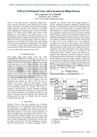 IJSRD - International Journal for Scientific Research & Development| Vol. 1, Issue 9, 2013 | ISSN (online): 2321-0613
All rights reserved by www.ijsrd.com 1916
GPS & GSM based Voice Alert System for Blind Person
D. G. Agrawal 1
G. S. Gujrathi 2
1
Professor 2
M. E. Student
1, 2
S. S. G. B. COET, Bhusawal, India
Abstract—This paper presents a theoretical model and a
system concept to provide a smart electronic aid for blind
people. This system is intended to provide overall measures
–object detection and real time assistance via Global
Positioning System (GPS).The system consist of ultrasonic
sensor, GPS Module, GSM Module and vibratory circuit
(speakers or head phones). This project aims at the
development of an Electronic Travelling Aid (ETA) kit to
help the blind people to find obstacle free path. This ETA is
fixed to the stick of the blind people. When the object is
detected near to the blinds stick it alerts them with the help
of vibratory circuit (speakers or head phones). The location
of the blind is found using Global System for Mobile
communications (GSM) and Global Position System (GPS).
Key words: GSM, GPS, Ultrasonic sensor, ETA
I. INTRODUCTION
GPS based blind man device with user input
interfacing(voice based) to get alerts for few places is a
micro controller based device which intellectually find the
location in which it was currently located and gives the alert
to the blind man if it was his destination area. GPS is the
acronym for Global Positioning System. It is employed to
find the position where the user is located on the earth. This
information is provided by the GPS with the help of the data
it receives from the satellites. Micro controller is the heart of
the device. It stores the data of the current location which it
receives from the GPS system. So that it can make use of the
data stored to compare with the destination location of the
user. By this it can trace out the distance from the
destination and produce an alarm to alert the user in
advance. This device helps the blind people in their
journeys. It helps him to get the alerts regarding the arrival
of his destination before few minutes. This device is
designed to provide with a greater advantage producing
voice based announcement for the user i.e. the user gets the
voice which pronounces his destination location as and
when it is about to reach the destination. Here instead of the
alerting sound the user can directly here the location
recorded by the user itself.
II. NECESSITY
Artificial Vision is the most important part of human
physiology as 83% of information human being gets from
the environment is via sight. The statistics by the World
Health Organization (WHO) in 2011 estimates that there are
285 billion people in world with visual impairment, 39
billion of people which are blind and 246 with low vision.
The oldest and traditional mobility aids for persons with
visual impairments are the walking cane (also called white
cane or stick) and guide dogs. The drawbacks of these aids
are range of motion and very little Information conveyed.
With the rapid advances of modern technology, both in
hardware and software front have brought potential to
provide intelligent navigation capabilities. Recently there
has been a lot of Electronic Travel Aids (ETA) designed and
devised to help the blind people to navigate safely and
independently. Also high-end technological solutions have
been introduced recently to help blind persons navigate
independently. To identify the position and orientation and
location of the blind person any of b those solutions rely on
Global Positioning System (GPS) technology. Such systems
are suitable for outdoor navigation, due to the need for line
of sight access to the satellites; they need additional
components to improve on the resolution and proximity
detection to prevent collision of the blind persons with other
objects and hence subject his/her life to danger. However in
comparison with other technologies many blind guidance
systems use ultrasound because of its immunity to the
environmental noise. Another reason why ultrasonic is
popular is this technology is relatively inexpensive, and also
the ultrasound emitters and detectors are small enough to be
carried without the need for complex circuitry. Apart from
the conventional navigation systems, a blind aid system can
be provided a new dimension of Real time assistance and
artificial vision along with dedicated obstacle detection
circuitry. These different units are discussed to implement
the design of a ‘Smart stick’ for blind.
III. SYSTEM DESIGN
This system basically consists of three units:
Fig. 1: Architecture of ARM 7
1) Obstacle detection unit
2) GPS unit
3) GSM unit
 