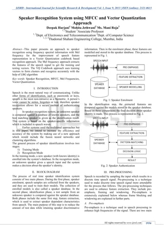 IJSRD - International Journal for Scientific Research & Development| Vol. 1, Issue 9, 2013 | ISSN (online): 2321-0613
All rights reserved by www.ijsrd.com 1934
Abstract—This paper presents an approach to speaker
recognition using frequency spectral information with Mel
frequency for the improvement of speech feature
representation in a Vector Quantization codebook based
recognition approach. The Mel frequency approach extracts
the features of the speech signal to get the training and
testing vectors. The VQ Codebook approach uses training
vectors to form clusters and recognize accurately with the
help of LBG algorithm
Key words: Speaker Recognition, MFCC, Mel Frequencies,
Vector Quantization.
I. INTRODUCTION
Speech is the most natural way of communicating. Unlike
other forms of identification, such as passwords or keys,
speech is the most non-intrusive as a biometric. A person’s
voice cannot be stolen, forgotten or lost, therefore speaker
recognition allows for a secure method of authenticating
speakers.
In speaker recognition system, an unknown speaker
is compared against a database of known speakers, and the
best matching speaker is given as the identification result.
This system is based on the speaker-specific information
which is included in speech waves.
Earlier systems used the traditional approaches but
in this paper, we intend to increase the efficiency and
accuracy of the system by making use of a new approach
which would include the fusion neural networks and
clustering algorithms.
The general process of speaker identification involves two
stages:
1) Training Mode
2) Recognition Mode
In the training mode, a new speaker (with known identity) is
enrolled into the system’s database. In the recognition mode,
an unknown speaker gives a speech input and the system
makes a decision about the speaker’s identity.
II. BLOCK DIAGRAM
The process of real time speaker identification system
consists of two main phases. During the first phase, speaker
enrolment, speech samples are collected from the speakers,
and they are used to train their models. The collection of
enrolled models is also called a speaker database. In the
second phase, identification phase, a test sample from an
unknown speaker is compared against the speaker database.
Both phases include the same first step, feature extraction,
which is used to extract speaker dependent characteristics
from speech. The main purpose of this step is to reduce the
amount of test data while retaining speaker discriminative
information. Then in the enrolment phase, these features are
modelled and stored in the speaker database. This process is
represented in Fig. 1.
Fig. 1: Speaker Enrolment
In the identification step, the extracted features are
compared against the models stored in the speaker database.
Based on these comparisons the final decision about speaker
identity is made. This process is represented in Fig. 2.
Fig. 2: Speaker Authentication
III. PRE-PROCESSING
Speech is recorded by sampling the input which results in a
discrete time speech signal. Pre-processing is a technique
used to make discrete time speech signal more amendable
for the process that follows. The pre-processing techniques
are used to enhance feature extraction. They include pre-
emphasis, framing and windowing. Pre-emphasis is
extensively explained below whereas frame blocking and
windowing are explained in further parts.
A. Pre-emphasis
Pre-emphasis is a technique used in speech processing to
enhance high frequencies of the signal. There are two main
Speaker Recognition System using MFCC and Vector Quantization
Approach
Deepak Harjani1
Mohita Jethwani2
Ms. Mani Roja3
1, 2
Student 3
Associate Professor
1, 3
Dept. of Electronics and Telecommunication 2
Dept. of Computer Science
1, 2, 3
Thadomal Shahani Engineering College, Mumbai, India
 
