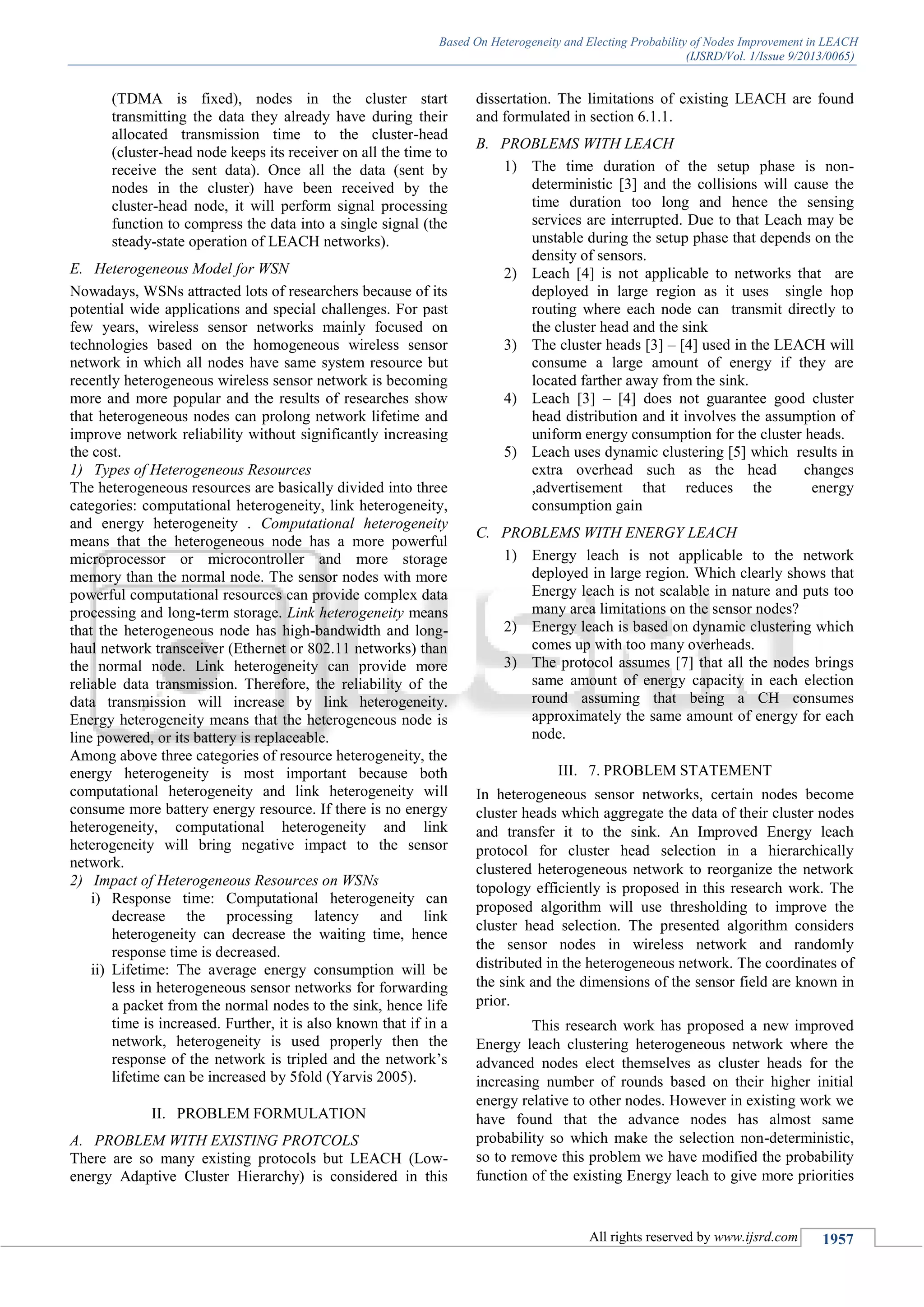 Based On Heterogeneity and Electing Probability of Nodes Improvement in LEACH
(IJSRD/Vol. 1/Issue 9/2013/0065)
All rights reserved by www.ijsrd.com 1957
(TDMA is fixed), nodes in the cluster start
transmitting the data they already have during their
allocated transmission time to the cluster-head
(cluster-head node keeps its receiver on all the time to
receive the sent data). Once all the data (sent by
nodes in the cluster) have been received by the
cluster-head node, it will perform signal processing
function to compress the data into a single signal (the
steady-state operation of LEACH networks).
E. Heterogeneous Model for WSN
Nowadays, WSNs attracted lots of researchers because of its
potential wide applications and special challenges. For past
few years, wireless sensor networks mainly focused on
technologies based on the homogeneous wireless sensor
network in which all nodes have same system resource but
recently heterogeneous wireless sensor network is becoming
more and more popular and the results of researches show
that heterogeneous nodes can prolong network lifetime and
improve network reliability without significantly increasing
the cost.
1) Types of Heterogeneous Resources
The heterogeneous resources are basically divided into three
categories: computational heterogeneity, link heterogeneity,
and energy heterogeneity . Computational heterogeneity
means that the heterogeneous node has a more powerful
microprocessor or microcontroller and more storage
memory than the normal node. The sensor nodes with more
powerful computational resources can provide complex data
processing and long-term storage. Link heterogeneity means
that the heterogeneous node has high-bandwidth and long-
haul network transceiver (Ethernet or 802.11 networks) than
the normal node. Link heterogeneity can provide more
reliable data transmission. Therefore, the reliability of the
data transmission will increase by link heterogeneity.
Energy heterogeneity means that the heterogeneous node is
line powered, or its battery is replaceable.
Among above three categories of resource heterogeneity, the
energy heterogeneity is most important because both
computational heterogeneity and link heterogeneity will
consume more battery energy resource. If there is no energy
heterogeneity, computational heterogeneity and link
heterogeneity will bring negative impact to the sensor
network.
2) Impact of Heterogeneous Resources on WSNs
i) Response time: Computational heterogeneity can
decrease the processing latency and link
heterogeneity can decrease the waiting time, hence
response time is decreased.
ii) Lifetime: The average energy consumption will be
less in heterogeneous sensor networks for forwarding
a packet from the normal nodes to the sink, hence life
time is increased. Further, it is also known that if in a
network, heterogeneity is used properly then the
response of the network is tripled and the network’s
lifetime can be increased by 5fold (Yarvis 2005).
II. PROBLEM FORMULATION
A. PROBLEM WITH EXISTING PROTCOLS
There are so many existing protocols but LEACH (Low-
energy Adaptive Cluster Hierarchy) is considered in this
dissertation. The limitations of existing LEACH are found
and formulated in section 6.1.1.
B. PROBLEMS WITH LEACH
1) The time duration of the setup phase is non-
deterministic [3] and the collisions will cause the
time duration too long and hence the sensing
services are interrupted. Due to that Leach may be
unstable during the setup phase that depends on the
density of sensors.
2) Leach [4] is not applicable to networks that are
deployed in large region as it uses single hop
routing where each node can transmit directly to
the cluster head and the sink
3) The cluster heads [3] – [4] used in the LEACH will
consume a large amount of energy if they are
located farther away from the sink.
4) Leach [3] – [4] does not guarantee good cluster
head distribution and it involves the assumption of
uniform energy consumption for the cluster heads.
5) Leach uses dynamic clustering [5] which results in
extra overhead such as the head changes
,advertisement that reduces the energy
consumption gain
C. PROBLEMS WITH ENERGY LEACH
1) Energy leach is not applicable to the network
deployed in large region. Which clearly shows that
Energy leach is not scalable in nature and puts too
many area limitations on the sensor nodes?
2) Energy leach is based on dynamic clustering which
comes up with too many overheads.
3) The protocol assumes [7] that all the nodes brings
same amount of energy capacity in each election
round assuming that being a CH consumes
approximately the same amount of energy for each
node.
III. 7. PROBLEM STATEMENT
In heterogeneous sensor networks, certain nodes become
cluster heads which aggregate the data of their cluster nodes
and transfer it to the sink. An Improved Energy leach
protocol for cluster head selection in a hierarchically
clustered heterogeneous network to reorganize the network
topology efficiently is proposed in this research work. The
proposed algorithm will use thresholding to improve the
cluster head selection. The presented algorithm considers
the sensor nodes in wireless network and randomly
distributed in the heterogeneous network. The coordinates of
the sink and the dimensions of the sensor field are known in
prior.
This research work has proposed a new improved
Energy leach clustering heterogeneous network where the
advanced nodes elect themselves as cluster heads for the
increasing number of rounds based on their higher initial
energy relative to other nodes. However in existing work we
have found that the advance nodes has almost same
probability so which make the selection non-deterministic,
so to remove this problem we have modified the probability
function of the existing Energy leach to give more priorities
 