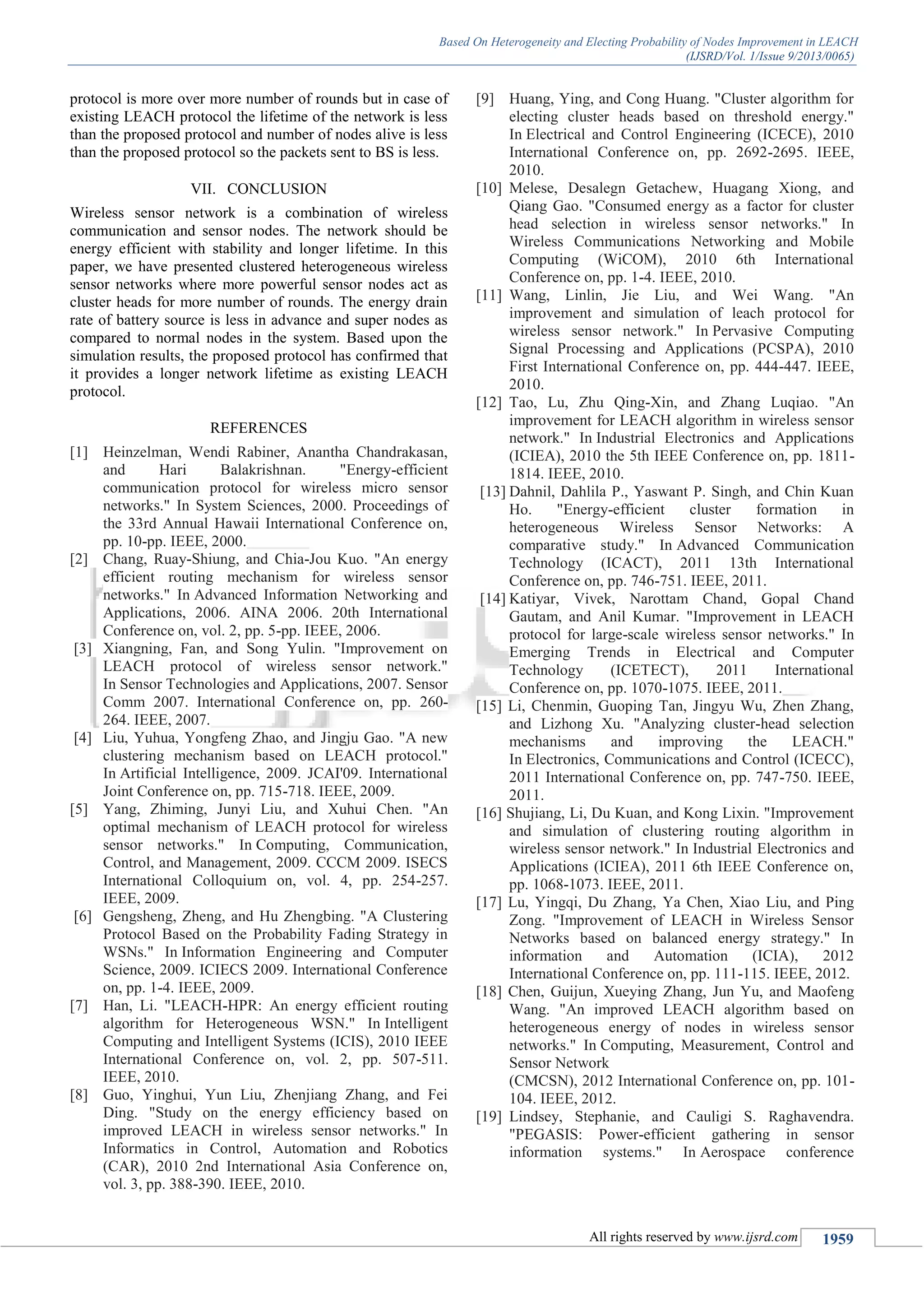 Based On Heterogeneity and Electing Probability of Nodes Improvement in LEACH
(IJSRD/Vol. 1/Issue 9/2013/0065)
All rights reserved by www.ijsrd.com 1959
protocol is more over more number of rounds but in case of
existing LEACH protocol the lifetime of the network is less
than the proposed protocol and number of nodes alive is less
than the proposed protocol so the packets sent to BS is less.
VII. CONCLUSION
Wireless sensor network is a combination of wireless
communication and sensor nodes. The network should be
energy efficient with stability and longer lifetime. In this
paper, we have presented clustered heterogeneous wireless
sensor networks where more powerful sensor nodes act as
cluster heads for more number of rounds. The energy drain
rate of battery source is less in advance and super nodes as
compared to normal nodes in the system. Based upon the
simulation results, the proposed protocol has confirmed that
it provides a longer network lifetime as existing LEACH
protocol.
REFERENCES
[1] Heinzelman, Wendi Rabiner, Anantha Chandrakasan,
and Hari Balakrishnan. "Energy-efficient
communication protocol for wireless micro sensor
networks." In System Sciences, 2000. Proceedings of
the 33rd Annual Hawaii International Conference on,
pp. 10-pp. IEEE, 2000.
[2] Chang, Ruay-Shiung, and Chia-Jou Kuo. "An energy
efficient routing mechanism for wireless sensor
networks." In Advanced Information Networking and
Applications, 2006. AINA 2006. 20th International
Conference on, vol. 2, pp. 5-pp. IEEE, 2006.
[3] Xiangning, Fan, and Song Yulin. "Improvement on
LEACH protocol of wireless sensor network."
In Sensor Technologies and Applications, 2007. Sensor
Comm 2007. International Conference on, pp. 260-
264. IEEE, 2007.
[4] Liu, Yuhua, Yongfeng Zhao, and Jingju Gao. "A new
clustering mechanism based on LEACH protocol."
In Artificial Intelligence, 2009. JCAI'09. International
Joint Conference on, pp. 715-718. IEEE, 2009.
[5] Yang, Zhiming, Junyi Liu, and Xuhui Chen. "An
optimal mechanism of LEACH protocol for wireless
sensor networks." In Computing, Communication,
Control, and Management, 2009. CCCM 2009. ISECS
International Colloquium on, vol. 4, pp. 254-257.
IEEE, 2009.
[6] Gengsheng, Zheng, and Hu Zhengbing. "A Clustering
Protocol Based on the Probability Fading Strategy in
WSNs." In Information Engineering and Computer
Science, 2009. ICIECS 2009. International Conference
on, pp. 1-4. IEEE, 2009.
[7] Han, Li. "LEACH-HPR: An energy efficient routing
algorithm for Heterogeneous WSN." In Intelligent
Computing and Intelligent Systems (ICIS), 2010 IEEE
International Conference on, vol. 2, pp. 507-511.
IEEE, 2010.
[8] Guo, Yinghui, Yun Liu, Zhenjiang Zhang, and Fei
Ding. "Study on the energy efficiency based on
improved LEACH in wireless sensor networks." In
Informatics in Control, Automation and Robotics
(CAR), 2010 2nd International Asia Conference on,
vol. 3, pp. 388-390. IEEE, 2010.
[9] Huang, Ying, and Cong Huang. "Cluster algorithm for
electing cluster heads based on threshold energy."
In Electrical and Control Engineering (ICECE), 2010
International Conference on, pp. 2692-2695. IEEE,
2010.
[10] Melese, Desalegn Getachew, Huagang Xiong, and
Qiang Gao. "Consumed energy as a factor for cluster
head selection in wireless sensor networks." In
Wireless Communications Networking and Mobile
Computing (WiCOM), 2010 6th International
Conference on, pp. 1-4. IEEE, 2010.
[11] Wang, Linlin, Jie Liu, and Wei Wang. "An
improvement and simulation of leach protocol for
wireless sensor network." In Pervasive Computing
Signal Processing and Applications (PCSPA), 2010
First International Conference on, pp. 444-447. IEEE,
2010.
[12] Tao, Lu, Zhu Qing-Xin, and Zhang Luqiao. "An
improvement for LEACH algorithm in wireless sensor
network." In Industrial Electronics and Applications
(ICIEA), 2010 the 5th IEEE Conference on, pp. 1811-
1814. IEEE, 2010.
[13] Dahnil, Dahlila P., Yaswant P. Singh, and Chin Kuan
Ho. "Energy-efficient cluster formation in
heterogeneous Wireless Sensor Networks: A
comparative study." In Advanced Communication
Technology (ICACT), 2011 13th International
Conference on, pp. 746-751. IEEE, 2011.
[14] Katiyar, Vivek, Narottam Chand, Gopal Chand
Gautam, and Anil Kumar. "Improvement in LEACH
protocol for large-scale wireless sensor networks." In
Emerging Trends in Electrical and Computer
Technology (ICETECT), 2011 International
Conference on, pp. 1070-1075. IEEE, 2011.
[15] Li, Chenmin, Guoping Tan, Jingyu Wu, Zhen Zhang,
and Lizhong Xu. "Analyzing cluster-head selection
mechanisms and improving the LEACH."
In Electronics, Communications and Control (ICECC),
2011 International Conference on, pp. 747-750. IEEE,
2011.
[16] Shujiang, Li, Du Kuan, and Kong Lixin. "Improvement
and simulation of clustering routing algorithm in
wireless sensor network." In Industrial Electronics and
Applications (ICIEA), 2011 6th IEEE Conference on,
pp. 1068-1073. IEEE, 2011.
[17] Lu, Yingqi, Du Zhang, Ya Chen, Xiao Liu, and Ping
Zong. "Improvement of LEACH in Wireless Sensor
Networks based on balanced energy strategy." In
information and Automation (ICIA), 2012
International Conference on, pp. 111-115. IEEE, 2012.
[18] Chen, Guijun, Xueying Zhang, Jun Yu, and Maofeng
Wang. "An improved LEACH algorithm based on
heterogeneous energy of nodes in wireless sensor
networks." In Computing, Measurement, Control and
Sensor Network
(CMCSN), 2012 International Conference on, pp. 101-
104. IEEE, 2012.
[19] Lindsey, Stephanie, and Cauligi S. Raghavendra.
"PEGASIS: Power-efficient gathering in sensor
information systems." In Aerospace conference
 