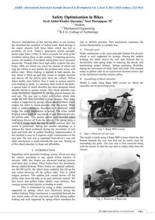 IJSRD - International Journal for Scientific Research & Development| Vol. 1, Issue 9, 2013 | ISSN (online): 2321-0613
All rights reserved by www.ijsrd.com 1961
Abstract--Introduction of fast moving bikes in our country
has disturbed the condition of Indian roads. Rash driving is
the major concern with these bikes which has led to
accidents all over. Today’s generation which normally
prefer super bikes (150cc or more) accounts for most of the
accidents taking place in the country. Comparing previous
census, the number of accidents taking place have increased
drastically. Though bikes have high safety systems like disc
brake, ABS, etc which can arrest the motion of wheel and
stop the vehicle at any speeds, the problem here arises with
pillion rider. When braking is applied at high speeds, the
rear wheel is lifted up and bike comes to stoppie position
and throws off the pillion rider from the vehicle. Pillion
riders hardly wear helmet, thus it leads to serious injuries
even leading to death. To minimize these kind of accidents,
a special kind of shock absorber has been designed which
absorbs shocks to greater extent. This shock absorber uses
slider mechanism supported by springs placed beneath the
rear seat. The rear seat is fitted with rollers which slide
inside the rail, thus providing a slider motion. This slider
motion is supported by springs of calculated stiffness which
returns the roller to initial position after the action. When
there is sudden breaking, deceleration is produced which
brings the slider mechanism in action. The roller moves
forward which leads to movement of seat forward and also
the pillion rider. This pushes pillion rider forward rather
than being thrown off from the vehicle. The spring plays a
vital as it brings back the seat to initial position after the
action is performed. Spring has another advantage as it
reduces the shock produced during the movement of seat
back and forth due to sudden breaking. Implementation of
this method is easy as it requires slight customization in the
rear seat. The rear seat is separated from driver’s seat and
slider mechanism is made beneath the rear seat. Setting up
of this shock absorber is cheap and affordable.
I. INTRODUCTION
Superbikes have powerful breaking system which can stop
the vehicle travelling at any speed within fraction of
seconds. ABS, disc brakes are advanced braking systems
used these days in bikes. These brakes have few drawbacks
during sudden braking. When brakes are applied suddenly,
say 80-100 km/hr, the wheel stops suddenly but lift up the
rear wheel throwing off the pillion rider. This is called
stoppie position. This sudden jerk caused throws off the
pillion rider from the bike as he gets seriously injured. We
also know that pillion riders hardly wear helmets, thus
causing serious brain injuries or leading to death.
This is eliminated by using a slider mechanism
supported by springs which acts effectively during the
sudden braking. Slider mechanism is assembled beneath the
seat which slides off the seat back and forth during sudden
braking and well supported by spring which maintains the
seat in definite position. This mechanism maintains the
system functionality in a proper way.
A. Principle used:
Slider mechanism is the main principle behind this process
which is well supported by springs. During the sudden
braking, the slider moves the rear seat forward due to
deceleration and spring helps in reducing the shocks and
maintaining proper balance. Spring maintains flexibility
during the movement of slider back and forth. This ensures
safety to pillion rider as he experiences forward motion due
to the mechanism and this ensures safety.
B. Assembling of Shock absorber:
Model is made using Bajaj M80 scooter on which the
assembly can be performed easily.
Fig. 1: Bajaj M80 scooter
C. Step 1: Removal of rear seat:
The model is made using a Bajaj M80 scooter which has flat
bottom beneath the rear seat and can be easily used for
assembling the parts. The rear seat is first removed along
with the carrier so that the rear area is empty other than the
chassis.
Fig. 2: Removal of Rear seat
Safety Optimization in Bikes
Syed Abdul Khader Hussainy1
Neer Mariappan. M2
1, 2
Student
1, 2
Mechanical Engineering
1,2
K.C.G. College of Technology
 