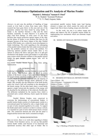 IJSRD - International Journal for Scientific Research & Development| Vol. 1, Issue 9, 2013 | ISSN (online): 2321-0613
All rights reserved by www.ijsrd.com 1978
Performance Optimization and Fe Analysis of Marine Fender
Manish G. Dobariya1
Sumant P. Patel2
1
P. G. Student 2
Assistant Professor
1, 2
U. V. Patel, Gujarat, India
Abstract—in port area the problem of handling of large
vessels at river bank is arises from many years. Many
research has been gone throw in this area and one of the
generalize solution has been found by using fender. A
fender is the interface between a ship and the shore
facilities. Generally, its main objective is to protect the
ship’s hull from damage. In some cases it’s the shore
facilities that require protection against impact of the ship,
but the failure of fender is new problem that faces by the
designer because of the heavy impact of the ship. Parallel
motion (PM) fenders are a relatively recent development in
fender technology. This work regarding to the redesigning
of the parallel motion fender that fails under torsion arm and
give the probable solution for remove this problem. For
achieving optimize parallel motion fender there is two
options to achieve the above said goal. One is to add gear
mechanism with damper system and another is to add spring
mass system which increases stiffness of the parallel motion
fender. In gear damper system torque tube will be
eliminated.
Key words: Parallel Motion Fender, Ship, Gear, spring,
Optimization
I. INTRODUCTION
Fendering is basically the interface between a vessel and the
berth facility. This medium serves to absorb a certain
portion of the kinetic energy of a vessel without damage to
the vessel and the waterfront structure. In the case of rubber
fenders, which are generally relatively soft, the majority of
the energy is absorbed through elastic deflection of the
fender. But, possibly also the deflection of the berth facility
and/or the vessel’s hull will contribute to the absorption of
the kinetic energy. On the other hand, when a vessel berths
against a single vertical pile the majority of the energy will
be absorbed by the deflection of the relatively flexible pile.
The deflection multiplied by the reaction force which is
generated and a certain efficiency factor equals the kinetic
energy.
Parallel Motion Fenders were conceived to
overcome the shortcomings of conventional fenders. A
parallel motion fender consists of a fender panel, similar to a
conventional panel but backed by only a single fender unit
(or pair of units mounted together) at its center. To support
the fender panel and to restrain it so that it is always vertical,
it is mounted on a pair of arms which project from a torsion
tube. The connection between the arms and the panel is
hinged and the torsion tube itself is mounted on hinges.
II. PROBLEM DEFINITION
Base on review, there is no work done regarding to failure
of fender. From literature survey, we can say that parallel
motion fender widely used because of its functional and
operational accuracy than other type of fender. But in
conventional parallel motion fender main load bearing
element is torque arm which sustain the entire jerk and
impact load. Due to heavy loading, torque arm often fails.
In this work, our aim is to reduce torque arm
defects and improve the life of parallel motion fender by
implementing new mechanism which can eliminate torque
arm defect.
III. MODEL OF PARALLEL MOTION FENDER
Fig. 1: Model of Parallel Motion Fender
IV. MESHING OF PARALLEL MOTION FENDER
Type of Mesh: - 3D
Type of Element: - Tetrahedral (10 Node)
Number of Nodes: - 157312
Number of Element: - 63037
Fig. 2: Meshing of Parallel Motion Fender
 