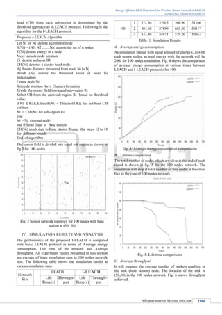 Energy Efficient LEACH protocol for Wireless Sensor Network (I-LEACH)
(IJSRD/Vol. 1/Issue 9/2013/0073)
All rights reserved by www.ijsrd.com 1990
head (CH) from each sub-region is determined by the
threshold approach as in LEACH protocol. Following is the
algorithm for the I-LEACH protocol.
Proposed I-LEACH Algorithm
Let Ni or Nj denote a common node
S(Ni) = (N1, N2 ........Nn) denote the set of n nodes
E(Ni) denote energy in a node
Nxyz denote node location
Ci denote a cluster ID
CH(Ni) denotes a cluster head node.
dij denote distance measured from node Ni to Nj
thresh (Ni) denote the threshold value of node Ni
Initialization
Create node Ni
Set node position Nxyz Clusters formation
Divide the sensor field into equal sub-region Ri
Select CH from the each sub-region Ri based on threshold
value.
if Ni Ri && thresh(Ni) < Threshold && has not been CH
yet then
Ni = CH (Ni) for sub-region Ri
else
Ni =Nj (normal node)
end if Send Data to Base station
CH(Ni) sends data to Base station Repeat the steps 12 to 18
for different rounds
End of algorithm
The sensor field is divided into equal sub region as shown in
fig 3 for 100 nodes
Fig. 3 Sensor network topology for 100 nodes with base
station at (50, 50)
IV. SIMULATION RESULTS AND ANALYSIS
The performance of the proposed I-LEACH is compared
with basic LEACH protocol in terms of Average energy
consumption, Life time of the network and Average
throughput. All experiment results presented in this section
are average of three simulation runs in 100 nodes network
size. The following table shows the simulation results at
various simulation runs.
Network
Size
LEACH I-LEACH
Life
Time(s)
Through-
put
Life
Time(s)
Through-
put
100
1 372.30 35905 566.90 51106
2 404.60 27889 603.50 50517
3 433.80 44871 570.20 50563
Table. 1: Simulation Results
Average energy consumptionA.
As simulation started with equal amount of energy (2J) with
each sensor nodes, so total energy with the network will be
200J for 100 nodes simulation. Fig. 4 shows the comparison
of average energy consumption at various times between
LEACH and I-LEACH protocols for 100.
Fig. 4: Average energy consumption comparisons
Lifetime comparisonB.
The total number of nodes which are alive at the end of each
round is shown in fig. 5 for the 100 nodes network. The
simulation will stop if total number of live nodes is less than
five in the case of 100 nodes network.
Fig. 5: Life time comparisons
Average throughputC.
It will measure the average number of packets reaching at
the sink (base station) node. The location of the sink is
(50,50) in the 100 nodes network. Fig. 6 shows throughput
achieved.
 