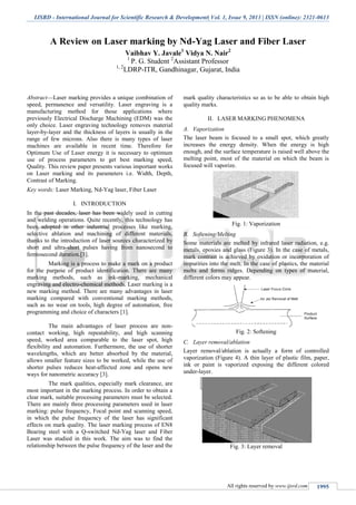 IJSRD - International Journal for Scientific Research & Development| Vol. 1, Issue 9, 2013 | ISSN (online): 2321-0613
All rights reserved by www.ijsrd.com 1995
A Review on Laser marking by Nd-Yag Laser and Fiber Laser
Vaibhav Y. Javale1
Vidya N. Nair2
1
P. G. Student 2
Assistant Professor
1, 2
LDRP-ITR, Gandhinagar, Gujarat, India
Abstract—Laser marking provides a unique combination of
speed, permanence and versatility. Laser engraving is a
manufacturing method for those applications where
previously Electrical Discharge Machining (EDM) was the
only choice. Laser engraving technology removes material
layer-by-layer and the thickness of layers is usually in the
range of few microns. Also there is many types of laser
machines are available in recent time. Therefore for
Optimum Use of Laser energy it is necessary to optimum
use of process parameters to get best marking speed,
Quality. This review paper presents various important works
on Laser marking and its parameters i.e. Width, Depth,
Contrast of Marking.
Key words: Laser Marking, Nd-Yag laser, Fiber Laser
I. INTRODUCTION
In the past decades, laser has been widely used in cutting
and welding operations. Quite recently, this technology has
been adopted in other industrial processes like marking,
selective ablation and machining of different materials,
thanks to the introduction of laser sources characterized by
short and ultra-short pulses having from nanosecond to
femtosecond duration.[3].
Marking is a process to make a mark on a product
for the purpose of product identification. There are many
marking methods, such as ink-marking, mechanical
engraving and electro-chemical methods. Laser marking is a
new marking method. There are many advantages in laser
marking compared with conventional marking methods,
such as no wear on tools, high degree of automation, free
programming and choice of characters [1].
The main advantages of laser process are non-
contact working, high repeatability, and high scanning
speed, worked area comparable to the laser spot, high
flexibility and automation. Furthermore, the use of shorter
wavelengths, which are better absorbed by the material,
allows smaller feature sizes to be worked, while the use of
shorter pulses reduces heat-affected zone and opens new
ways for nanometric accuracy [3].
The mark qualities, especially mark clearance, are
most important in the marking process. In order to obtain a
clear mark, suitable processing parameters must be selected.
There are mainly three processing parameters used in laser
marking: pulse frequency, Focal point and scanning speed,
in which the pulse frequency of the laser has significant
effects on mark quality. The laser marking process of EN8
Bearing steel with a Q-switched Nd-Yag laser and Fiber
Laser was studied in this work. The aim was to find the
relationship between the pulse frequency of the laser and the
mark quality characteristics so as to be able to obtain high
quality marks.
II. LASER MARKING PHENOMENA
VaporizationA.
The laser beam is focused to a small spot, which greatly
increases the energy density. When the energy is high
enough, and the surface temperature is raised well above the
melting point, most of the material on which the beam is
focused will vaporize.
Fig. 1: Vaporization
Softening/MeltingB.
Some materials are melted by infrared laser radiation, e.g.
metals, epoxies and glass (Figure 3). In the case of metals,
mark contrast is achieved by oxidation or incorporation of
impurities into the melt. In the case of plastics, the material
melts and forms ridges. Depending on types of material,
different colors may appear.
Fig. 2: Softening
Layer removal/ablationC.
Layer removal/ablation is actually a form of controlled
vaporization (Figure 4). A thin layer of plastic film, paper,
ink or paint is vaporized exposing the different colored
under-layer.
Fig. 3: Layer removal
 