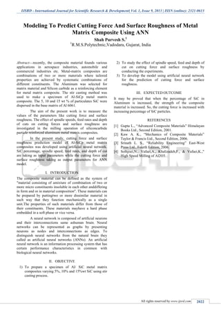 IJSRD - International Journal for Scientific Research & Development| Vol. 1, Issue 9, 2013 | ISSN (online): 2321-0613
All rights reserved by www.ijsrd.com 2022
Modeling To Predict Cutting Force And Surface Roughness of Metal
Matrix Composite Using ANN
Shah Purvesh S.1
1
R.M.S.Polytechnic,Vadodara, Gujarat, India
Abstract—recently, the composite material founds various
applications in aerospace industries, automobile and
commercial industries etc. Metal-matrix composites are
combinations of two or more materials where tailored
properties are achieved by systematic combinations of
different constituents. The Aluminum was selected for
matrix material and Silicon carbide as a reinforcing element
for metal matrix composite. The stir casting method was
used to make a specimen of Al-SiCp metal matrix
composite. The 5, 10 and 15 wt % of particulates SiC were
dispersed in the base matrix of Al 6061.
The aim of the present work is to measure the
values of the parameters like cutting force and surface
roughness. The effect of spindle speeds, feed rates and depth
of cuts on cutting forces and surface roughness are
investigated in the milling operation of siliconcarbide
particle reinforced aluminum metal matrix composites.
In the present study, cutting force and surface
roughness prediction model of Al-SiCp metal matrix
composites was developed using artificial neural network.
SiC percentage, spindle speed, feed rates, and depth of cut
are taking as input parameters while the cutting force and
surface roughness taking as output parameters for ANN
model.
I. INTRODUCTION
The composite material can be defined as the system of
"material consisting of amixture of combination of two or
more micro constituents insoluble in each other anddiffering
in form and or in material composition". These materials can
be prepared by puttingtwo or more dissimilar material in
such way that they function mechanically as a single
unit.The properties of such materials differ from those of
their constituents. These materials mayhave a hard phase
embedded in a soft phase or vice versa.
A neural network is composed of artificial neurons
and their interconnections same ashuman brain. Neural
networks can be represented as graphs by presenting
neurons as nodes and interconnections as edges. To
distinguish neural networks from the natural brain they
called as artificial neural networks (ANNs). An artificial
neural network is an information processing system that has
certain performance characteristics in common with
biological neural networks.
II. OBJECTIVE
1) To prepare a specimen of Al/ SiC metal matrix
composites varying 5%, 10% and 15%wt SiC using stir
casting process.
2) To study the effect of spindle speed, feed and depth of
cut on cutting force and surface roughness by
conducting the experiments.
3) To develop the model using artificial neural network
for the prediction of cutting force and surface
roughness.
III. EXPECTED OUTCOME
It may be proved that when the percentage of SiC in
Aluminum is increased, the strength of the composite
material is increased. So, the cutting force is increased with
increasing percentage of SiC particles.
REFERENCES
[1] Gupta L., “Advanced Composite Materials” Himalayan
Books Ltd., Second Edition, 2001.
[2] Kaw A. K., “Mechanics of Composite Materials”
Taylor & Francis Ltd., Second Edition, 2006.
[3] Srinath L. S., “Reliability Engineering” East-West
Press Ltd., Fourth Edition, 2006.
[4] Solhjoei,N., Vafaei,A., Khalizadeh,F., & Vafaei,K.,"
High Speed Milling of Al2O3.
 