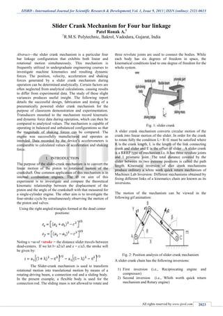 IJSRD - International Journal for Scientific Research & Development| Vol. 1, Issue 9, 2013 | ISSN (online): 2321-0613
All rights reserved by www.ijsrd.com 2023
Slider Crank Mechanism for Four bar linkage
Patel Ronak A.1
1
R.M.S. Polytechnic, Bakrol, Vadodara, Gujarat, India
Abstract—the slider crank mechanism is a particular four
bar linkage configuration that exhibits both linear and
rotational motion simultaneously. This mechanism is
frequently utilized in undergraduate engineering courses to
investigate machine kinematics and resulting dynamic
forces. The position, velocity, acceleration and shaking
forces generated by a slider crank mechanism during
operation can be determined analytically. Certain factors are
often neglected from analytical calculations, causing results
to differ from experimental data. The study of these slight
variances produces useful insight. The following report
details the successful design, fabrication and testing of a
pneumatically powered slider crank mechanism for the
purpose of classroom demonstration and experimentation.
Transducers mounted to the mechanism record kinematic
and dynamic force data during operation, which can then be
compared to analytical values. The mechanism is capable of
operating in balanced and unbalanced configurations so that
the magnitude of shaking forces can be compared. The
engine was successfully manufactured and operates as
intended. Data recorded by the device’s accelerometers is
comparable to calculated values of acceleration and shaking
force.
I. INTRODUCTION
The purpose of the slider-crank mechanism is to convert the
linear motion of the piston to rotational motion of the
crankshaft. One common application of this mechanism is in
internal combustion engines. The Ø rst aim of this
experiment is to investigate and compare the theoretical
kinematic relationship between the displacement of the
piston and the angle of the crankshaft with that measured for
a single-cylinder engine. The other aim is to investigate the
four-stroke cycle by simultaneously observing the motion of
the piston and valves
Using the right angled triangles formed at the dead center
positions:
Noting s =se-sf =stroke = the distance slider travels between
dead-centers. If we let l= a2/a3 and e = c/a3, the stroke will
be given by:
The Slider-crank mechanism is used to transform
rotational motion into translational motion by means of a
rotating driving beam, a connection rod and a sliding body.
In the present example, a flexible body is used for the
connection rod. The sliding mass is not allowed to rotate and
three revolute joints are used to connect the bodies. While
each body has six degrees of freedom in space, the
kinematical conditions lead to one degree of freedom for the
whole system.
Fig. 1: slider crank
A slider crank mechanism converts circular motion of the
crank into linear motion of the slider. In order for the crank
to rotate fully the condition L> R+E must be satisfied where
R is the crank length, L is the length of the link connecting
crank and slider and E is the offset of slider . A slider crank
is a RRRP type of mechanism i.e. It has three revolute joints
and 1 prismatic joint. The total distance covered by the
slider between its two extreme positions is called the path
length. Kinematic inversion of slier crank mechanisms
produce ordinary a white work quick return mechanism of
Machines Lab Inversion: Different mechanisms obtained by
fixing different links of a kinematics chain are known as its
inversions.
The motion of the mechanism can be viewed in the
following gif animation:
Fig. 2: Position analysis of slider crank mechanism
A slider crank chain has the following inversions:
1) First inversion (i.e., Reciprocating engine and
compressor)
2) Second inversion (i.e., Whith worth quick return
mechanism and Rotary engine)
 