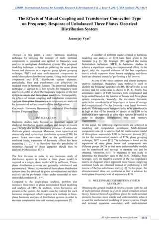 IJSRD - International Journal for Scientific Research & Development| Vol. 1, Issue 9, 2013 | ISSN (online): 2321-0613
All rights reserved by www.ijsrd.com 2034
The Effects of Mutual Coupling and Transformer Connection Type
on Frequency Response of Unbalanced Three Phases Electrical
Distribution System
Janmejay Vyas1
Abstract—in this paper, a novel harmonic modeling
technique by utilizing the concept of multi -terminal
components is presented and applied to frequency scan
analysis in multiphase distribution system. The proposed
modeling technique is based on gathering the same phase
busses and elements as a separate group (phase grouping
technique, PGT) and uses multi-terminal components to
model three-phase distribution system. Using multi-terminal
component and PGT, distribution system elements,
particularly, lines and transformers can effectively be
modeled even in harmonic domain. The proposed modeling
technique is applied to a test system for frequency scan
analysis in order to show the frequency response of the test
system in single and three-phase conditions. Consequently,
the effects of mutual coupling and transformer connection
types on three-phase frequency scan responses are analyzed
for symmetrical and asymmetrical line configurations.
Key words: Harmonic Resonance, Unbalanced Distribution
System, Frequency Scan.
I. INTRODUCTION
Harmonic studies have become an important aspect of
electrical distribution system analysis and design in re-cent
years largely due to the increasing presence of solid-state
electronic power converters. Moreover, shunt capacitors are
extensively used in electrical distribution systems (EDS) for
power factor correction. Due to the proliferation of
nonlinear loads, awareness of harmonic effects has been
increasing [1, 2]. It is therefore that the possibility of
resonance because of shunt capacitor should then be
analyzed by the utilities [3-5].
The first decision to make in any harmonic study of
distribution system is whether a three phase model is
required or a single phase model will be sufficient. Three-
phase distribution systems are generally unbalanced and
asymmetrical. Hence, asymmetrical three-phase distribution
systems must be modeled by phase co-ordinations and their
analysis can be performed either under sinusoidal or non-
sinusoidal conditions [1, 6-9].
Compared to the single-phase analysis, problem size
increases three-times in phase coordinated based modeling
and analysis of EDS. In addition, when harmonics are
present in the system, the models must be realized for each
harmonic component, which requires new methods in three-
phase harmonic analysis of distribution systems in order to
decrease computation time and memory requirement [7].
A number of different studies related to harmonic
modeling and analysis of EDS have been given in the
literature (e.g. [2, 6]). Grainger [10] applied the matrix
factorization technique (MFT) to harmonic studies to
achieve a significant saving in computational effort. In the
paper, only the required columns of the bus impedance
matrix which represent those busses supplying non-linear
loads are obtained instead of performing a full inverse.
As one of the most common and simple harmonic
analysis technique, frequency scan method is used to
identify the frequency response of EDS. However this is not
an easy task for some cases as shown in [5, 6]. Firstly, bus
admittance matrix of EDS becomes both complicated and
large-scaled based on the number of busses and three-phase
system components. Secondly, the maximum harmonic
order to be considered is of importance in terms of storage
and computational effort for frequency scan based harmonic
analysis. If the maximum harmonic order to be considered is
as high as that of the number of busses in the EDS to be
analyzed a new approach to solve such systems is needed in
order to decrease computation time and memory
requirements.
In this paper, the following improvements are achieved in
modeling and computation techniques. Multi-terminal
component concept is used to find the mathematical model
of three-phase asymmetric EDS in harmonic domain [11].
As for the mathematical models of EDS, phase grouping
technique, PGT is used [12]. The technique is based on the
separation of same phase buses and components into
different groups (PGT) so that more understandable models
can be constituted and savings in memory use can be
obtained. Moreover, MFT is preferred in this study to
determine the frequency scan of the EDS. Differing from
Grainger, only the required element of the bus impedance
matrix on diagonal which represent those busses supplying
nonlinear loads are obtained instead of performing a full
inverse of the bus admittance matrix [10]. In this paper, the
aforementioned ideas are combined to find a solution for
multi-phase frequency scan of asymmetric EDS.
II. MULTIPHASE DISTRIBUTION SYSTEM
MODELING
Obtaining the general model of electric circuits with the aid
of multi-terminal element is given in detail in modern circuit
theory. General form of algorithms given for multi-terminal
elements becomes more simple and understandable when it
is used for mathematical modeling of power systems. Graph
and terminal equations associated with multi-terminal
 